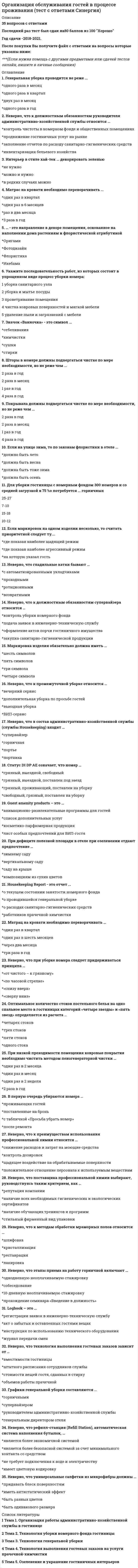     
          Описание
          43 вопроса с ответами на тест Организация продаж гостиничного продукта. Тест сдан на 77 баллов - оценка хорошо. Год сдачи - сентябрь 2021 г. 
          Оглавление
          1.     Преднамеренно подготовленная ложная информационная модель субъекта, распространяемая среди общественности для формирования его ложного имиджа в соответствии с интересами ее создателя, - это ...2.     Согласно «Пирамиде потребностей» Маслоу, гостиничное предприятие, в первую очередь, удовлетворяет ...3.     К социальным компетенциям продавца относится умение ...4.     Совокупность продуктов и услуг, необходимых потребителю для обеспечения его воспроизводства, функционирования и развития, - это ...5.     Неверно, что тезис «...» входит в общие положения стратегии продаж гостиницы6.     Сегментация рынка - это ...7.     Основную роль в принятии решения играет ... человека8.     Рекламация ... единственным способом научиться у клиентов тому, к чему следует стремиться в развитии бизнеса9.     При общении с клиентом продавцу ...10. Процесс популяризации бренда и закрепления его позитивного облика в сознании целевых аудиторий - это ...11. Плохая информация о заведении распространится почти в ... раз быстрее, чем хорошая12. Продажи в сфере индустрии гостеприимства представляют собой реализацию ...13. Неверно, что в пять главных приоритетов клиента, согласно стандартам сервисного обслуживания, входит ...14. Неверно, что к профессиональным компетенциям продавца относится умение ...15. Клиенты при возражении чаще всего используют такие критерии, как...16. В алгоритме продаж между шагами «подготовка к продаже» и «выяснение потребностей клиента» находится шаг17. Коммуникация - это...18. Пользование гостиничной услугой ... самоцелью гостя19. С точки зрения крупного гостиничного предприятия продуктом ...20. Клиент, имея определенный набор продуктов в выбранном для себя ценовом диапазоне, выбирает среди них те которые, по его мнению, наилучшим способом удовлетворяют его ...21. Услуги, которые предоставляет гостиница....22. Один гость с полностью удовлетворенными потребностями «приведет» в гостиницу ... потенциальных новых гостей23. При поставленной цели «развить гостиницу и получить максимум прибыли» на первое место стоит поставить задачу...24. Неверно, что вопрос относится к основным принципам стратегии продаж25. При встрече с новым клиентом ...26. Специалист по продажам ... на покупателя27. Необходимым условием обмена продукта на деньги является ... данного продукта28. Продаваемый товар или предоставляемая услуга … удовлетворить потребности людей с разными финансовыми предпочтениями29. Неверно, что характеристика «…» подходит под описание основных особенностей гостиничной услуги30. При общении с клиентом продавцу …31. При личном общении первое впечатление о человеке, как правило, складывается в течение первых …32. В системе обработки возражений между шагами «выслушать возражение» и «поставить выдвинутое возражение под вопрос» стоит шаг …33. Специалист по продажам извлекает пользу из …, аргументируя выгодные моменты сделки34. Алгоритм продаж состоит из … шагов35. Процесс популяризации бренда и закрепления его позитивного облика в сознании целевых аудиторий – это …36. В отделе продаж отеля ведется … работа по привлечению новых корпоративных заказчиков37. При контакте с клиентом к нему нужно обращаться по …38. Краткосрочный, общедоступный наем домов, помещений, номеров, мест для ночлега, а также мест для установки палаток или автофургонов и оказание в границах объекта связанных с этим услуг,– это …39. «Золотое правило» контакта с клиентом предписывает продавцу ... 40. При контакте с группой закупки нужно обратить свое внимание на всех членов этой группы, чтобы ...41. Под конкурентоспособностью следует понимать ...42. Неверно, что к коммуникативным компетенциям продавца относится умение ... 43. Под конкурентоспособностью следует понимать ...  
            
            
            Организация продаж гостиничного продукта. Ответы к тесту СИНЕРГИЯ 2021 (43 вопр., 77 баллов)Организация произвела и реализовала в налоговом период по оптовым ценам (в т.ч. НДС) за безналичный расчет следующие товары: – куртки кожаные детские, 200 шт. по 1500 руб.; – куртки кожаные для взрослых, 100 шт. по 2800 руб.; детскую обувь ...Организация работы и техническое оснащение в HoReCa (тест с ответами Синергия)Организация работы органов и учреждений социальной защиты населения, органов Пенсионного фонда РФ (тест с ответами Синергия)Организация работы органов и учреждений социальной защиты населения органов ПФР (Синергия тест с ответами)Организация работы отделов рекламы и связей с общественностью (тест с ответами Синергия)Организация расчетов с бюджетами и внебюджетными фондами (тест с ответами Синергия)Организация и управление в строительстве Ответы 📝Тесты СинергияОрганизация и управление в строительстве СинергияОрганизация и управление в строительстве (тест с ответами Синергия)Организация коммерческой деятельности (тест с ответами Синергия)Организация мотивации персонала, управление вознаграждениями (тест с ответами Синергия)Организация на рынке труда.Тест Синергия 2021гОрганизация на рынке труда (тест с ответами Синергия)