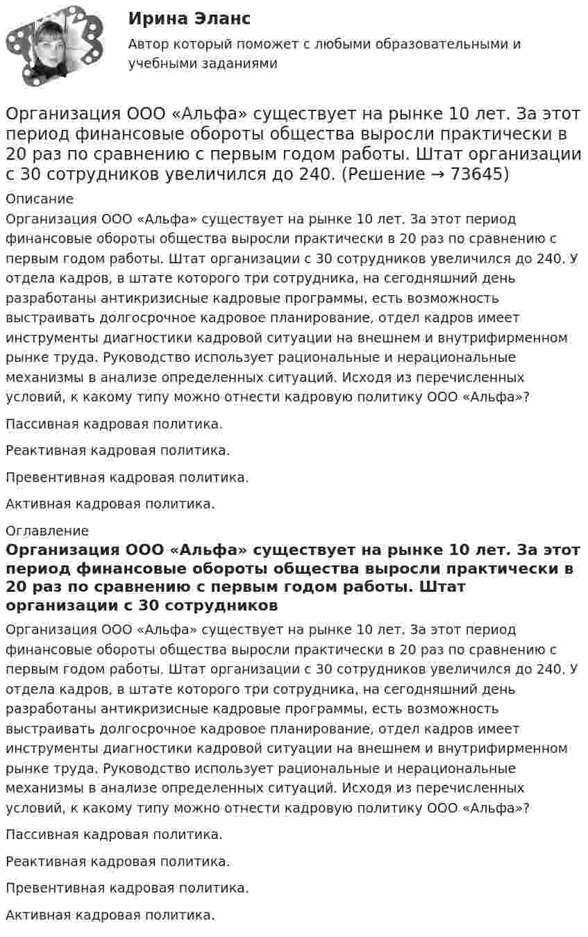      
            Описание
            Организация ООО «Альфа» существует на рынке 10 лет. За этот период финансовые обороты общества выросли практически в 20 раз по сравнению с первым годом работы. Штат организации с 30 сотрудников увеличился до 240. У отдела кадров, в штате которого три сотрудника, на сегодняшний день разработаны антикризисные кадровые программы, есть возможность выстраивать долгосрочное кадровое планирование, отдел кадров имеет инструменты диагностики кадровой ситуации на внешнем и внутрифирменном рынке труда. Руководство использует рациональные и нерациональные механизмы в анализе определенных ситуаций. Исходя из перечисленных условий, к какому типу можно отнести кадровую политику ООО «Альфа»?Пассивная кадровая политика.Реактивная кадровая политика.Превентивная кадровая политика.Активная кадровая политика.  
            Оглавление
            Организация ООО «Альфа» существует на рынке 10 лет. За этот период финансовые обороты общества выросли практически в 20 раз по сравнению с первым годом работы. Штат организации с 30 сотрудников увеличился до 240. У отдела кадров, в штате которого три сотрудника, на сегодняшний день разработаны антикризисные кадровые программы, есть возможность выстраивать долгосрочное кадровое планирование, отдел кадров имеет инструменты диагностики кадровой ситуации на внешнем и внутрифирменном рынке труда. Руководство использует рациональные и нерациональные механизмы в анализе определенных ситуаций. Исходя из перечисленных условий, к какому типу можно отнести кадровую политику ООО «Альфа»?Пассивная кадровая политика.Реактивная кадровая политика.Превентивная кадровая политика.Активная кадровая политика.   
            
            
            Организация обязана указывать в учетной политике …Организация ООО «Альфа» существует на рынке 10 лет. За этот период финансовые обороты общества выросли практически в 20 раз по сравнению с первым годом работы. Штат организации с 30 сотрудников увеличился до 240.  Организация ООО «ДизайнТрейд» выиграла тендер на выполнение крупного дизайн-проекта, выполнение работ по которому рассчитано на 11 месяцев. Штатных дизайнеров, которые на текущий момент работают в организации, не хватит, чтобы выполнить заказ в срок.Организация-ООО Регион ТелекомОрганизация оплаты труда в организацииОрганизация, осуществляющая под эгидой Организации Объединенных Наций (ООН) программу «Ядерная безопасность и защита окружающей среды», - это ... Организация отдыха детей в каникулярное время – муниципальная услуга   Практическое занятие 1   НСПКОрганизация, нормирование труда и заработной платы персонала 1 Пр4Организация, нормирование труда и заработной платы персонала 1,практические задания 1-4, росдистантОрганизация обеспечения безопасности предприятия ОТВЕТЫ 2022Организация обеспечения безопасности предприятия. Синергия. Ответы на тест. Организация обеспечения безопасности предприятия-тест с ответами СинергияОрганизация обеспечения безопасности предприятия (тест с ответами Синергия/МОИ/ МТИ)⭐ Организация обслуживания гостей в процессе проживания (ответы на тест Синергия / МТИ / МосАП, декабрь 2022)