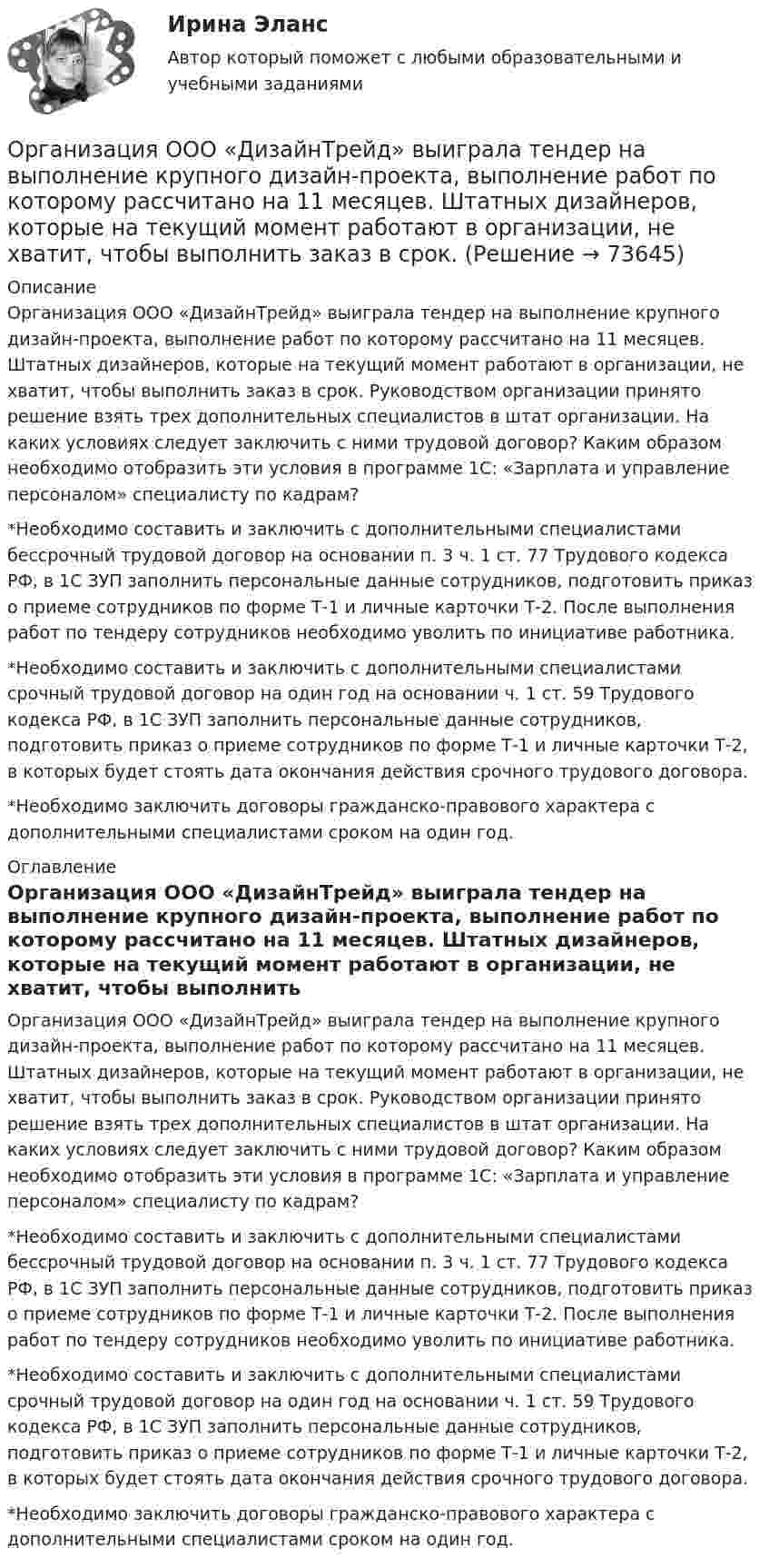      
            Описание
            Организация ООО «ДизайнТрейд» выиграла тендер на выполнение крупного дизайн-проекта, выполнение работ по которому рассчитано на 11 месяцев. Штатных дизайнеров, которые на текущий момент работают в организации, не хватит, чтобы выполнить заказ в срок. Руководством организации принято решение взять трех дополнительных специалистов в штат организации. На каких условиях следует заключить с ними трудовой договор? Каким образом необходимо отобразить эти условия в программе 1С: «Зарплата и управление персоналом» специалисту по кадрам?*Необходимо составить и заключить с дополнительными специалистами бессрочный трудовой договор на основании п. 3 ч. 1 ст. 77 Трудового кодекса РФ, в 1С ЗУП заполнить персональные данные сотрудников, подготовить приказ о приеме сотрудников по форме Т-1 и личные карточки Т-2. После выполнения работ по тендеру сотрудников необходимо уволить по инициативе работника.*Необходимо составить и заключить с дополнительными специалистами срочный трудовой договор на один год на основании ч. 1 ст. 59 Трудового кодекса РФ, в 1С ЗУП заполнить персональные данные сотрудников, подготовить приказ о приеме сотрудников по форме Т-1 и личные карточки Т-2, в которых будет стоять дата окончания действия срочного трудового договора. *Необходимо заключить договоры гражданско-правового характера с дополнительными специалистами сроком на один год.  
            Оглавление
            Организация ООО «ДизайнТрейд» выиграла тендер на выполнение крупного дизайн-проекта, выполнение работ по которому рассчитано на 11 месяцев. Штатных дизайнеров, которые на текущий момент работают в организации, не хватит, чтобы выполнить заказ в срок. Руководством организации принято решение взять трех дополнительных специалистов в штат организации. На каких условиях следует заключить с ними трудовой договор? Каким образом необходимо отобразить эти условия в программе 1С: «Зарплата и управление персоналом» специалисту по кадрам?*Необходимо составить и заключить с дополнительными специалистами бессрочный трудовой договор на основании п. 3 ч. 1 ст. 77 Трудового кодекса РФ, в 1С ЗУП заполнить персональные данные сотрудников, подготовить приказ о приеме сотрудников по форме Т-1 и личные карточки Т-2. После выполнения работ по тендеру сотрудников необходимо уволить по инициативе работника.*Необходимо составить и заключить с дополнительными специалистами срочный трудовой договор на один год на основании ч. 1 ст. 59 Трудового кодекса РФ, в 1С ЗУП заполнить персональные данные сотрудников, подготовить приказ о приеме сотрудников по форме Т-1 и личные карточки Т-2, в которых будет стоять дата окончания действия срочного трудового договора. *Необходимо заключить договоры гражданско-правового характера с дополнительными специалистами сроком на один год.  
            
            
            Организация ООО «Альфа» существует на рынке 10 лет. За этот период финансовые обороты общества выросли практически в 20 раз по сравнению с первым годом работы. Штат организации с 30 сотрудников увеличился до 240.  Организация ООО «ДизайнТрейд» выиграла тендер на выполнение крупного дизайн-проекта, выполнение работ по которому рассчитано на 11 месяцев. Штатных дизайнеров, которые на текущий момент работают в организации, не хватит, чтобы выполнить заказ в срок.Организация-ООО Регион ТелекомОрганизация оплаты труда в организацииОрганизация, осуществляющая под эгидой Организации Объединенных Наций (ООН) программу «Ядерная безопасность и защита окружающей среды», - это ... Организация отдыха детей в каникулярное время – муниципальная услуга   Практическое занятие 1   НСПК💯 Организация охраны труда в здравоохранении [Тема 1-4] (ответы на тесты Синергия / МОИ / МТИ / МосАП, декабрь 2023)Организация, нормирование труда и заработной платы персонала 1,практические задания 1-4, росдистантОрганизация обеспечения безопасности предприятия ОТВЕТЫ 2022Организация обеспечения безопасности предприятия. Синергия. Ответы на тест. Организация обеспечения безопасности предприятия-тест с ответами СинергияОрганизация обеспечения безопасности предприятия (тест с ответами Синергия/МОИ/ МТИ)⭐ Организация обслуживания гостей в процессе проживания (ответы на тест Синергия / МТИ / МосАП, декабрь 2022)Организация обязана указывать в учетной политике …