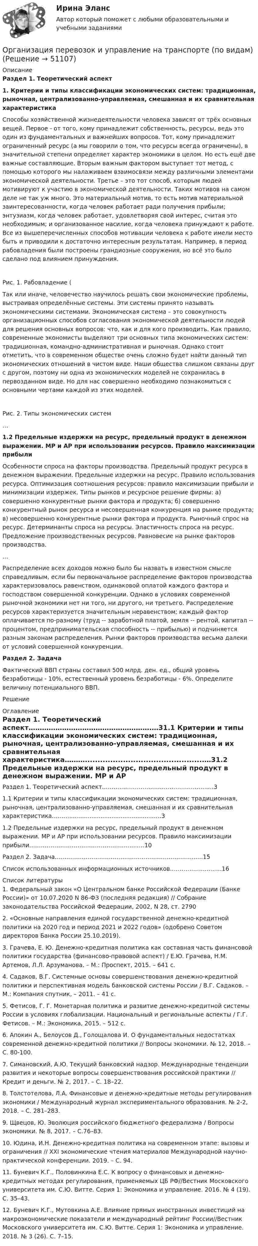     
            Описание
            Раздел 1. Теоретический аспект1.     Критерии и типы классификации экономических систем: традиционная, рыночная, централизованно-управляемая, смешанная и их сравнительная характеристика 	Способы хозяйственной жизнедеятельности человека зависят от трёх основных вещей. Первое - от того, кому принадлежит собственность, ресурсы, ведь это один из фундаментальных и важнейших вопросов. Тот, кому принадлежит ограниченный ресурс (а мы говорили о том, что ресурсы всегда ограничены), в значительной степени определяет характер экономики в целом. Но есть ещё две важные составляющие. Вторым важным фактором выступает тот метод, с помощью которого мы налаживаем взаимосвязи между различными элементами экономической деятельности. Третье – это тот способ, которым людей мотивируют к участию в экономической деятельности. Таких мотивов на самом деле не так уж много. Это материальный мотив, то есть мотив материальной заинтересованности, когда человек работает ради получения прибыли; энтузиазм, когда человек работает, удовлетворяя свой интерес, считая это необходимым; и организованное насилие, когда человека принуждают к работе. Все из вышеперечисленных способов мотивации человека к работе имели место быть и приводили к достаточно интересным результатам. Например, в период рабовладения были построены грандиозные сооружения, но всё это было сделано под влиянием принуждения. Рис. 1. Рабовладение (	Так или иначе, человечество научилось решать свои экономические проблемы, выстраивая определённые системы. Эти системы принято называть экономическими системами. Экономическая система – это совокупность организационных способов согласования экономической деятельности людей для решения основных вопросов: что, как и для кого производить. Как правило, современные экономисты выделяют три основных типа экономических систем: традиционная, командно-административная и рыночная. Однако стоит отметить, что в современном обществе очень сложно будет найти данный тип экономических отношений в чистом виде. Наши общества слишком связаны друг с другом, поэтому ни одна из экономических моделей не сохранилась в первозданном виде. Но для нас совершенно необходимо познакомиться с основными чертами каждой из этих моделей. Рис. 2. Типы экономических систем 	… 1.2   Предельные издержки на ресурс, предельный продукт в денежном выражении. МР и АР при использовании ресурсов. Правило максимизации прибыли 	Особенности спроса на факторы производства. Предельный продукт ресурса в денежном выражении. Предельные издержки на ресурс. Правило использования ресурса. Оптимизация соотношения ресурсов: правило максимизации прибыли и минимизации издержек. Типы рынков и ресурсное решение фирмы: а) совершенно конкурентные рынки фактора и продукта; б) совершенно конкурентный рынок ресурса и несовершенная конкуренция на рынке продукта; в) несовершенно конкурентные рынки фактора и продукта. Рыночный спрос на ресурс. Детерминанты спроса на ресурсы. Эластичность спроса на ресурс. Предложение производственных ресурсов. Равновесие на рынке факторов производства.	…	Распределение всех доходов можно было бы назвать в известном смысле справедливым, если бы первоначальное распределение факторов производства характеризовалось равенством, одинаковой оплатой каждого фактора и господством совершенной конкуренции. Однако в условиях современной рыночной экономики нет ни того, ни другого, ни третьего. Распределение ресурсов характеризуется значительным неравенством; каждый фактор оплачивается по-разному (труд -- заработной платой, земля -- рентой, капитал -- процентом, предпринимательская способность -- прибылью) и подчиняется разным законам распределения. Рынки факторов производства весьма далеки от условий совершенной конкуренции. Раздел 2. Задача 	Фактический ВВП страны составил 500 млрд. ден. ед., общий уровень безработицы - 10%, естественный уровень безработицы - 6%. Определите величину потенциального ВВП.	Решение 
            Оглавление
            Раздел 1. Теоретический аспект……………………………………………….…31.1           Критерии и типы классификации экономических систем: традиционная, рыночная, централизованно-управляемая, смешанная и их сравнительная характеристика………...............................................…31.2           Предельные издержки на ресурс, предельный продукт в денежном выражении. МР и АР при использовании ресурсов. Правило максимизации прибыли…………………………………………...…...…10Раздел 2. Задача……………………………………………………………...…..15Список использованных информационных источников…………………...…16 
            Список литературы
            	1.                Федеральный закон «О Центральном банке Российской Федерации (Банке России)» от 10.07.2020 N 86-ФЗ (последняя редакция) // Собрание законодательства Российской Федерации, 2002, N 28, ст. 2790	2.                «Основные направления единой государственной денежно-кредитной политики на 2020 год и период 2021 и 2022 годов» (одобрено Советом директоров Банка России 25.10.2019). 	3.                Грачева, Е. Ю. Денежно-кредитная политика как составная часть финансовой политики государства (финансово-правовой аспект) / Е.Ю. Грачева, Н.М. Артемов, Л.Л. Арзуманова. – М.: Проспект, 2015. – 641 с. 	4.                Садаков, В.Г. Системные основы совершенствования денежно-кредитной политики и перспективная модель банковской системы России / В.Г. Садаков. – М.: Компания спутник, – 2011. – 41 с. 	5.                Фетисов, Г. Г. Монетарная политика и развитие денежно-кредитной системы России в условиях глобализации. Национальный и региональные аспекты / Г.Г. Фетисов. – М.: Экономика, 2015. – 512 c. 	6.                Апокин А., Белоусов Д., Голощалова И. О фундаментальных недостатках современной денежно-кредитной политики // Вопросы экономики. № 12, 2018. – С. 80-100. 	7.                Симановский, А.Ю. Текущий банковский надзор. Международные тенденции развития и некоторые вопросы совершенствования российской практики // Кредит и деньги. № 2, 2017. – С. 18–22. 	8.                Толстотелова, Л.А. Финансовые и денежно-кредитные методы регулирования экономики / Международный журнал экспериментального образования. № 2-2, 2018. – С. 281–283. 	9.                Щвецов, Ю. Эволюция российского бюджетного федерализма / Вопросы экономики. № 8, 2017. – С.76–83. 	10.           Юдина, И.Н. Денежно-кредитная политика на современном этапе: вызовы и ограничения // XXI экономические чтения материалов Международной научно-практической конференции. 2019. – С. 94. 	11.           Буневич К.Г., Половинкина Е.С. К вопросу о финансовых и денежно-кредитных методах регулирования, применяемых ЦБ РФ//Вестник Московского университета им. С.Ю. Витте. Серия 1: Экономика и управление. 2016. № 4 (19). С. 35–43. 	12.           Буневич К.Г., Мутовкина А.Е. Влияние прямых иностранных инвестиций на макроэкономические показатели и международный рейтинг России//Вестник Московского университета им. С.Ю. Витте. Серия 1: Экономика и управление. 2018. № 3 (26). С. 7–15.
            
            
            Организация Охраны Труда на Производстве. Несчастные случаи на производстве.Организация перевозок и управление на транспорте (по видам)Организация питания пассажиров железнодорожного транспортаОрганизация по безопасности и сотрудничеству в ЕвропеОрганизация предпринимательской деятельности (тест с ответами Юрайт /Синергия )Организация предшкольной подготовки в системе образования с учетом ФГОС ДООрганизация предшкольной подготовки в системе образования с учетом ФГОС ДО Организация обязана указывать в учетной политике …Организация ООО «Альфа» существует на рынке 10 лет. За этот период финансовые обороты общества выросли практически в 20 раз по сравнению с первым годом работы. Штат организации с 30 сотрудников увеличился до 240.  Организация ООО «ДизайнТрейд» выиграла тендер на выполнение крупного дизайн-проекта, выполнение работ по которому рассчитано на 11 месяцев. Штатных дизайнеров, которые на текущий момент работают в организации, не хватит, чтобы выполнить заказ в срок.Организация-ООО Регион ТелекомОрганизация оплаты труда в организацииОрганизация, осуществляющая под эгидой Организации Объединенных Наций (ООН) программу «Ядерная безопасность и защита окружающей среды», - это ... Организация отдыха детей в каникулярное время – муниципальная услуга   Практическое занятие 1   НСПК
