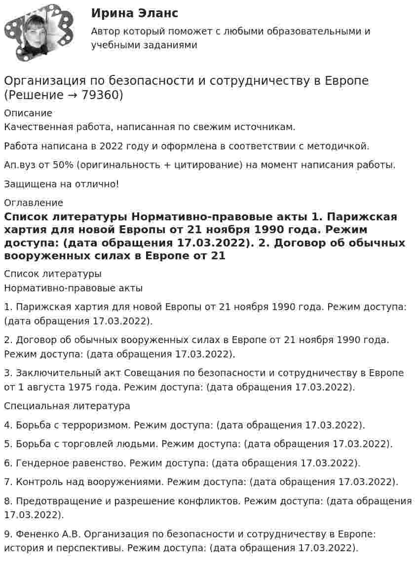      
            Описание
            Качественная работа, написанная по свежим источникам.Работа написана в 2022 году и оформлена в соответствии с методичкой.Ап.вуз от 50% (оригинальность + цитирование) на момент написания работы.Защищена на отлично! 
            Оглавление
              
            Список литературы
            	Нормативно-правовые акты 	1.        Парижская хартия для новой Европы от 21 ноября 1990 года. Режим доступа:  (дата обращения 17.03.2022).	2.        Договор об обычных вооруженных силах в Европе от 21 ноября 1990 года. Режим доступа:  (дата обращения 17.03.2022).	3.        Заключительный акт Совещания по безопасности и сотрудничеству в Европе от 1 августа 1975 года. Режим доступа:  (дата обращения 17.03.2022). 	Специальная литература 	4.        Борьба с терроризмом. Режим доступа:  (дата обращения 17.03.2022).	5.        Борьба с торговлей людьми. Режим доступа:  (дата обращения 17.03.2022).	6.        Гендерное равенство. Режим доступа:  (дата обращения 17.03.2022).	7.        Контроль над вооружениями. Режим доступа:  (дата обращения 17.03.2022).	8.        Предотвращение и разрешение конфликтов. Режим доступа:  (дата обращения 17.03.2022).	9.        Фененко А.В. Организация по безопасности и сотрудничеству в Европе: история и перспективы. Режим доступа:  (дата обращения 17.03.2022). 
            
            
            Организация питания пассажиров железнодорожного транспортаОрганизация по безопасности и сотрудничеству в ЕвропеОрганизация предпринимательской деятельности (тест с ответами Юрайт /Синергия )Организация предшкольной подготовки в системе образования с учетом ФГОС ДООрганизация предшкольной подготовки в системе образования с учетом ФГОС ДО Организация предшкольной подготовки в системе образования с учетом ФГОС ДО (НИИ ДПО)Организация применяет упрощенную систему налогообложения. Объект – «доходы, уменьшенные на величину расходов». За квартал поступила оплата за реализованную продукцию – 2800 тыс. руб. Получен штраф, перечисленный покупателем, — 10 тыс. руб.Организация ООО «ДизайнТрейд» выиграла тендер на выполнение крупного дизайн-проекта, выполнение работ по которому рассчитано на 11 месяцев. Штатных дизайнеров, которые на текущий момент работают в организации, не хватит, чтобы выполнить заказ в срок.Организация-ООО Регион ТелекомОрганизация оплаты труда в организацииОрганизация, осуществляющая под эгидой Организации Объединенных Наций (ООН) программу «Ядерная безопасность и защита окружающей среды», - это ... Организация отдыха детей в каникулярное время – муниципальная услуга   Практическое занятие 1   НСПК💯 Организация охраны труда в здравоохранении [Тема 1-4] (ответы на тесты Синергия / МОИ / МТИ / МосАП, декабрь 2023)Организация Охраны Труда на Производстве. Несчастные случаи на производстве.