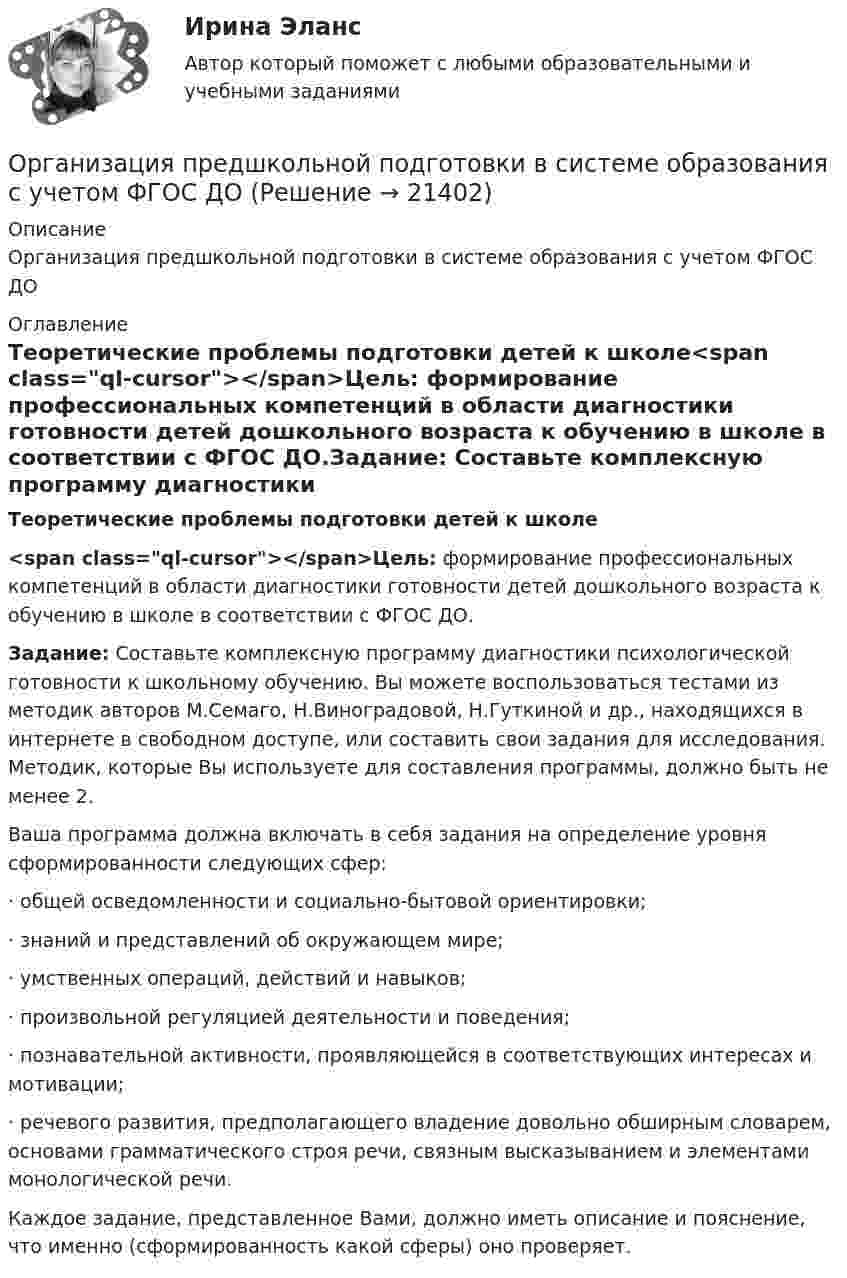     
          Описание
          Организация предшкольной подготовки в системе образования с учетом ФГОС ДО  
          Оглавление
          Теоретические проблемы подготовки детей к школе<span class=ql-cursor>﻿</span>Цель: формирование профессиональных компетенций в области диагностики готовности детей дошкольного возраста к обучению в школе в соответствии с ФГОС ДО.Задание: Составьте комплексную программу диагностики психологической готовности к школьному обучению. Вы можете воспользоваться тестами из методик авторов М.Семаго, Н.Виноградовой, Н.Гуткиной и др., находящихся в интернете в свободном доступе, или составить свои задания для исследования. Методик, которые Вы используете для составления программы, должно быть не менее 2.Ваша программа должна включать в себя задания на определение уровня сформированности следующих сфер:· общей осведомленности и социально-бытовой ориентировки;· знаний и представлений об окружающем мире;· умственных операций, действий и навыков;· произвольной регуляцией деятельности и поведения;· познавательной активности, проявляющейся в соответствующих интересах и мотивации;· речевого развития, предполагающего владение довольно обширным словарем, основами грамматического строя речи, связным высказыванием и элементами монологической речи.Каждое задание, представленное Вами, должно иметь описание и пояснение, что именно (сформированность какой сферы) оно проверяет. 
            
            
            Организация предшкольной подготовки в системе образования с учетом ФГОС ДООрганизация предшкольной подготовки в системе образования с учетом ФГОС ДО Организация предшкольной подготовки в системе образования с учетом ФГОС ДО (НИИ ДПО)Организация применяет упрощенную систему налогообложения. Объект – «доходы, уменьшенные на величину расходов». За квартал поступила оплата за реализованную продукцию – 2800 тыс. руб. Получен штраф, перечисленный покупателем, — 10 тыс. руб.Организация, применяющая упрощенную систему налогообложения, для учетной политики должна пересчитать …Организация, проведение оценки и аттестации персонала 1Организация, проведение оценки и аттестации персонала 1  (итоговый тест с ответами) 78% выполненОрганизация, осуществляющая под эгидой Организации Объединенных Наций (ООН) программу «Ядерная безопасность и защита окружающей среды», - это ... Организация отдыха детей в каникулярное время – муниципальная услуга   Практическое занятие 1   НСПК💯 Организация охраны труда в здравоохранении [Тема 1-4] (ответы на тесты Синергия / МОИ / МТИ / МосАП, декабрь 2023)Организация Охраны Труда на Производстве. Несчастные случаи на производстве.Организация перевозок и управление на транспорте (по видам)Организация питания пассажиров железнодорожного транспортаОрганизация по безопасности и сотрудничеству в Европе