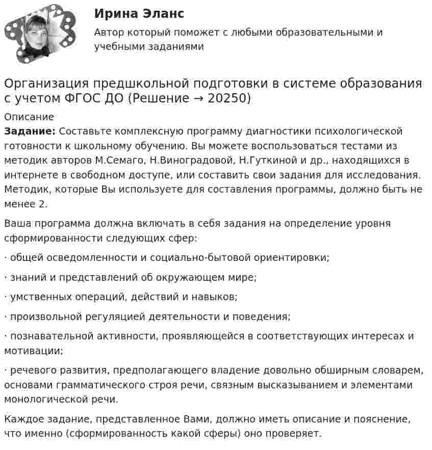      
          Описание
          Задание: Составьте комплексную программу диагностики психологической готовности к школьному обучению. Вы можете воспользоваться тестами из методик авторов М.Семаго, Н.Виноградовой, Н.Гуткиной и др., находящихся в интернете в свободном доступе, или составить свои задания для исследования. Методик, которые Вы используете для составления программы, должно быть не менее 2.Ваша программа должна включать в себя задания на определение уровня сформированности следующих сфер:· общей осведомленности и социально-бытовой ориентировки;· знаний и представлений об окружающем мире;· умственных операций, действий и навыков;· произвольной регуляцией деятельности и поведения;· познавательной активности, проявляющейся в соответствующих интересах и мотивации;· речевого развития, предполагающего владение довольно обширным словарем, основами грамматического строя речи, связным высказыванием и элементами монологической речи.Каждое задание, представленное Вами, должно иметь описание и пояснение, что именно (сформированность какой сферы) оно проверяет.  
            
            
            Организация предпринимательской деятельности (тест с ответами Юрайт /Синергия )Организация предшкольной подготовки в системе образования с учетом ФГОС ДООрганизация предшкольной подготовки в системе образования с учетом ФГОС ДО Организация предшкольной подготовки в системе образования с учетом ФГОС ДО (НИИ ДПО)Организация применяет упрощенную систему налогообложения. Объект – «доходы, уменьшенные на величину расходов». За квартал поступила оплата за реализованную продукцию – 2800 тыс. руб. Получен штраф, перечисленный покупателем, — 10 тыс. руб.Организация, применяющая упрощенную систему налогообложения, для учетной политики должна пересчитать …Организация, проведение оценки и аттестации персонала 1Организация оплаты труда в организацииОрганизация, осуществляющая под эгидой Организации Объединенных Наций (ООН) программу «Ядерная безопасность и защита окружающей среды», - это ... Организация отдыха детей в каникулярное время – муниципальная услуга   Практическое занятие 1   НСПК💯 Организация охраны труда в здравоохранении [Тема 1-4] (ответы на тесты Синергия / МОИ / МТИ / МосАП, декабрь 2023)Организация Охраны Труда на Производстве. Несчастные случаи на производстве.Организация перевозок и управление на транспорте (по видам)Организация питания пассажиров железнодорожного транспорта