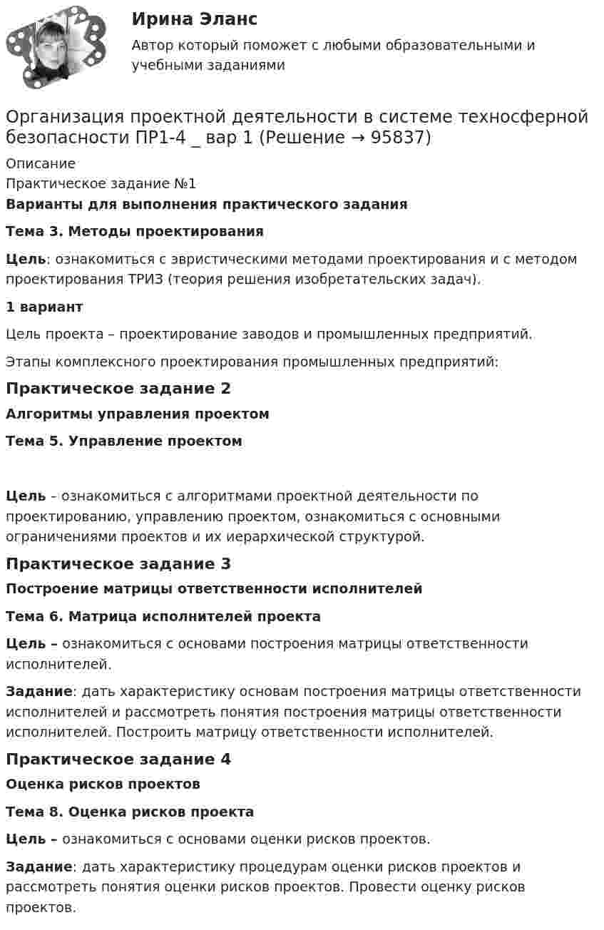      
            Описание
            Практическое задание №1Варианты для выполнения практического задания Тема 3. Методы проектирования  Цель: ознакомиться с эвристическими методами проектирования и с методом проектирования ТРИЗ (теория решения изобретательских задач).   1 вариант 	Цель проекта – проектирование заводов и промышленных предприятий.	Этапы комплексного проектирования промышленных предприятий:	Практическое задание 2Алгоритмы управления проектом Тема 5. Управление проектом Цель – ознакомиться с алгоритмами проектной деятельности по проектированию, управлению проектом, ознакомиться с основными ограничениями проектов и их иерархической структурой. 	Практическое задание 3Построение матрицы ответственности исполнителей Тема 6. Матрица исполнителей проекта Цель – ознакомиться с основами построения матрицы ответственности исполнителей.Задание: дать характеристику основам построения матрицы ответственности исполнителей и рассмотреть понятия построения матрицы ответственности исполнителей. Построить матрицу ответственности исполнителей.	Практическое задание 4 Оценка рисков проектов  Тема 8. Оценка рисков проекта Цель – ознакомиться с основами оценки рисков проектов. Задание: дать характеристику процедурам оценки рисков проектов и рассмотреть понятия оценки рисков проектов. Провести оценку рисков проектов.   
            
            
            ⭐ Организация проектной деятельности в арт-бизнесе.фдир_БАК (ответы на тест Синергия / МТИ / МосАП, декабрь 2022)Организация проектной деятельности в системе техносферной безопасности ПР1-4 _ вар 1Организация проектной работы в системе техносферной безопасности 2 Росдистант ТГУ 2023 2 вариантаОрганизация производит электрооборудование. Для целей налогообложения применяется метод начисления. Организация производства 4 вариантОрганизация производства (Итоговый тест)Организация производства на предприятии. Вариант 3Организация предшкольной подготовки в системе образования с учетом ФГОС ДО Организация предшкольной подготовки в системе образования с учетом ФГОС ДО (НИИ ДПО)Организация применяет упрощенную систему налогообложения. Объект – «доходы, уменьшенные на величину расходов». За квартал поступила оплата за реализованную продукцию – 2800 тыс. руб. Получен штраф, перечисленный покупателем, — 10 тыс. руб.Организация, применяющая упрощенную систему налогообложения, для учетной политики должна пересчитать …Организация, проведение оценки и аттестации персонала 1Организация, проведение оценки и аттестации персонала 1  (итоговый тест с ответами) 78% выполненОрганизация, проведение оценки и аттестации персонала 2