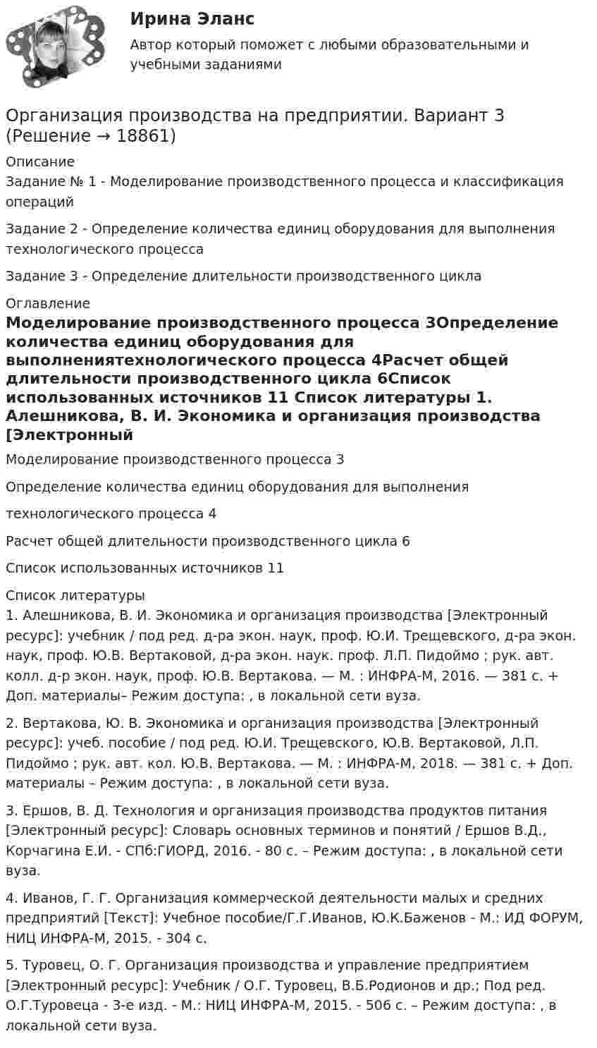     
          Описание
          Задание № 1 - Моделирование производственного процесса и классификация операцийЗадание 2 - Определение количества единиц оборудования для выполнения технологического процессаЗадание 3 - Определение длительности производственного цикла 
          Оглавление
          Моделирование производственного процесса                                                         3Определение количества единиц оборудования для выполнениятехнологического процесса                                                                                                                     4Расчет общей длительности производственного цикла                                                         6Список использованных источников                                                               11 
          Список литературы
          1.  Алешникова, В. И. Экономика и организация производства [Электронный ресурс]: учебник / под ред. д-ра экон. наук, проф. Ю.И. Трещевского, д-ра экон. наук, проф. Ю.В. Вертаковой, д-ра экон. наук. проф. Л.П. Пидоймо ; рук. авт. колл. д-р экон. наук, проф. Ю.В. Вертакова. — М. : ИНФРА-М, 2016. — 381 с. + Доп. материалы– Режим доступа: , в локальной сети вуза.2.  Вертакова, Ю. В. Экономика и организация производства [Электронный ресурс]: учеб. пособие / под ред. Ю.И. Трещевского, Ю.В. Вертаковой, Л.П. Пидоймо ; рук. авт. кол. Ю.В. Вертакова. — М. : ИНФРА-М, 2018. — 381 с. + Доп. материалы – Режим доступа: , в локальной сети вуза.3.  Ершов, В. Д. Технология и организация производства продуктов питания [Электронный ресурс]: Словарь основных терминов и понятий / Ершов В.Д., Корчагина Е.И. - СПб:ГИОРД, 2016. - 80 с. – Режим доступа: , в локальной сети вуза.4.  Иванов, Г. Г. Организация коммерческой деятельности малых и средних предприятий [Текст]: Учебное пособие/Г.Г.Иванов, Ю.К.Баженов - М.: ИД ФОРУМ, НИЦ ИНФРА-М, 2015. - 304 с.5.  Туровец, О. Г. Организация производства и управление предприятием [Электронный ресурс]: Учебник / О.Г. Туровец, В.Б.Родионов и др.; Под ред. О.Г.Туровеца - 3-e изд. - М.: НИЦ ИНФРА-М, 2015. - 506 с. – Режим доступа: , в локальной сети вуза.
            
            
            Организация производства (Итоговый тест)Организация производства на предприятии. Вариант 3💯 Организация производства на предприятиях отрасли.фэ_БАК (ответы на тест Синергия / МОИ / МТИ / МосАП, декабрь 2023)Организация производственного процесса в горной промышленности - 12шт.Организация производственного процесса на предприятииОрганизация противодействия легализация доходов в РФОрганизация профессиональной деятельностиОрганизация, проведение оценки и аттестации персонала 1  (итоговый тест с ответами) 78% выполненОрганизация, проведение оценки и аттестации персонала 2⭐ Организация продаж гостиничного продукта (ответы на тест Синергия / МТИ / МосАП, декабрь 2022)⭐ Организация проектной деятельности в арт-бизнесе.фдир_БАК (ответы на тест Синергия / МТИ / МосАП, декабрь 2022)Организация проектной деятельности в системе техносферной безопасности ПР1-4 _ вар 1Организация проектной работы в системе техносферной безопасности 2 Росдистант ТГУ 2023 2 вариантаОрганизация производит электрооборудование. Для целей налогообложения применяется метод начисления. 