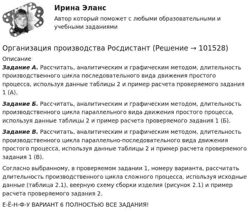      
            Описание
             Задание А. Рассчитать, аналитическим и графическим методом, длительность производственного цикла последовательного вида движения простого процесса, используя данные таблицы 2 и пример расчета проверяемого задания 1 (А). Задание Б. Рассчитать, аналитическим и графическим методом, длительность производственного цикла параллельного вида движения простого процесса, используя данные таблицы 2 и пример расчета проверяемого задания 1 (Б). Задание В. Рассчитать, аналитическим и графическим методом, длительность производственного цикла параллельно-последовательного вида движения простого процесса, используя данные таблицы 2 и пример расчета проверяемого задания 1 (В).	Согласно выбранному, в проверяемом задании 1, номеру варианта, рассчитать длительность производственного цикла сложного процесса, используя исходные данные (таблица 2.1), веерную схему сборки изделия (рисунок 2.1) и пример расчета проверяемого задания 2.Е-Ё-Н-Ф-У ВАРИАНТ 6 ПОЛНОСТЬЮ ВСЕ ЗАДАНИЯ!    