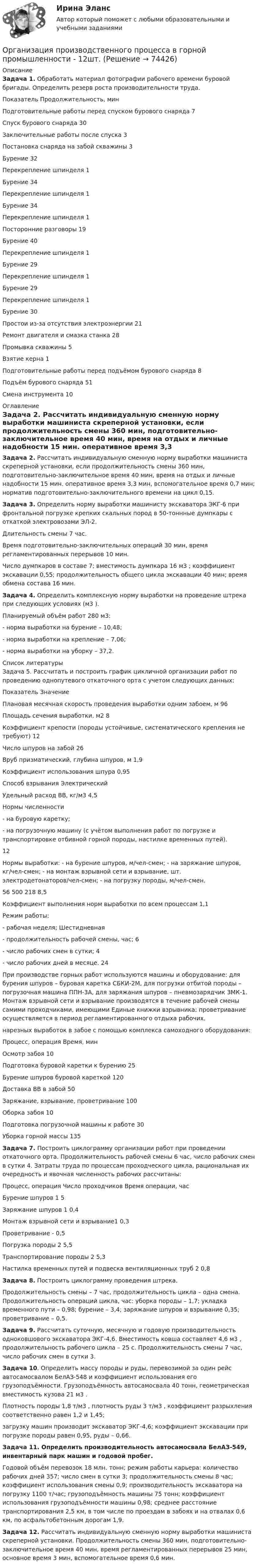     
            Описание
             Задача 1. Обработать материал фотографии рабочего времени буровой бригады. Определить резерв роста производительности труда.   Показатель Продолжительность, мин   Подготовительные работы перед спуском бурового снаряда 7   Спуск бурового снаряда 30   Заключительные работы после спуска 3   Постановка снаряда на забой скважины  3   Бурение  32   Перекрепление шпинделя 1   Бурение 34   Перекрепление шпинделя 1   Бурение 34   Перекрепление шпинделя 1   Посторонние разговоры 19   Бурение 40   Перекрепление шпинделя 1   Бурение 29   Перекрепление шпинделя 1   Бурение 29   Перекрепление шпинделя 1   Бурение 30   Простои из-за отсутствия электроэнергии 21   Ремонт двигателя и смазка станка 28   Промывка скважины 5   Взятие керна 1   Подготовительные работы перед подъёмом бурового снаряда 8   Подъём бурового снаряда 51   Смена инструмента 10  
            Оглавление
             Задача 2. Рассчитать индивидуальную сменную норму выработки машиниста скреперной установки, если продолжительность смены 360 мин, подготовительно-заключительное время 40 мин, время на отдых и личные надобности 15 мин. оперативное время 3,3 мин, вспомогательное время 0,7 мин; норматив подготовительно-заключительного времени на цикл 0,15.  Задача 3. Определить норму выработки машинисту экскаватора ЭКГ-6 при фронтальной погрузке крепких скальных пород в 50-тоннные думпкары с откаткой электровозами ЭЛ-2. 	Длительность смены 7 час. 	Время подготовительно-заключительных операций 30 мин, время регламентированных перерывов 10 мин. Число думпкаров в составе 7; вместимость думпкара 16 м3 ; коэффициент экскавации 0,55; продолжительность общего цикла экскавации 40 мин; время обмена состава 16 мин. Задача 4. Определить комплексную норму выработки на проведение штрека при следующих условиях (м3 ). 	Планируемый объём работ 280 м3: 	- норма выработки на бурение – 10,48; 	- норма выработки на крепление – 7,06; - норма выработки на уборку – 37,2.  
            Список литературы
            	Задача 5. Рассчитать и построить график цикличной организации работ по проведению однопутевого откаточного орта с учетом следующих данных:   Показатель Значение   Плановая месячная скорость проведения выработки одним забоем, м 96   Площадь сечения выработки, м2 8   Коэффициент крепости (породы устойчивые, систематического крепления не требуют) 12   Число шпуров на забой 26   Вруб призматический, глубина шпуров, м 1,9   Коэффициент использования шпура 0,95   Способ взрывания Электрический   Удельный расход ВВ, кг/м3 4,5   Нормы численности - на буровую каретку; - на погрузочную машину (с учётом выполнения работ по погрузке и транспортировке отбивной горной породы, настилке временных путей).  12   Нормы выработки: - на бурение шпуров, м/чел-смен; - на заряжание шпуров, кг/чел-смен; - на монтаж взрывной сети и взрывание, шт. электродетонаторов/чел-смен; - на погрузку породы, м/чел-смен.  56 500 218 8,5   Коэффициент выполнения норм выработки по всем процессам 1,1 Режим работы: - рабочая неделя;   Шестидневная - продолжительность рабочей смены, час; 6 - число рабочих смен в сутки; 4 - число рабочих дней в месяце. 24 	При производстве горных работ используются машины и оборудование: для бурения шпуров – буровая каретка СБКИ-2М, для погрузки отбитой породы – погрузочная машина ППН-3А, для заряжания шпуров – пневмозарядчик ЗМК-1. Монтаж взрывной сети и взрывание производятся в течение рабочей смены самими проходчиками, имеющими Единые книжки взрывника; проветривание осуществляется в период регламентированного отдыха рабочих. 	нарезных выработок в забое с помощью комплекса самоходного оборудования:   Процесс, операция Время, мин   Осмотр забоя 10   Подготовка буровой каретки к бурению 25   Бурение шпуров буровой кареткой 120   Доставка ВВ в забой 50   Заряжание, взрывание, проветривание 100   Оборка забоя 10   Подготовка погрузочной машины к работе 30   Уборка горной массы 135 Задача 7. Построить циклограмму организации работ при проведении откаточного орта. Продолжительность рабочей смены 6 час, число рабочих смен в сутки 4. Затраты труда по процессам проходческого цикла, рациональная их очередность и явочная численность рабочих рассчитаны:   Процесс, операция Число проходчиков Время операции, час   Бурение шпуров 1 5   Заряжание шпуров 1 0,4   Монтаж взрывной сети и взрывание1 0,3   Проветривание - 0,5   Погрузка породы 2 5,5   Транспортирование породы 2 5,3   Настилка временных путей и подвеска вентиляционных труб 2 0,8 Задача 8. Построить циклограмму проведения штрека. 	Продолжительность смены – 7 час, продолжительность цикла – одна смена. Продолжительность операций цикла, час: уборка породы – 1,7; укладка временного пути – 0,98; бурение – 3,4; заряжание шпуров и взрывание 0,35; проветривание – 0,5.  Задача 9. Рассчитать суточную, месячную и годовую производительность одноковшового экскаватора ЭКГ-4,6. Вместимость ковша составляет 4,6 м3 , продолжительность рабочего цикла – 25 с. Продолжительность смены 7 час, число рабочих смен в сутки 3.  Задача 10. Определить массу породы и руды, перевозимой за один рейс автосамосвалом БелАЗ-548 и коэффициент использования его грузоподъёмности. Грузоподъёмность автосамосвала 40 тонн, геометрическая вместимость кузова 21 м3 .	 Плотность породы 1,8 т/м3 , плотность руды 3 т/м3 , коэффициент разрыхления соответственно равен 1,2 и 1,45; 	загрузку машин производит экскаватор ЭКГ-4,6; коэффициент экскавации при погрузке породы равен 0,95, руды – 0,66.  Задача 11. Определить производительность автосамосвала БелАЗ-549, инвентарный парк машин и годовой пробег.	 Годовой объём перевозок 18 млн. тонн; режим работы карьера: количество рабочих дней 357; число смен в сутки 3; продолжительность смены 8 час; коэффициент использования смены 0,9; производительность экскаватора на погрузку 1100 т/час; грузоподъёмность машины 75 тонн; коэффициент использования грузоподъёмности машины 0,98; среднее расстояние транспортирования 2,5 км, в том числе по проездам в забоях и на отвалах 0,6 км, по асфальтобетонным дорогам 1,9.  Задача 12. Рассчитать индивидуальную сменную норму выработки машиниста скреперной установки. Продолжительность смены 360 мин, подготовительно-заключительное время 40 мин, время регламентированных перерывов 25 мин, основное время 3 мин, вспомогательное время 0,6 мин. 
            
            
            💯 Организация производства на предприятиях отрасли.фэ_БАК (ответы на тест Синергия / МОИ / МТИ / МосАП, декабрь 2023)Организация производственного процесса в горной промышленности - 12шт.Организация производственного процесса на предприятииОрганизация противодействия легализация доходов в РФОрганизация профессиональной деятельностиОрганизация психологии,Организация психологическои службыОрганизация психологической службы⭐ Организация продаж гостиничного продукта (ответы на тест Синергия / МТИ / МосАП, декабрь 2022)⭐ Организация проектной деятельности в арт-бизнесе.фдир_БАК (ответы на тест Синергия / МТИ / МосАП, декабрь 2022)Организация проектной деятельности в системе техносферной безопасности ПР1-4 _ вар 1Организация проектной работы в системе техносферной безопасности 2 Росдистант ТГУ 2023 2 вариантаОрганизация производит электрооборудование. Для целей налогообложения применяется метод начисления. Организация производства 4 вариантОрганизация производства (Итоговый тест)
