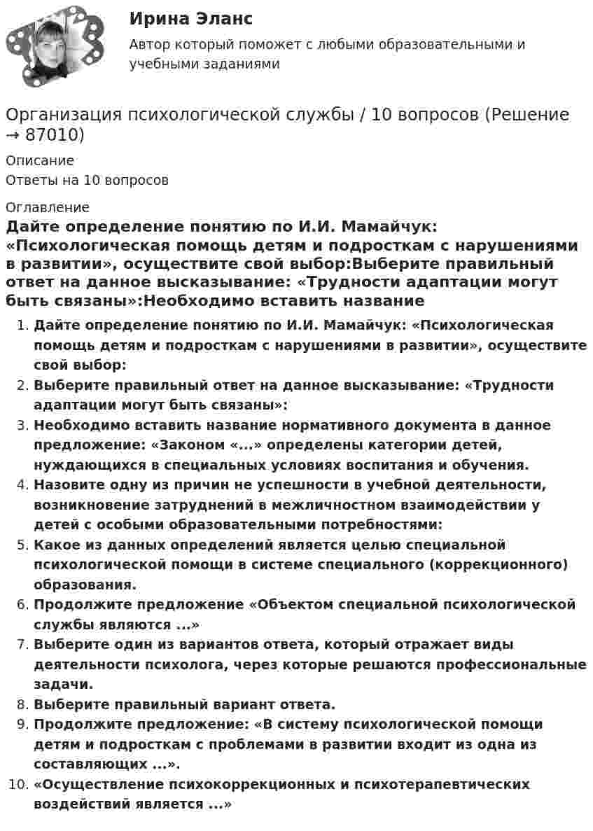      
            Описание
            Ответы на 10 вопросов 
            Оглавление
            Дайте определение понятию по И.И. Мамайчук: «Психологическая помощь детям и подросткам с нарушениями в развитии», осуществите свой выбор:Выберите правильный ответ на данное высказывание: «Трудности адаптации могут быть связаны»:Необходимо вставить название нормативного документа в данное предложение: «Законом «...» определены категории детей, нуждающихся в специальных условиях воспитания и обучения.Назовите одну из причин не успешности в учебной деятельности, возникновение затруднений в межличностном взаимодействии у детей с особыми образовательными потребностями:Какое из данных определений является целью специальной психологической помощи в системе специального (коррекционного) образования.Продолжите предложение «Объектом специальной психологической службы являются ...»Выберите один из вариантов ответа, который отражает виды деятельности психолога, через которые решаются профессиональные задачи.Выберите правильный вариант ответа.Продолжите предложение: «В систему психологической помощи детям и подросткам с проблемами в развитии входит из одна из составляющих ...».«Осуществление психокоррекционных и психотерапевтических воздействий является ...»  
            
            
            Организация психологической службыОрганизация психологической службы / 10 вопросовОрганизация психологической службы / 139 вопросовОрганизация психологической службы (2023.г) тест с ответами Синергия/МОИ/ МТИ /МОСАП⭐ Организация психологической службы (все ответы на тест Синергия / МТИ / МосАП, март 2023)💯 Организация психологической службы [Конспект 1-8] (ответы на тест Синергия / МОИ / МТИ / МосАП, октябрь 2023)Организация психологической службы МФПУ СИНЕРГИЯ МОИОрганизация производства (Итоговый тест)Организация производства на предприятии. Вариант 3💯 Организация производства на предприятиях отрасли.фэ_БАК (ответы на тест Синергия / МОИ / МТИ / МосАП, декабрь 2023)Организация производственного процесса в горной промышленности - 12шт.Организация производственного процесса на предприятииОрганизация противодействия легализация доходов в РФОрганизация профессиональной деятельности