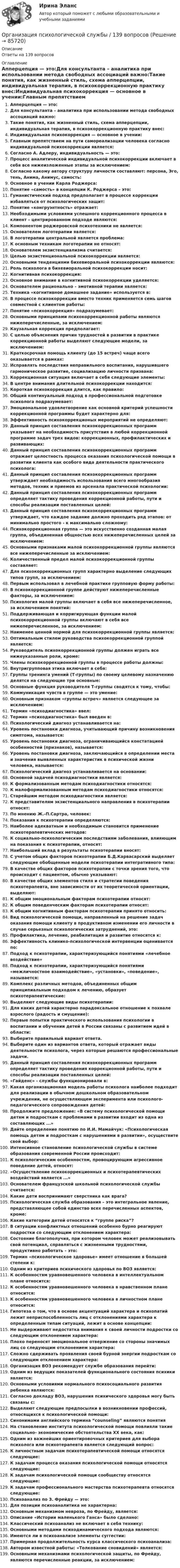      
            Описание
            Ответы на 139 вопросов 
            Оглавление
            Апперцепция — это:Для консультанта – аналитика при использовании метода свободных ассоциаций важно:Такие понятия, как жизненный стиль, схема апперцепции, индивидуальная терапия, в психокоррекционную практику внес:Индивидуальная психокоррекция — основное в учении:Главным препятствием на пути самореализации человека согласно индивидуальной психокоррекции является:Согласно А. Адлеру, индивидуальность — это:Процесс аналитической индивидуальной психокоррекции включает в себя все нижеизложенные этапы за исключением:Согласно какому автору структуру личности составляют: персона, Эго, тень, Анима, Анимус, самость:Основное в учении Карла Роджерса:Понятие «самость» в концепции К. Роджерса – это:Гуманистический подход предполагает в процессе коррекции избавляться от психологических защит:Понятие «конгруэнтность» отражает:Необходимыми условиями успешного коррекционного процесса в клиент – центрированном подходе являются:Компонентом роджеровской психотехники не является:Основателем логотерапии является:В логотерапии центральной является проблема:К основным техникам логотерапии не относят:Основателем экзистенциализма считается:Целью экзистенциональной психокоррекции является:Основными тенденциями бихевиоральной психокоррекции являются:Роль психолога в бихевиоральной психокоррекции носит:Когнитивная психокоррекция:Основное внимание в когнитивной психокоррекции уделяется:Основателем рационально – эмотивной терапии является:Техника «когнитивное домашнее задание» используется в:В процессе психокоррекции вместо техник применяется семь шагов совместной с клиентом работы:Понятие «психокоррекция» подразумевает:Основными принципами психокоррекционной работы являются нижеперечисленные, за исключением:Каузальная коррекция предполагает:С целью объяснения причин трудностей в развитии в практике коррекционной работы выделяют следующие модели, за исключением:Краткосрочная помощь клиенту (до 15 встреч) чаще всего оказывается в рамках:Исправлять последствия неправильного воспитания, нарушившего гармоническое развитие, социализацию личности призвана:Коррекционная ситуация включает в себя следующие элементы:В центре внимания длительной психокоррекции находится:Короткая психокоррекция длится, как правило:Общий континуальный подход в профессиональной подготовке психолога подразумевает:Эмоциональное удовлетворение как основной критерий успешности коррекционной программы будет характерно для:Эффективность психокоррекционых мероприятий не определяют:Данный принцип составления психокоррекционных программ указывает на необходимость присутствия в любой коррекционной программе задач трех видов: коррекционных, профилактических и развивающих:Данный принцип составления психокоррекционных программ отражает целостность процесса оказания психологической помощи в развитии клиента как особого вида деятельности практического психолога:Данный принцип составления психокоррекционных программ утверждает необходимость использования всего многообразия методов, техник и приемов из арсенала практической психологии:Данный принцип составления психокоррекционных программ определяет тактику проведения коррекционной работы, пути и способы реализации поставленных целей:Данный принцип составления психокоррекционных программ утверждает, что каждое задание должно проходить ряд этапов: от минимально простого - к максимально сложному:Психокоррекционная группа — это искусственно созданная малая группа, объединенная общностью всех нижеперечисленных целей за исключением:Основными признаками малой психокоррекционной группы являются все нижеперечисленные за исключением:Количественный предел малой психокоррекционной группы составляет:Для психокоррекционных групп характерно выделение следующих типов групп, за исключением:Первым использовал в лечебной практике групповую форму работы:В психокоррекционной группе действуют нижеперечисленные факторы, за исключением:Психология малой группы включает в себя все нижеперечисленное, за исключением понятий:Поддерживающая и корригирующая функции малой психокоррекционной группы включают в себя все нижеперечисленное, за исключением:Наименее ценной нормой для психокоррекционной группы является:Оптимальным стилем руководства психокоррекционной группой является:Руководитель психокоррекционной группы должен играть все нижеуказанные роли, кроме:Члены психокоррекционной группы в процессе работы должны:Внутригрупповая этика включает в себя:Группы тренинга умений (Т-группы) по своему целевому назначению делятся на следующие три основные:Основные функция руководителя Т-группы сводятся к тому, чтобы:Коммуникация чувств в группе — это умение:Основным признаком «группы встреч» является следующее за исключением:Термин «психодиагностика» ввел:Термин «психодиагностика» был введен в:Психологический диагноз устанавливается на:Уровень постановки диагноза, учитывающий причину возникновения симптома, называется:Уровень постановки диагноза, ограничивающийся констатацией особенностей (признаков), называется:Уровень постановки диагноза, заключающийся в определении места и значения выявленных характеристик в психической жизни человека, называется:Психологический диагноз устанавливается на основании:Основной задачей психодиагностики является:К формализованным методам психодиагностики относятся:К малоформализованным методам психодиагностики относятся:Старейшим методом психодиагностики является:К представителям экзистенциального направления в психотерапии относят:По мнению Ж.-П.Сартра, человек:Показания к психотерапии определяются:Наиболее адекватным и необходимым становится применение психотерапевтических методов: К социально-психологическим последствиям заболевания, влияющим на показания к психотерапии, относят:Наибольший вклад в результаты психотерапии вносят:С учетом общих факторов психотерапии Б.Д.Карвасарский выделяет следующие обобщенные модели психотерапии интегративного типа:В качестве общих факторов психотерапии с точки зрения того, что происходит с пациентом, обычно указывают:В качестве общих элементов стиля и стратегии поведения психотерапевта, вне зависимости от их теоретической ориентации, выделяют:К общим эмоциональным факторам психотерапии относят:К общим поведенческим факторам психотерапии относят:К общим когнитивным факторам психотерапии принято относить:Вид психологической помощи, направленный на решение задач оказания помощи клиенту в продуктивном изменении его личности в случае серьезных психологических затруднений, это:Профилактика, лечение, реабилитация и развитие относятся к:Эффективность клинико-психологической интервенции оценивается по:Подход к психотерапии, характеризующийся понятиями «лечебное воздействие»Подход к психотерапии, характеризующийся понятиями «межличностное взаимодействие», «установки», «поведение», называется:Комплекс различных методов, объединенных общим принципиальным подходом к лечению, образует психотерапевтические:Выделяют следующие виды психотерапии:Для каких детей характерно парадоксальное отношение к похвале взрослого (радость и смущение):Первые попытки практического использования психологии в воспитании и обучении детей в России связаны с развитием идей в области:Выберите правильный вариант ответа.Выберите один из вариантов ответа, который отражает виды деятельности психолога, через которые решаются профессиональные задачи.Данный принцип составления психокоррекционных программ определяет тактику проведения коррекционной работы, пути и способы реализации поставленных целей:«Гайденс» - службы функционировали в:Какая организационная модель работы психолога наиболее подходит для реализации в обычном дошкольном образовательном учреждении, не осуществляющем эксперимента или психолого-педагогического сопровождения детей:Продолжите предложение: «В систему психологической помощи детям и подросткам с проблемами в развитии входит из одна из составляющих ...»Дайте определение понятию по И.И. Мамайчук: «Психологическая помощь детям и подросткам с нарушениями в развитии», осуществите свой выбор:Интенсивное становление психологической службы в системе образования современной России происходит:К психологическим особенностям, провоцирующим агрессивное поведение детей, относят:«Осуществление психокоррекционных и психотерапевтических воздействий является ...»Основателем французской школьной психологической службы считается:Какие дети воспринимают сверстника как врага?Психологическая служба образования – это интегральное явление, представляющее собой единство всех перечисленных аспектов, кроме:Какие категории детей относятся к “группе риска”?В ситуации конфликтных отношений особенно бурно реагируют подростки со следующим отклонением характера:Состояние благополучия, при котором человек может реализовывать свой потенциал, справляться с жизненными трудностями, продуктивно работать – это:Термин «психологическое здоровье» имеет отношение в большей степени к:Одним из критериев психического здоровья по ВОЗ является:К особенностям уравновешенного человека в интеллектуальном плане относится:К особенностям уравновешенного человека в нравственном плане относится:К особенностям уравновешенного человека в личностном плане относится:Гипотеза о том, что в основе акцентуаций характера и психопатий лежит неприспособленность лиц с отклонениями характера к определенным типам ситуаций, лежит в основе концепции:Не выдерживают недостатка внимания к своей личности подростки со следующим отклонением характера:Плохо переносят эмоциональное отвержение со стороны значимых лиц со следующим отклонением характера:Сложно сдерживать проявления своей бурной энергии подросткам со следующим отклонением характера:Организация ВОЗ рекомендует службе образования перейти:Одним из ведущих показателей функционального состояния психики является:Основными условиями нормального психосоциального развития ребенка являются:Согласно докладу ВОЗ, нарушения психического здоровья могу быть связаны с:Выделяют следующие предпосылки в возникновении профессий, относящихся к психологической помощи:Синонимами английского термина “counseling” являются понятияНа становление института психологической помощи повлияли такие социально- экономические обстоятельства XX века, как:Одним из важнейших ориентировочных критериев для выбора психолога или психотерапевта является следующий вопрос:К личностным задачам психотерапевтической помощи относятся следующие:К задачам процесса оказания психологической помощи относятся следующие:К задачам психологической помощи сообществу относятся следующие:К задачам профессионального мастерства психотерапевта относятся следующие:Психоанализ по З. Фрейду — это:Для позиции психоаналитика не характерна:Основным механизмом невроза, по Фрейду, является:Описание «Истории маленького Ганса» было сделано:Классический психоанализ не включает в себя технику:Основными методами психодинамического подхода являются:Имеются ли в психоанализе элементы суггестии:Примерная продолжительность курса классического психоанализа:Автором известной работы: «Толкование сновидений» является:Основными механизмами психологической защиты, по Фрейду, являются перечисленные реакции, за исключением:  
            
            
            Организация психологической службы / 10 вопросовОрганизация психологической службы / 139 вопросовОрганизация психологической службы (2023.г) тест с ответами Синергия/МОИ/ МТИ /МОСАП⭐ Организация психологической службы (все ответы на тест Синергия / МТИ / МосАП, март 2023)💯 Организация психологической службы [Конспект 1-8] (ответы на тест Синергия / МОИ / МТИ / МосАП, октябрь 2023)Организация психологической службы МФПУ СИНЕРГИЯ МОИОрганизация психологической службы (новый) тест с ответами Синергия/МОИ/ МТИ /МОСАПОрганизация производства на предприятии. Вариант 3💯 Организация производства на предприятиях отрасли.фэ_БАК (ответы на тест Синергия / МОИ / МТИ / МосАП, декабрь 2023)Организация производственного процесса в горной промышленности - 12шт.Организация производственного процесса на предприятииОрганизация противодействия легализация доходов в РФОрганизация профессиональной деятельностиОрганизация психологии,Организация психологическои службы