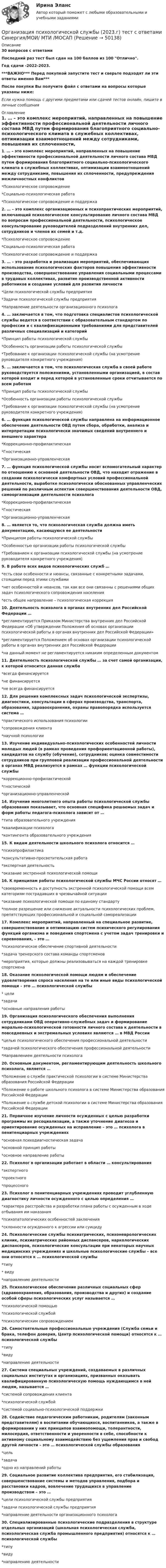     
            Описание
            30 вопросов с ответамиПоследний раз тест был сдан на 100 баллов из 100 Отлично.Год сдачи -2022-2023.***ВАЖНО*** Перед покупкой запустите тест и сверьте подходят ли эти ответы именно Вам***После покупки Вы получите файл с ответами на вопросы которые указаны ниже:Если нужна помощь с другими предметами или сдачей тестов онлайн, пишите в личные сообщения  
            Оглавление
            1. … – это комплекс мероприятий, направленных на повышение эффективности профессиональной деятельности личного состава МВД путем формирования благоприятного социально-психологического климата в служебных коллективах, оптимизации взаимоотношений между сотрудниками, повышения их сплоченности, предупреждения межличностных конфликтов*Психологическое сопровождение*Социально-психологическая работа*Психологическое сопровождение и поддержка2. … – это комплекс организационных и психопрактических мероприятий, включающий психологическое консультирование личного состава МВД по вопросам профессиональной деятельности, психологическое консультирование руководителей подразделений внутренних дел, сотрудников и членов их семей и т.д.*Психологическое сопровождение*Социально-психологическая работа*Психологическое сопровождение и поддержка3. … – это разработка и реализация мероприятий, обеспечивающих использование психологических факторов повышения эффективности производства, совершенствование управления социальными процессами в трудовых коллективах, развитие производственной активности работников и создание условий для развития личности*Цели психологической службы предприятия*Задачи психологической службы предприятия*Направление деятельности организационного психолога4. … заключается в том, что подготовка специалистов психологической службы ведется в соответствии с образовательным стандартом по профессии и с квалификационными требованиями для представителей различных специализаций и категорий*Принцип работы психологической службы*Особенность организации работы психологической службы*Требование к организации психологической службы (на усмотрение руководителя конкретного учреждения)5. … заключается в том, что психологическая служба в своей работе руководствуется положениями, установленными организацией, в состав которой входит и перед которой в установленные сроки отчитывается по всем работам*Принцип работы психологической службы*Особенность организации работы психологической службы*Требование к организации психологической службы (на усмотрение руководителя конкретного учреждения)6. … функция психологической службы направлена на информационное обеспечение деятельности ОВД путем сбора, обработки, анализа и интерпретации психологически значимых сведений внутреннего и внешнего характера*Коррекционно-профилактическая*Гностическая*Организационно-управленческая7. … функция психологической службы носит вспомогательный характер по отношению к основной деятельности ОВД, что находит отражение в создании психологически комфортных условий профессиональной деятельности, выработке психологически обоснованных управленческих решений по различным аспектам совершенствования деятельности ОВД, самоорганизации деятельности психолога*Коррекционно-профилактическая*Гностическая*Организационно-управленческая8. … является то, что психологическая служба должна иметь документацию, касающуюся ее деятельности*Принципом работы психологической службы*Особенностью организации работы психологической службы*Требованием к организации психологической службы (на усмотрение руководителя конкретного учреждения)9. В работе всех видов психологических служб …*есть свои особенности и нюансы, связанные с конкретными задачами, стоящими перед этими службами*нет особенностей и нюансов, так как все они связанны с решениями общих задач психологического сопровождения населения*есть общее направление – психологическая коррекция10. Деятельность психолога в органах внутренних дел Российской Федерации …*регламентируется Приказом Министерства внутренних дел Российской Федерации «Об утверждении Положения об основах организации психологической работы в органах внутренних дел Российской Федерации»*регламентируется Положением об основах организации психологической работы в органах внутренних дел Российской Федерации*на данный момент не регламентируется никаким определенным документом11. Деятельность психологической службы … за счет самой организации, к которой относится данная служба*всегда финансируется*не финансируется*не всегда финансируется12. Для решения комплексных задач психологической экспертизы, диагностики, консультации в сферах производства, транспорта, образования, здравоохранения, охраны правопорядка используется система …*практического использования психологии*сопровождения клиента*научной психологии13. Изучение индивидуально-психологических особенностей личности молодых людей (в рамках проведения профориентационной работы), кандидатов на службу (обучение), сотрудников; оценка совместимости сотрудников при групповой реализации профессиональной деятельности в органах МВД реализуется в рамках … функции психологической службы*коррекционно-профилактической*гностической*организационно-управленческой14. Изучение многолетнего опыта работы психологической службы образования показывает, что основная специфика решаемых задач и форм работы педагога-психолога зависит от …*типа образовательного учреждения*квалификации психолога*контингента образовательного учреждения15. К видам деятельности школьного психолога относится …*психопрофилактика*консультативно-просветительская работа*экспертная деятельность*оказание экстренной психологической помощи16. К принципам работы психологической службы МЧС России относят …*своевременность и доступность экстренной психологической помощи всем категориям пострадавших в чрезвычайной ситуации*оказание психологической помощи по единому стандарту*полное разрешение или снижение актуальности психологических проблем, препятствующих профессиональной и социальной самореализации17. Комплекс мероприятий, направленный на специальное развитие, совершенствование и оптимизацию систем психического регулирования функций организма и поведения спортсмена с учетом задач тренировки и соревнования, – это …*психологическое обеспечение спортивной деятельности*задача тренерского состава команды спортсменов*мероприятия, которые должны реализовываться на каждой тренировке спортсмена18. Оказание психологической помощи людям и обеспечение удовлетворения спроса населения на те или иные виды психологической помощи – это … психологической службы* цели*задачи*основные направления работы19. Организация психологического обеспечения выполнения сотрудниками ОВД оперативно-служебных задач и формирование морально-психологической готовности личного состава к деятельности в повседневных и экстремальных условиях являются … в МВД России*целью психологического обеспечения профессиональной деятельности*задачей психологического обеспечения профессиональной деятельности*Направлением деятельности психолога20. Основным документом, регламентирующим деятельность школьного психолога, является …*Положение о службе практической психологии в системе Министерства образования Российской Федерации*Положение о работе школьного психолога в системе Министерства образования Российской Федерации*Положение о службе детской психологии в системе Министерства образования Российской Федерации21. Первичное изучение личности осужденных с целью разработки программы их ресоциализации, а также уточнение диагноза и ориентирование осужденных на исправление – это … психолога в пенитенциарных учреждениях*основная психодиагностическая задача*основной принцип работы*основное направление работы22. Психолог в организации работает в области … консультирования*экспертного*проектного*процессного23. Психолог в пенитенциарных учреждениях проводит углубленную диагностику личности осужденного с целью определения …*характера расстройства и разработки плана работы с осужденным в ходе отбывания им наказания*психопатологических особенностей заключения*склонности осужденного к агрессии или суициду24. Психологические службы психиатрических, психоневрологических клиник, психиатрических районных диспансеров, наркологических диспансеров, психологические консультации при некоторых научных медицинских учреждениях и школьные психологические службы – все они относятся к … психологической службы*типу* виду*направлению деятельности25. Психологическое обеспечение различных социальных сфер (здравоохранения, образования, производства и других) и создание особой сферы психологических услуг называется …*психологической помощью*психологической службой*психологическим сопровождением26. Самостоятельные профессиональные учреждения (Служба семьи и брака, телефон доверия, Центр психологической помощи) относятся к … психологической службы*типу*виду*направлению деятельности27. Система специальных учреждений, создаваемых в различных социальных институтах и организациях, призванных оказывать квалифицированную психологическую помощь нуждающимся в ней людям, называется …*системой сопровождения клиента*психологической службой*системой социально-психологической поддержки28. Содействие педагогическим работникам, родителям (законным представителям) в воспитании обучающихся, воспитанников, а также в формировании у них принципов взаимопомощи, толерантности, милосердия, ответственности и уверенности в себе, способности к активному социальному взаимодействию без ущемления прав и свобод другой личности – это … психологической службы образования*цель*задача*одно из направлений работы29. Социальное развитие коллектива предприятия, его стабилизация, совершенствование системы и методов управления, подбора и расстановки кадров, вовлечение трудящихся в управление производством – это …*цели психологической службы предприятия*задачи психологической службы предприятия*направление деятельности организационного психолога30. Специализированные психологические подразделения в структуре отдельных организаций (школьная психологическая служба, психологическая служба промышленного предприятия) относятся к … психологической службы*типу*виду*направлению деятельности 
            
            
            Организация психологической службы / 139 вопросовОрганизация психологической службы (2023.г) тест с ответами Синергия/МОИ/ МТИ /МОСАП⭐ Организация психологической службы (все ответы на тест Синергия / МТИ / МосАП, март 2023)💯 Организация психологической службы [Конспект 1-8] (ответы на тест Синергия / МОИ / МТИ / МосАП, октябрь 2023)Организация психологической службы МФПУ СИНЕРГИЯ МОИОрганизация психологической службы (новый) тест с ответами Синергия/МОИ/ МТИ /МОСАП⭐ Организация психологической службы (ответы на тест Синергия / МОИ / МосАП, декабрь 2022)💯 Организация производства на предприятиях отрасли.фэ_БАК (ответы на тест Синергия / МОИ / МТИ / МосАП, декабрь 2023)Организация производственного процесса в горной промышленности - 12шт.Организация производственного процесса на предприятииОрганизация противодействия легализация доходов в РФОрганизация профессиональной деятельностиОрганизация психологии,Организация психологическои службыОрганизация психологической службы