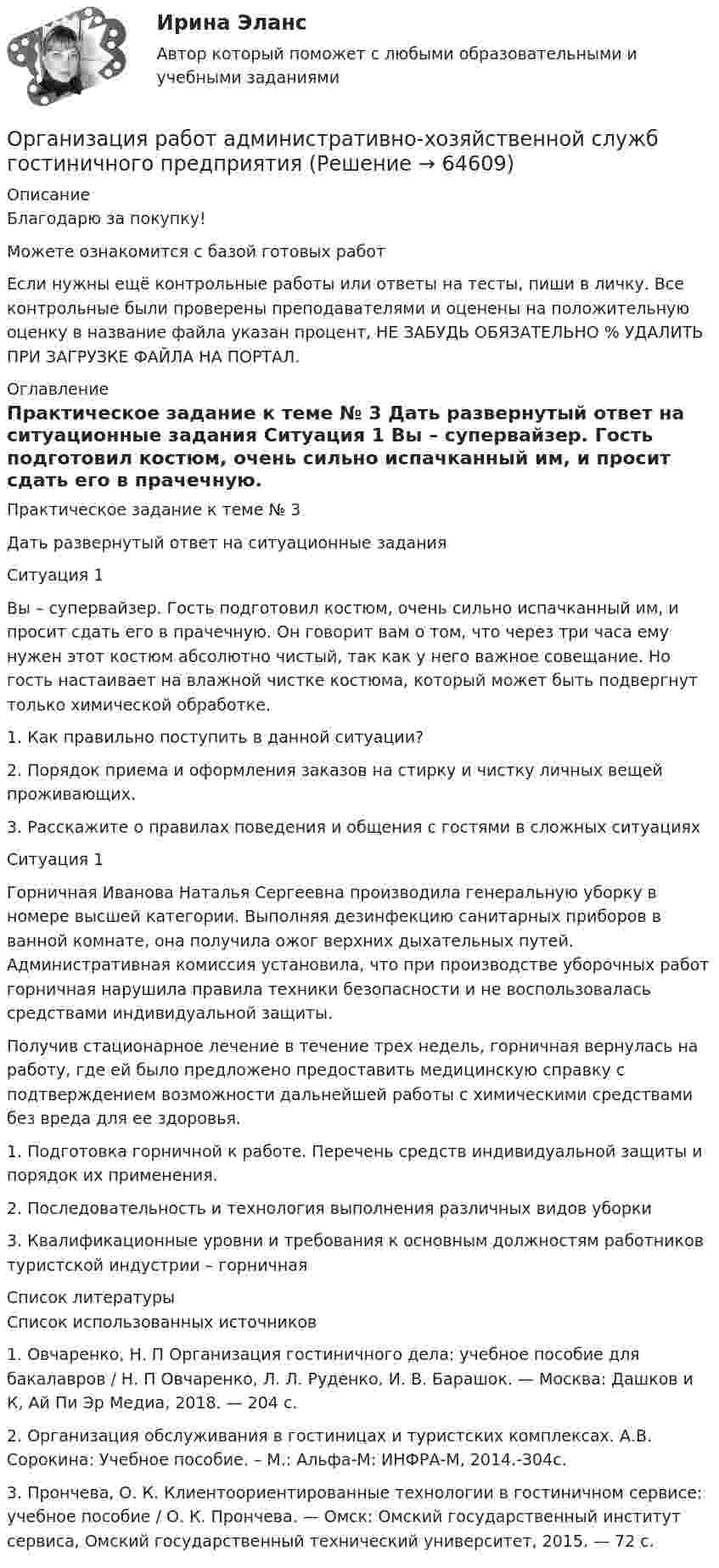      
            Описание
            Благодарю за покупку!Можете ознакомится с базой готовых работ Если нужны ещё контрольные работы или ответы на тесты, пиши в личку. Все контрольные были проверены преподавателями и оценены на положительную оценку в название файла указан процент, НЕ ЗАБУДЬ ОБЯЗАТЕЛЬНО % УДАЛИТЬ ПРИ ЗАГРУЗКЕ ФАЙЛА НА ПОРТАЛ. 
            Оглавление
            Практическое задание к теме № 3

Дать развернутый ответ на ситуационные задания

Ситуация 1
Вы – супервайзер. Гость подготовил костюм, очень сильно испачканный им, и просит сдать его в прачечную. Он говорит вам о том, что через три часа ему нужен этот костюм абсолютно чистый, так как у него важное совещание. Но гость настаивает на влажной чистке костюма, который может быть подвергнут только химической обработке.


1. Как правильно поступить в данной ситуации?
2. Порядок приема и оформления заказов на стирку и чистку личных вещей проживающих.

3. Расскажите о правилах поведения и общения с гостями в сложных ситуацияхСитуация 1
Горничная Иванова Наталья Сергеевна производила генеральную уборку в номере высшей категории. Выполняя дезинфекцию санитарных приборов в ванной комнате, она получила ожог верхних дыхательных путей. Административная комиссия установила, что при производстве уборочных работ горничная нарушила правила техники безопасности и не воспользовалась средствами индивидуальной защиты. 
Получив стационарное лечение в течение трех недель, горничная вернулась на работу, где ей было предложено предоставить медицинскую справку с подтверждением возможности дальнейшей работы с химическими средствами без вреда для ее здоровья.

1.	Подготовка горничной к работе. Перечень средств индивидуальной защиты и порядок их применения. 

2.	Последовательность и технология выполнения различных видов уборки
3.	Квалификационные уровни и требования к основным должностям работников туристской индустрии – горничная

 
            Список литературы
            Список использованных источников

1.	Овчаренко, Н. П Организация гостиничного дела: учебное пособие для бакалавров / Н. П Овчаренко, Л. Л. Руденко, И. В. Барашок. — Москва: Дашков и К, Ай Пи Эр Медиа, 2018. — 204 c. 
2.	Организация обслуживания в гостиницах и туристских комплексах. А.В. Сорокина: Учебное пособие. – М.: Альфа-М: ИНФРА-М, 2014.-304с.
3.	Прончева, О. К. Клиентоориентированные технологии в гостиничном сервисе: учебное пособие / О. К. Прончева. — Омск: Омский государственный институт сервиса, Омский государственный технический университет, 2015. — 72 c. 
 
            
            
            Организация путем проверки соответствия данных … производит инвентаризацию денежных средств на расчетном счетеОрганизация работ административно-хозяйственной служб гостиничного предприятия Организация работ административно-хозяйственной служб гостиничного предприятия  Итоговый тест Организация работы граждан с обращениямиОрганизация работы детского кафе на 50, 40, 30, 25 мест.Организация работы МЧС💯 Организация работы органов и учреждений социальной защиты населения, органов Пенсионного фонда РФ (ПФР)_СПО (все ответы на тест Синергия / МТИ / МосАП, январь 2023)Организация психологической службы (новый) тест с ответами Синергия/МОИ/ МТИ /МОСАП⭐ Организация психологической службы (ответы на тест Синергия / МОИ / МосАП, декабрь 2022)Организация психологической службы (Ответы на тест Синергия/МОИ/ МТИ) 2023 г.Организация психологической службы. Синергия 5 семестрОрганизация психологической службы/СИНЕРГИЯ//МОСАП//МОИ//МТИОрганизация психологической службы. Синергия. Ответы на ИТОГОВЫЙ ТЕСТ. На отлично!Организация психологической службы (Тест с ответами СИНЕРГИЯ / МОИ / МТИ)