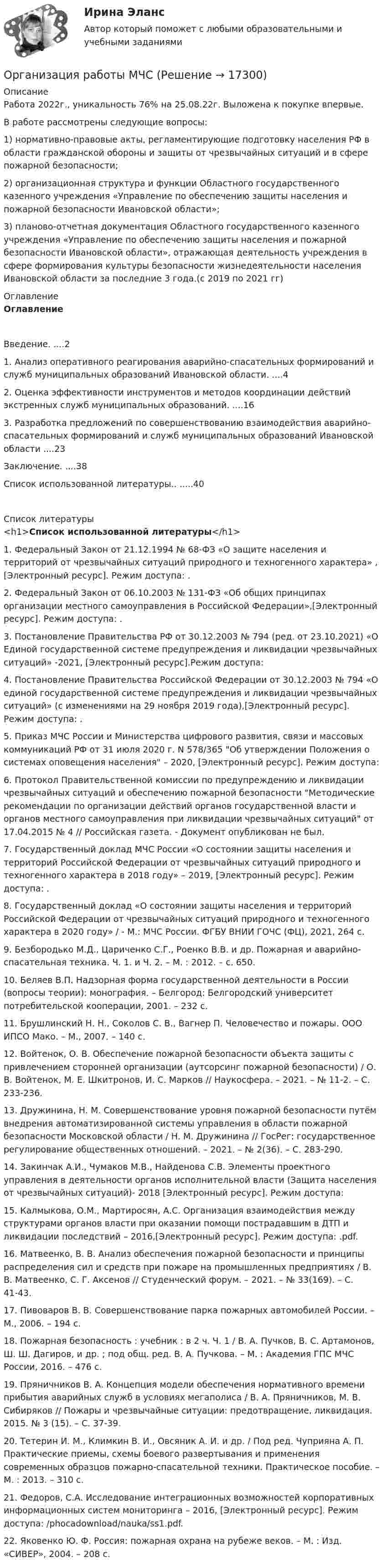      
          Описание
          Работа 2022г., уникальность 76% на 25.08.22г. Выложена к покупке впервые.В работе рассмотрены следующие вопросы: 1) нормативно-правовые акты, регламентирующие подготовку населения РФ в области гражданской обороны и защиты от чрезвычайных ситуаций и в сфере пожарной безопасности;2) организационная структура и функции Областного государственного казенного учреждения «Управление по обеспечению защиты населения и пожарной безопасности Ивановской области»;3) планово-отчетная документация Областного государственного казенного учреждения «Управление по обеспечению защиты населения и пожарной безопасности Ивановской области», отражающая деятельность учреждения в сфере формирования культуры безопасности жизнедеятельности населения Ивановской области за последние 3 года.(с 2019 по 2021 гг) 
          Оглавление
          ОглавлениеВведение. ....21. Анализ оперативного реагирования аварийно-спасательных формирований и служб муниципальных образований Ивановской области. ....42. Оценка эффективности инструментов и методов координации действий экстренных служб муниципальных образований. ....163. Разработка предложений по совершенствованию взаимодействия аварийно-спасательных формирований и служб муниципальных образований Ивановской области ....23Заключение. ....38Список использованной литературы.. .....40 
          Список литературы
          <h1>Список использованной литературы</h1> 	1.                Федеральный Закон от 21.12.1994 № 68-ФЗ «О защите населения и территорий от чрезвычайных ситуаций природного и техногенного характера» , [Электронный ресурс]. Режим доступа: . 	2.                Федеральный Закон от 06.10.2003 № 131-ФЗ «Об общих принципах организации местного самоуправления в Российской Федерации»,[Электронный ресурс]. Режим доступа: . 	3.                Постановление Правительства РФ от 30.12.2003 № 794 (ред. от 23.10.2021) «О Единой государственной системе предупреждения и ликвидации чрезвычайных ситуаций» -2021, [Электронный ресурс].Режим доступа: 	4.                Постановление Правительства Российской Федерации от 30.12.2003 № 794 «О единой государственной системе предупреждения и ликвидации чрезвычайных ситуаций» (с изменениями на 29 ноября 2019 года),[Электронный ресурс]. Режим доступа: . 	5.                Приказ МЧС России и Министерства цифрового развития, связи и массовых коммуникаций РФ от 31 июля 2020 г. N 578/365 Об утверждении Положения о системах оповещения населения – 2020, [Электронный ресурс]. Режим доступа: 	6.                Протокол Правительственной комиссии по предупреждению и ликвидации чрезвычайных ситуаций и обеспечению пожарной безопасности Методические рекомендации по организации действий органов государственной власти и органов местного самоуправления при ликвидации чрезвычайных ситуаций от 17.04.2015 № 4 // Российская газета. - Документ опубликован не был.	7.                Государственный доклад МЧС России «О состоянии защиты населения и территорий Российской Федерации от чрезвычайных ситуаций природного и техногенного характера в 2018 году» – 2019, [Электронный ресурс]. Режим доступа: . 	8.                Государственный доклад «О состоянии защиты населения и территорий Российской Федерации от чрезвычайных ситуаций природного и техногенного характера в 2020 году» / - М.: МЧС России. ФГБУ ВНИИ ГОЧС (ФЦ), 2021, 264 с.	9.                Безбородько М.Д., Цариченко С.Г., Роенко В.В. и др. Пожарная и аварийно-спасательная техника. Ч. 1. и Ч. 2. – М. : 2012. – с. 650. 	10.           Беляев В.П. Надзорная форма государственной деятельности в России (вопросы теории): монография. – Белгород: Белгородский университет потребительской кооперации, 2001. – 232 с. 	11.           Брушлинский Н. Н., Соколов С. В., Вагнер П. Человечество и пожары. ООО ИПСО Мако. – М., 2007. – 140 с. 	12.           Войтенок, О. В. Обеспечение пожарной безопасности объекта защиты с привлечением сторонней организации (аутсорсинг пожарной безопасности) / О. В. Войтенок, М. Е. Шкитронов, И. С. Марков // Наукосфера. – 2021. – № 11-2. – С. 233-236.	13.           Дружинина, Н. М. Совершенствование уровня пожарной безопасности путём внедрения автоматизированной системы управления в области пожарной безопасности Московской области / Н. М. Дружинина // ГосРег: государственное регулирование общественных отношений. – 2021. – № 2(36). – С. 283-290.	14.           Закинчак А.И., Чумаков М.В., Найденова С.В. Элементы проектного управления в деятельности органов исполнительной власти (Защита населения от чрезвычайных ситуаций)- 2018 [Электронный ресурс]. Режим доступа:  	15.           Калмыкова, О.М., Мартиросян, А.С. Организация взаимодействия между структурами органов власти при оказании помощи пострадавшим в ДТП и ликвидации последствий – 2016,[Электронный ресурс]. Режим доступа: .pdf. 	16.           Матвеенко, В. В. Анализ обеспечения пожарной безопасности и принципы распределения сил и средств при пожаре на промышленных предприятиях / В. В. Матвеенко, С. Г. Аксенов // Студенческий форум. – 2021. – № 33(169). – С. 41-43. 	17.           Пивоваров В. В. Совершенствование парка пожарных автомобилей России. – М., 2006. – 194 с.	18.           Пожарная безопасность : учебник : в 2 ч. Ч. 1 / В. А. Пучков, В. С. Артамонов, Ш. Ш. Дагиров, и др. ; под общ. ред. В. А. Пучкова. – М. : Академия ГПС МЧС России, 2016. – 476 с.	19.           Пряничников В. А. Концепция модели обеспечения нормативного времени прибытия аварийных служб в условиях мегаполиса / В. А. Пряничников, М. В. Сибиряков // Пожары и чрезвычайные ситуации: предотвращение, ликвидация. 2015. № 3 (15). – С. 37-39.	20.           Тетерин И. М., Климкин В. И., Овсяник А. И. и др. / Под ред. Чуприяна А. П. Практические приемы, схемы боевого развертывания и применения современных образцов пожарно-спасательной техники. Практическое пособие. – М. : 2013. – 310 с. 	21.           Федоров, С.А. Исследование интеграционных возможностей корпоративных информационных систем мониторинга – 2016, [Электронный ресурс]. Режим доступа:  /phocadownload/nauka/ss1.pdf. 	22.           Яковенко Ю. Ф. Россия: пожарная охрана на рубеже веков. – М. : Изд. «СИВЕР», 2004. – 208 с.  
            
            
            Организация работы детского кафе на 50, 40, 30, 25 мест.Организация работы МЧС💯 Организация работы органов и учреждений социальной защиты населения, органов Пенсионного фонда РФ (ПФР)_СПО (все ответы на тест Синергия / МТИ / МосАП, январь 2023)💯 Организация работы органов и учреждений социальной защиты населения, органов Пенсионного фонда РФ (ПФР)_СПО (ответы на тест Синергия / МОИ / МТИ / МосАП, декабрь 2023)💯 Организация работы органов и учреждений социальной защиты населения, органов Пенсионного фонда РФ (ПФР)_СПО (ответы на тест Синергия / МТИ / МосАП, декабрь 2022)💯 Организация работы органов и учреждений социальной защиты населения, органов Пенсионного фонда РФ (ПФР)_СПО (правильные ответы на тест Синергия / МОИ / МТИ / МосАП)Организация работы органов и учреждений социальной защиты населения, органов ПФР Ответы на тест Синергия МТИ МОИОрганизация психологической службы/СИНЕРГИЯ//МОСАП//МОИ//МТИОрганизация психологической службы. Синергия. Ответы на ИТОГОВЫЙ ТЕСТ. На отлично!Организация психологической службы (Тест с ответами СИНЕРГИЯ / МОИ / МТИ)Организация психологической службы (тест с ответами Синергия/МОИ/ МТИ /МОСАП)Организация путем проверки соответствия данных … производит инвентаризацию денежных средств на расчетном счетеОрганизация работ административно-хозяйственной служб гостиничного предприятия Организация работ административно-хозяйственной служб гостиничного предприятия  Итоговый тест 