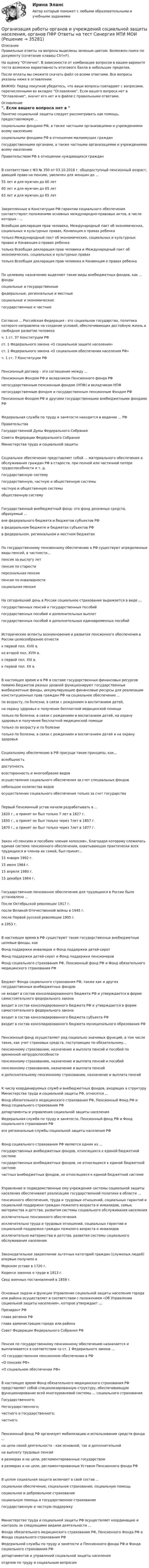     
          Описание
          Правильные ответы на вопросы выделены зеленым цветом. Возможен поиск по документу (сочетание клавиш Ctrl+F).На оценку Отлично. В зависимости от комбинации вопросов в вашем варианте теста возможна вариативность итогового балла в небольших пределах.После оплаты вы сможете скачать файл со всеми ответами. Все вопросы указаны ниже в оглавлении.ВАЖНО: Перед покупкой убедитесь, что ваши вопросы совпадают с вопросами, перечисленными во вкладке Оглавление. Если вашего вопроса нет в Оглавление, значит его нет и в файле с правильными ответами. 
          Оглавление
          Понятие социальной защиты следует рассматривать как помощь, предоставляемую ... социальными фондами РФ, а также частными организациями и учреждениями всему населениюсоциальными фондами РФ в отношении малоимущих граждангосударственными органами, а также частными организациями и учреждениями всему населениюПравительством РФ в отношении нуждающихся гражданВ соответствии с ФЗ № 350 от 03.10.2018 г. общедоступный пенсионный возраст, дающий право на пенсию, увеличен для женщин до ...55 лет и для мужчин до 60 лет60 лет и для мужчин до 65 лет63 лет и для мужчин до 65 летЗакрепленные в Конституции РФ гарантии социального обеспечения соответствуют положениям основных международно-правовых актов, в числе которых - ...Всеобщая декларация прав человека, Международный пакт об экономических, социальных и культурных правах, Конвенция о правах ребенкатолько Международный пакт об экономических, социальных и культурных правах и Конвенция о правах ребенкатолько Всеобщая декларация прав человека и Международный пакт об экономических, социальных и культурных правахтолько Всеобщая декларация прав человека и Конвенция о правах ребенкаПо целевому назначению выделяют такие виды внебюджетных фондов, как ... фонды социальные и государственныефедеральные, региональные и местныесоциальные и экономические государственные и частныеСогласно ... Российская Федерация - это социальное государство, политика которого направлена на создание условий, обеспечивающих достойную жизнь и свободное развитие человекач. 1 ст. 37 Конституции РФст. 1 Федерального закона «О социальной защите населения»ст. 1 Федерального закона «О социальном обеспечении населения РФ»ч. 1 ст. 7 Конституции РФПенсионный договор - это соглашение между ...Пенсионным Фондом РФ и вкладчиком Пенсионного фонда РФнегосударственным пенсионным фондом (НПФ) и вкладчиком НПФнегосударственным фондом и государственным пенсионным Фондом РФ Пенсионным Фондом РФ и другими государственными внебюджетными фондами РФФедеральная служба по труду и занятости находится в ведении ... РФ ПравительстваГосударственной Думы Федерального СобранияСовета Федерации Федерального Собрания Министерства труда и социальной защитыСоциальное обеспечение представляет собой ... материального обеспечения и обслуживания граждан РФ в старости, при полной или частичной потере трудоспособности и т. д.государственную системугосударственную, частную и общественную системычастную и общественную системыобщественную системуГосударственный внебюджетный фонд- это фонд денежных средств, образуемый ...вне федерального бюджета и бюджетов субъектов РФв федеральном бюджете и бюджетах субъектов РФв федеральном, региональном и местном бюджетахПо государственному пенсионному обеспечению в РФ существуют определенные виды пенсий, в частности... пенсия за выслугу летпенсия по старостиперсональная пенсияпенсия по инвалидностисоциальная пенсияНа сегодняшний день в России социальное страхование выражается в виде ... государственных пенсий и государственных пособийгосударственных пособий и дополнительных выплатгосударственных пособий и дополнительных единовременных пособийИсторические аспекты возникновения и развития пенсионного обеспечения в России целесообразнее отнести к первой пол. XVIII в.ко второй пол. XVIII в.к первой пол. XIX в.к первой пол. XX в.В настоящее время и в РФ в составе государственных финансовых ресурсов помимо бюджетов разных уровней функционируют государственные внебюджетные фонды, аккумулирующие финансовые ресурсы для реализации конституционных прав граждан РФ на социальное обеспечение ...по возрасту, по болезни, в связи с рождением и воспитанием детей,на охрану здоровья и получение бесплатной медицинской помощитолько по болезни, в связи с рождением и воспитанием детей, на охрану здоровья и получение бесплатной медицинской помощитолько по возрасту и по болезнитолько по болезни, в связи с рождением и воспитанием детей и на охрану здоровьяСоциальному обеспечению в РФ присущи такие принципы, как... всеобщностьдоступностьвсесторонность и многообразие видовосуществление социального обеспечения за счет специальных фондовнебольшое количества видов осуществление социального обеспечения только за счет государстваПервый Пенсионный устав начали разрабатывать в ... 1820 г., а принят он был только 7 лет в 1827 г.1850 г., а принят он был только через 7лет в 1857 г.1870 г., а принят он был только через 7лет в 1877 г.Закон «О пенсиях и пособиях членам колхозов», благодаря которому сложилась единая система пенсионного обеспечения, охватывающая практически всех трудящихся и членов их семей, был принят...15 января 1992 г.15 июля 1964 г.15 апреля 1980 г.15 декабря 1964 г.Государственное пенсионное обеспечение для трудящихся в России было установлено ... После Октябрьской революции 1917 г.после Великой Отечественной войны в 1945 г.после Первой русской революции 1905 г.в 1953 г.В настоящее время в РФ существуют такие государственные внебюджетные целевые фонды, какФонд поддержки инвалидов и Фонд поддержки детей-сиротФонд поддержки детей-сирот и Фонд поддержки пенсионеровФонд социального страхования РФ, Пенсионный фонд РФ и Фонд обязательного медицинского страхования РФБюджет Фонда социального страхования РФ, также как и других государственных внебюджетных фондов.не входит в состав консолидированного бюджета РФ и утверждается в форме самостоятельного федерального законавходит в состав консолидированного бюджета РФ и утверждается в форме самостоятельного федерального законавходит в состав консолидированного бюджета субъекта РФвходит в состав консолидированного бюджета муниципального образования РФПенсионный фонд осуществляет ряд социально значимых функций, в том числе таких, как учет страховых средств, поступающих по обязательному...пенсионному страхованию, назначение и выплата пенсий и пособий по временной нетрудоспособностипенсионному страхованию, назначение и выплата пенсий и пособийпенсионному страхованию, назначение и выплата пенсийи дополнительному пенсионному страхованию, назначение и выплата пенсийК числу координируемых служб и внебюджетных фондов, входящих в структуру Министерства труда и социальной защиты РФ, относятся ...Фонд обязательного медицинского страхования РФ, Пенсионный Фонд РФ и Фонд социального страхования РФдепартаменты и управления социальной защиты населенияФедеральная служба по труду и занятости, Пенсионный фонд РФ и Фонд социального страхования РФвсе региональные службы социальной защиты населения РФФонд социального страхования РФ является одним из ... государственных внебюджетных фондов, относящихся к единой бюджетной системегосударственных внебюджетных фондов, не относящихся к единой бюджетной системечастных внебюджетных фондов, не относящихся к единой бюджетной системеУправление и подведомственные ему учреждения системы социальной защиты населения обеспечивают реализацию государственной политики в области ...пенсионного обеспечения, труда и трудовых отношений, социальных гарантий и социальной поддержки граждан пожилого возраста и инвалидов, семьи, материнства и детства, развития системы социального обслуживания населенияисключительно пенсионного обеспеченияисключительно труда и трудовых отношений, социальных гарантий и социальной поддержки граждан пожилого возраста и инвалидовисключительно материнства и детства, развития системы социального обслуживания населенияЗаконодательное закрепление льготных категорий граждан (служилых людей) впервые получило в Морском уставе в 1720 г.Кодексе законов о труде в 1913 г.Свод военных постановлений в 1859 г.Основные задачи и функции Управление социальной защиты населения города или района осуществляет в соответствии с положением «Об Управлении социальной защиты населения», которое утверждает ...Президент РФглава региона РФглава администрации города или района Совет Федерации Федерального Собрания РФПенсия по государственному пенсионному обеспечению назначается и выплачивается в соответствии со ст. 1 Федерального закона ...«О государственном пенсионном обеспечении в РФ«О пенсиях РФ»«О социальном обеспечении РФ»В настоящее время Фонд обязательного медицинского страхования РФ представляет собой специализированную структуру, обеспечивающую функционирование всей многоуровневой системы ... социального страхованияГосударственного;Негосударственного;частного и государственного;частного.Пенсионный фонд РФ организует мобилизацию и использование средств фонда ... на цели своей деятельности - как основной, так и дополнительнойна выплату трудовых пенсийв размерах и на цели, регламентированные государством в размерах и на цели, регламентированные Уставом Пенсионного фонда РФВ целом социальная защита включает в свой состав ... социальное обеспечение, социальное страхование, социальную помощьсоциальное и добровольное страхованиесоциальную помощь и государственное страхование государственную и частную поддержкуМинистерство труда и социальной защиты РФ осуществляет координацию и контроль за следующими видами деятельности ...Фонда обязательного медицинского страхования РФ, Пенсионного Фонда РФ и Фонда социального страхования РФФедеральной службы по труду и занятости и Пенсионного фонда РФ и Фонда социального страхования РФдепартаментов и управлений социальной защиты населенияотделов по труду и социальным вопросам 
            
            
            💯 Организация работы органов и учреждений социальной защиты населения, органов Пенсионного фонда РФ (ПФР)_СПО (правильные ответы на тест Синергия / МОИ / МТИ / МосАП)Организация работы органов и учреждений социальной защиты населения, органов ПФР Ответы на тест Синергия МТИ МОИОрганизация работы отделов рекламы и связей с общественностью часть 1 Ответы на тест Витте МУИВОрганизация работы  производственных участков  по  текущему ремонту автомобилейОрганизация работы с документами является важнейшей частью процесса управления учреждениемОрганизация работы службы приема и размещения гостиничного предприятия ЗАДАНИЯОрганизация работы службы приема и размещения гостиничного предприятия итоговый тест  СИБУПК Организация работ административно-хозяйственной служб гостиничного предприятия Организация работ административно-хозяйственной служб гостиничного предприятия  Итоговый тест Организация работы граждан с обращениямиОрганизация работы детского кафе на 50, 40, 30, 25 мест.Организация работы МЧС💯 Организация работы органов и учреждений социальной защиты населения, органов Пенсионного фонда РФ (ПФР)_СПО (все ответы на тест Синергия / МТИ / МосАП, январь 2023)💯 Организация работы органов и учреждений социальной защиты населения, органов Пенсионного фонда РФ (ПФР)_СПО (ответы на тест Синергия / МОИ / МТИ / МосАП, декабрь 2023)