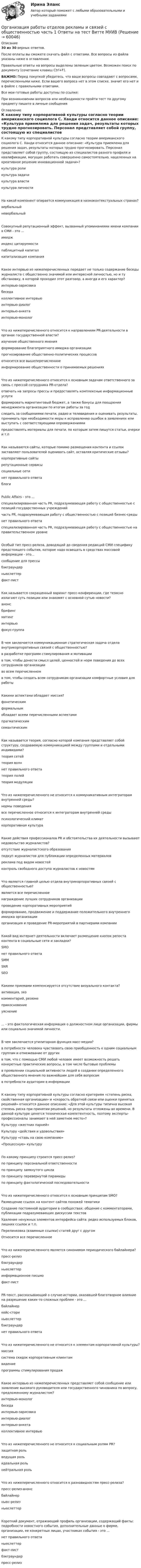     
            Описание
            30 из 30 верных ответов.После оплаты вы сможете скачать файл с ответами. Все вопросы из файла указаны ниже в оглавлении.Правильные ответы на вопросы выделены зеленым цветом. Возможен поиск по документу (сочетание клавиш Ctrl+F).ВАЖНО: Перед покупкой убедитесь, что ваши вопросы совпадают с вопросами, перечисленными ниже. Если вашего вопроса нет в этом списке, значит его нет и в файле с правильными ответами.Все мои готовые работы доступны по ссылке: При возникновении вопросов или необходимости пройти тест по другому предмету пишите в личные сообщения  
            Оглавление
            К какому типу корпоративной культуры согласно теории американского социолога С. Ханди относится данное описание: «Культура приемлема для решения задач, результаты которых трудно прогнозировать. Персонал представляет собой группу, состоящую из специалистов разного профиля и квалификации, могущих работать совершенно самостоятельно, нацеленных на креативное решение инновационной задачи»?культура роликультура задачикультура властикультура личностиНа какой компонент опирается коммуникация в низкоконтекстуальных странах?вербальный невербальныйСовокупный репутационный эффект, вызванный упоминаниями имени компании в СМИ - это ...имиджиндекс цитируемости паблицитный капитал капитализация компанияКакое интервью из нижеперечисленных передает не только содержание беседы журналиста с общественно значимой или интересной личностью, но и ту обстановку, в которой проходил этот разговор, а иногда и его характер?интервью-зарисовка беседаколлективное интервью интервью-диалог интервью-анкета интервью-монологЧто из нижеперечисленного относится к направлениям PR-деятельности в органах государственной власти?изучение общественного мнения формирование благоприятного имиджа организации прогнозирование общественно-политических процессов относится все вышеперечисленноеинформирование общественности о принимаемых решенияхЧто из нижеперечисленного относится к основным задачам ответственного за связь с прессой сотрудника PR-отдела?отвечать на запросы прессы и предоставлять комплексные информационные услугиформировать маркетинговый бюджет, а также бонусы для поощрения менеджмента организации по итогам работы за годследить за сообщениями печати, радио и телевидения и оценивать результаты, принимать при необходимости меры к исправлению ошибок в заявлениях или выступать с соответствующими опровержениямипредоставлять материалы для печати, по которым затем пишутся статьи, очерки и т.пКак называются сайты, которые помимо размещения контента и ссылок заставляют пользователей оценивать сайт, оставляя критические отзывы?корпоративные сайты репутационные сервисы социальные сети нет правильного ответа блогиPublic Affairs - это ...специализированная часть PR, подразумевающая работу с общественностью с позиций государственных учрежденийчасть PR, подразумевающая работу с общественностью с позиций бизнес-среды нет правильного ответаспециализированная часть PR, подразумевающая работу с общественностью на правительственном уровнеОсобый тип пресс-релиза, доводящий до сведения редакций СМИ специфику предстоящего события, которое надо освещать в средствах массовой информации - это...сообщение для прессы бэкграундер ньюслеттер факт-листКак называется сокращенный вариант пресс-конференции, где тезисно излагают суть позиции или знакомят с основной сутью новости?анонс брифинг митинг интервью фокус-группаВ чем заключается коммуникационная стратегическая задача отдела внутрикорпоративных связей с общественностью?в разработке программ стимулирования и мотивациив том, чтобы донести смысл целей, ценностей и норм поведения до всех сотрудников организации во всем перечисленномв том, чтобы создать всем сотрудникам организации комфортные условия для работыКакими аспектами обладает миссия?фонетическим формальнымобладает всеми перечисленными аспектами прагматическим семантическимКак называется теория, согласно которой компания представляет собой структуру, создаваемую коммуникацией между группами и отдельными индивидами?теория сетей теория волн нет правильного ответа теория полей теория модуляцииЧто из нижеперечисленного не относится к коммуникативным интеграторам внутренней среды?нормы поведения все перечисленное относится к интеграторам внутренней среды психологический климат корпоративная культураКакие действия профессионалов PR и обстоятельства их деятельности вызывают недовольство журналистов?отсутствие журналистского образованияподкуп журналистов для публикации определенных материалов реклама под видом новостейконтроль свободного доступа журналистов к новостямЧто является главной целью отдела внутрикорпоративных связей с общественностью?является все перечисленное награждение лучших сотрудников организации проведение корпоративных мероприятийформирование, продвижение и поддержание положительного внутреннего имиджа организации организация и проведение PR-мероприятий в партнерами компанииКакой вид интернет-деятельности включает размещение кнопок репоста контента в социальные сети и закладки?SMOнет правильного ответа SMM SNR SEOКакими приемами компенсируется отсутствие визуального контакта?активация, эхокомментарий, резюме прикосновениеуяснение... - это фактологическая информация о должностном лице организации, фирмы или социально значимой личности.В чем заключается утилитарная функция масс-медиа?в потребности человека чувствовать свою приобщенность к одним социальным группам и отмежевание от другихв том, что с помощью СМИ любой человек имеет возможность решать конкретные практические вопросы, в том числе бытовые проблемыв проявлении социальной активности людей в создании определенного общественного мнения по важнейшим для себя вопросамв потребности аудитории в информацииК какому типу корпоративной культуры согласно критериям «степень риска, свойственная организации» и «скорость обратной связи или оценки принятых решений» относится данное описание: «Для этой культуры типична высокая степень риска при принятии решений, но результаты отложены во времени. В данной культуре ценятся техническая компетентность, поэтому эксперты-профессионалы занимают в ней заметное место»?Культуру «жестких парней»Культуру «действия и удовольствия»Культуру «ставь на свою компанию»«Процессную» культуруПо какому принципу строится пресс-релиз?по принципу персональной ответственности по принципу замкнутого циклапо принципу перевернутой пирамидыпо принципу фактологической последовательностиЧто из нижеперечисленного относится к основным принципам SMO?Размещение ссылок на контент сайтов похожей тематикиСоздание постоянной аудитории в сообществах: общение с комментаторами, публикации подразумевающих дискуссии текстовУдаление ненужных элементов интерфейса сайта: редко используемых блоков, лишних ссылок и т.п.Перелинковка (взаимные ссылки) статей друг с другомОтносится все перечисленноеЧто из нижеперечисленного является синонимом периодического байлайнера?пресс-релиз бэкграундер ньюслеттеринформационное письмо факт-листPR-текст, рассказывающий о случае-истории, оказавшей благотворное влияние на разрешение каких-то сложных проблем - это ...байлайнер кейс-стори ньюслеттер бэкграундер нет правильного ответаЧто из нижеперечисленного не относится к элементам корпоративной культуры?миссиясистема скидок корпоративным клиентам видениепрограммы стимулирования продажКакое интервью из нижеперечисленных представляет собой сообщение или заявление высокого руководителя или государственного чиновника по вопросу, предложенному журналистом?интервью-монолог беседаинтервью-зарисовка интервью-диалог интервью-анкета коллективное интервьюЧто из нижеперечисленного не относится к социальным ролям PR?защитная роль ведущая роль идеальная роль нейтральная рольЧто из нижеперечисленного относится к разновидностям пресс-релиза?пресс-релиз-анонсбайлайнер ньюс-релиз ньюслеттерКороткий документ, отражающий профиль организации, содержащий факты: подробности новостного события, дополнительные данные о фирме, организации, ее конкретных лицах, участниках события - это ...нет правильного ответа ньюслеттер факт-лист бэкграундер пресс-релиз  
            
            
            Организация работы органов и учреждений социальной защиты населения, органов ПФР Ответы на тест Синергия МТИ МОИОрганизация работы отделов рекламы и связей с общественностью часть 1 Ответы на тест Витте МУИВОрганизация работы  производственных участков  по  текущему ремонту автомобилейОрганизация работы с документами является важнейшей частью процесса управления учреждениемОрганизация работы службы приема и размещения гостиничного предприятия ЗАДАНИЯОрганизация работы службы приема и размещения гостиничного предприятия итоговый тест  СИБУПК ОРГАНИЗАЦИЯ РАБОТЫ СО СРЕДСТВАМИ КРИПТОГРАФИЧЕСКОЙ ЗАЩИТЫ ИНФОРМАЦИИ (СКЗИ) В СООТВЕТСТВИИ С ТРЕБОВАНИЯМИ ФСБ РФОрганизация работ административно-хозяйственной служб гостиничного предприятия  Итоговый тест Организация работы граждан с обращениямиОрганизация работы детского кафе на 50, 40, 30, 25 мест.Организация работы МЧС💯 Организация работы органов и учреждений социальной защиты населения, органов Пенсионного фонда РФ (ПФР)_СПО (все ответы на тест Синергия / МТИ / МосАП, январь 2023)💯 Организация работы органов и учреждений социальной защиты населения, органов Пенсионного фонда РФ (ПФР)_СПО (ответы на тест Синергия / МОИ / МТИ / МосАП, декабрь 2023)💯 Организация работы органов и учреждений социальной защиты населения, органов Пенсионного фонда РФ (ПФР)_СПО (ответы на тест Синергия / МТИ / МосАП, декабрь 2022)