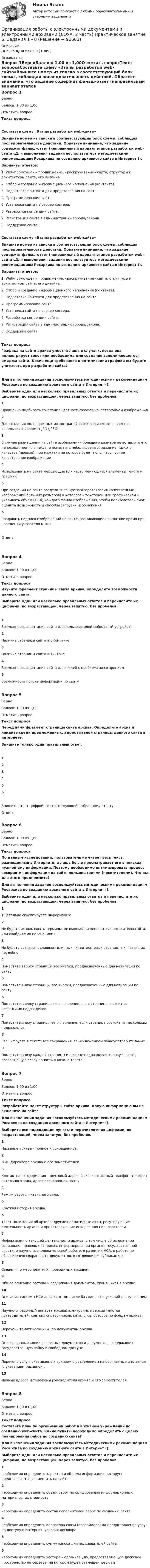      
            Описание
            Оценка 8,00 из 8,00 (100%) 
            Оглавление
            Вопрос 1ВерноБаллов: 1,00 из 1,00Отметить вопросТекст вопросаСоставьте схему «Этапы разработки web-сайта»Впишите номер из списка в соответствующий блок схемы, соблюдая последовательность действий. Обратите внимание, что задание содержит фальш-ответ (неправильный вариант этапов разработки web-сайта).Для выполнения задания воспользуйтесь методическими рекомендациям Росархива по созданию архивного сайта в Интернет ().Варианты ответов:1. Web-промоушен – продвижение, «раскручивание» сайта, структуры и архитектуры сайта, его дизайна.2. Отбор и создание информационного наполнения (контента).3. Подготовка контента для представления на сайте4. Программирование сайта.5. Установка сайта на сервер хостера.6. Разработка концепции сайта.7. Регистрация сайта в администрации города/района.8. Поддержка сайта.Составьте схему «Этапы разработки web-сайта»Впишите номер из списка в соответствующий блок схемы, соблюдая последовательность действий. Обратите внимание, что задание содержит фальш-ответ (неправильный вариант этапов разработки web-сайта).Для выполнения задания воспользуйтесь методическими рекомендациям Росархива по созданию архивного сайта в Интернет ().Варианты ответов:1. Web-промоушен – продвижение, «раскручивание» сайта, структуры и архитектуры сайта, его дизайна.2. Отбор и создание информационного наполнения (контента).3. Подготовка контента для представления на сайте4. Программирование сайта.5. Установка сайта на сервер хостера.6. Разработка концепции сайта.7. Регистрация сайта в администрации города/района.8. Поддержка сайта.Текст вопросаГрафика на сайте архива уместна лишь в случаях, когда она иллюстрирует текст или необходима для создания запоминающегося имиджа сайта. Какие еще требования к оптимизации графики вы будете учитывать при разработке сайта?Для выполнения задания воспользуйтесь методическими рекомендациям Росархива по созданию архивного сайта в Интернет ().Выберите один или несколько правильных ответов и перечислите их цифрами, по возрастающей, через запятую, без пробелов. 1Правильно подбирать сочетания цветность/размер/качество/объем изображения2Для создания полноцветных иллюстраций фотографического качества использовать формат JPG (JPEG)3В случае размещения на сайте изображения большого размера не вставлять его непосредственно в текст, а поместить небольшое изображение низкого качества (превью), при нажатии на которое будет появляться более качественное изображение4Использовать на сайте мерцающие или часто меняющиеся элементы текста и графики5При создании на сайте раздела типа фотогалерея (серия качественных изображений больших размеров) в каталоге – текстовом или графическом – указывать объем (в Кб) каждого файла изображения, чтобы пользователь смог оценить возможность и способы загрузки изображения6Создавать подписи изображений на сайте, возникающие на краткое время при наведении указателя мышиОтвет:Вопрос 4ВерноБаллов: 1,00 из 1,00Отметить вопросТекст вопросаИзучите фрагмент страницы сайта архива, определите возможности данного сайта.Выберите один или несколько правильных ответов и перечислите их цифрами, по возрастающей, через запятую, без пробелов. 1Возможность адаптации сайта для пользователей мобильный устройств2Наличие страницы сайта в ВКонтакте3Наличие страницы сайта в ТикТоке4Возможность адаптации сайта для людей с проблемами со зрением5Возможность поиска информации по сайтуВопрос 5ВерноБаллов: 1,00 из 1,00Отметить вопросТекст вопросаПеред вами фрагмент страницы сайта архива. Определите архив и найдите среди предложенных, адрес главной страницы данного сайта в интернете.Впишите только один правильный ответ.123456Впишите ответ цифрой, соответствующей выбранному ответу.Ответ:Вопрос 6ВерноБаллов: 1,00 из 1,00Отметить вопросТекст вопросаПо данным исследований, пользователь не читает весь текст, размещенный в Интернете, а лишь бегло просматривает его в поисках нужной ему информации. Поэтому необходимо оптимизировать процесс восприятия информации на сайте пользователями (посетителями). Что вы для этого предпримите?Для выполнения задания воспользуйтесь методическими рекомендациям Росархива по созданию архивного сайта в Интернет (). Выберите один или несколько правильных ответов и перечислите их цифрами, по возрастающей, через запятую, без пробелов.1Тщательно сгруппируете информацию2Не будете использовать термины, незнакомые и непонятные посетителю сайта, или снабдите их пояснениями3Не будете создавать слишком длинных гипертекстовых страниц, т.к. читать их неудобно4Поместите вверху страницы все кнопки, предназначенные для навигации по сайту5Поместите внизу страницы все кнопки, предназначенные для навигации по сайту6Поместите вверху страницы ее оглавление, если страница состоит из нескольких подразделов7Поместите внизу страницы ее оглавление, если страница состоит из нескольких подразделов8Расшифруете в тексте все сокращения, за исключением общеупотребительных9Поместите внизу каждой страницы и в конце подразделов кнопку вверх, позволяющую сразу попасть в начало текстаВопрос 7ВерноБаллов: 1,00 из 1,00Отметить вопросТекст вопросаРазработайте макет структуры сайта архива. Какую информацию вы не включите на сайт?Для выполнения задания воспользуйтесь методическими рекомендациям Росархива по созданию архивного сайта в Интернет ().Выберите все подходящие пункты и перечислите их цифрами, по возрастающей, через запятую, без пробелов.1Название архива – полное и сокращенное.2ФИО директора архива и его заместителей.3Контактная информация – почтовый адрес, факс, контактный телефон, телефон читального зала, адрес электронной почты.4Режим работы читального зала.5Краткая история архива.6Текст Положения об архиве, другие нормативные акты, регулирующие деятельность архива и представляющие интерес для пользователей.7Информация о текущей деятельности архива, в том числе об исполнении социально- правовых запросов, информировании органов государственной власти, о научно-исследовательской работе, о развитии НСА, о работе по обеспечению сохранности документов, о готовящихся публикациях.8Сведения о мероприятиях, проводимых архивом.9Общее описание состава и содержания документов, хранящихся в архиве.10Описание системы НСА архива, в том числе баз данных и условий доступа к ним.11Научно-справочный аппарат архива: электронные версии текстов путеводителей, кратких справочников, каталогов, обзоров по фондам архива.12Перечень тематических БД по документам архива.13Оцифрованные копии секретных документов и документов, содержащих государственную тайну в свободном доступе.14Перечень услуг, оказываемых архивом с разделением на бесплатные и платные (с указанием расценок).15Личные адреса и телефоны руководителя архива и его заместителей.Вопрос 8ВерноБаллов: 1,00 из 1,00Отметить вопросТекст вопросаСоставьте план по организации работ в архивном учреждении по созданию web-сайта. Какие пункты необходимо определить с целью планирования работ по созданию сайта?Для выполнения задания воспользуйтесь методическими рекомендациям Росархива по созданию архивного сайта в Интернет ().Выберите один или несколько правильных ответов и перечислите их цифрами, по возрастающей, через запятую, без пробелов.1необходимо определить характер и объемы информации, которую предполагается разместить на сайте2необходимо определить объем работ по оцифрованию информационных материалов, их стоимость3необходимо определить состав исполнителей работ по созданию сайта4необходимо определить оператора связи (провайдера) на предоставление услуг по доступу в Интернет, условия договора5необходимо определить сумму взноса для пользователей сайта6необходимо определить хостера – организацию, предоставляющую дисковое пространство на сервере, на котором будет размещен web-сайт  
            
            
            Организация работы с электронными документами и электронными архивами (ДОУА, 2 часть) Практическое занятие 5. Задания 1 - 7Организация работы с электронными документами и электронными архивами (ДОУА, 2 часть) Практическое занятие 6. Задания 1 - 8Организация работы с электронными документами и электронными архивами (ДОУА, 2 часть) Практическое занятие 7. Задания 1 - 10Организация работы с электронными документами и электронными архивами (ДОУА, 2 часть) Тест 1Организация работы с электронными документами и электронными архивами (ДОУА, 2 часть) Тест 2Организация работы с электронными документами и электронными архивами КомплексОрганизация работы с электронными документами и электронными архивами КОМПЛЕКСОрганизация работы с электронными документами и электронными архивами (ДОУА, 1 часть) Практическое занятие 1. Задания 1 - 6Организация работы с электронными документами и электронными архивами (ДОУА, 1 часть) Практическое занятие 1. Задания 1 - 6Организация работы с электронными документами и электронными архивами (ДОУА, 1 часть) Практическое занятие 2. Задания 1 - 6Организация работы с электронными документами и электронными архивами (ДОУА, 1 часть) Практическое занятие 3. Задания 1 - 6Организация работы с электронными документами и электронными архивами (ДОУА, 1 часть) Практическое занятие 4. Задания 1 - 6Организация работы с электронными документами и электронными архивами (ДОУА, 1 часть) Практическое занятие 4. Задания 1 - 6Организация работы с электронными документами и электронными архивами (ДОУА, 2 часть)