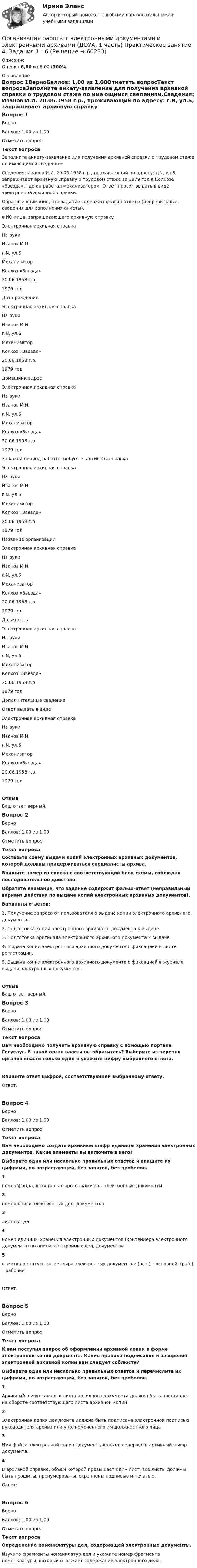      
            Описание
            Оценка 6,00 из 6,00 (100%) 
            Оглавление
            Вопрос 1ВерноБаллов: 1,00 из 1,00Отметить вопросТекст вопросаЗаполните анкету-заявление для получения архивной справки о трудовом стаже по имеющимся сведениям.Сведения: Иванов И.И. 20.06.1958 г.р., проживающий по адресу: г.N, ул.S, запрашивает архивную справку о трудовом стаже за 1979 год в Колхозе «Звезда», где он работал механизатором. Ответ просит выдать в виде электронной архивной справки.Обратите внимание, что задание содержит фальш-ответы (неправильные сведения для заполнения анкеты).ФИО лица, запрашивающего архивную справку Электронная архивная справкаНа рукиИванов И.И.г.N, ул.SМеханизаторКолхоз «Звезда»20.06.1958 г.р.1979 год  Дата рождения Электронная архивная справкаНа рукиИванов И.И.г.N, ул.SМеханизаторКолхоз «Звезда»20.06.1958 г.р.1979 год Домашний адрес Электронная архивная справкаНа рукиИванов И.И.г.N, ул.SМеханизаторКолхоз «Звезда»20.06.1958 г.р.1979 год За какой период работы требуется архивная справка Электронная архивная справкаНа рукиИванов И.И.г.N, ул.SМеханизаторКолхоз «Звезда»20.06.1958 г.р.1979 год Название организации Электронная архивная справкаНа рукиИванов И.И.г.N, ул.SМеханизаторКолхоз «Звезда»20.06.1958 г.р.1979 год Должность Электронная архивная справкаНа рукиИванов И.И.г.N, ул.SМеханизаторКолхоз «Звезда»20.06.1958 г.р.1979 год Дополнительные сведения Ответ выдать в виде Электронная архивная справкаНа рукиИванов И.И.г.N, ул.SМеханизаторКолхоз «Звезда»20.06.1958 г.р.1979 год ОтзывВаш ответ верный.Вопрос 2ВерноБаллов: 1,00 из 1,00Отметить вопросТекст вопросаСоставьте схему выдачи копий электронных архивных документов, которой должны придерживаться специалисты архива. Впишите номер из списка в соответствующий блок схемы, соблюдая последовательное действие.Обратите внимание, что задание содержит фальш-ответ (неправильный вариант действия по выдаче копий электронных архивных документов).Варианты ответов:1. Получение запроса от пользователя о выдаче копии электронного архивного документа.2. Подготовка копии электронного архивного документа к выдаче.3. Подготовка оригинала электронного архивного документа к выдаче.4. Выдача копии электронного архивного документа с фиксацией в листе регистрации.5. Выдача копии электронного архивного документа с фиксацией в журнале выдачи электронных документов. ОтзывВаш ответ верный.Вопрос 3ВерноБаллов: 1,00 из 1,00Отметить вопросТекст вопросаВам необходимо получить архивную справку с помощью портала Госуслуг. В какой орган власти вы обратитесь? Выберите из перечня органов власти только один и укажите цифру выбранного ответа. Впишите ответ цифрой, соответствующей выбранному ответу.Ответ:Вопрос 4ВерноБаллов: 1,00 из 1,00Отметить вопросТекст вопросаВам необходимо создать архивный шифр единицы хранения электронных документов. Какие элементы вы включите в него?Выберите один или несколько правильных ответов и впишите их цифрами, по возрастающей, без запятой, без пробелов.1номер фонда, в состав которого включены электронные документы2номер описи электронных дел, документов3лист фонда4номер единицы хранения электронных документов (контейнера электронного документа) по описи электронных дел, документов5отметка о статусе экземпляра электронных документов: (осн.) – основной, (раб.) – рабочийОтвет:Вопрос 5ВерноБаллов: 1,00 из 1,00Отметить вопросТекст вопроса К вам поступил запрос об оформлении архивной копии в форме электронной копии документа. Какие правила подписания и заверения электронной архивной копии вам следует соблюсти?Выберите один или несколько правильных ответов и перечислите их цифрами, по возрастающей, без запятой, без пробелов.1Архивный шифр каждого листа архивного документа должен быть проставлен на обороте соответствующего листа архивной копии2Электронная копия документа должна быть подписана электронной подписью руководителя архива или уполномоченного им должностного лица3Имя файла электронной копии документа должно содержать архивный шифр документа.4В архивной справке, объем которой превышает один лист, все листы должны быть прошиты, пронумерованы, скреплены подписью и печатью.   Ответ:Вопрос 6ВерноБаллов: 1,00 из 1,00Отметить вопросТекст вопросаОпределение номенклатуры дел, содержащей электронные документы.Изучите фрагменты номенклатур дел и укажите номер фрагмента номенклатуры, который отражает содержание электронного дела.  
            
            
            Организация работы с электронными документами и электронными архивами (ДОУА, 1 часть) Практическое занятие 3. Задания 1 - 6Организация работы с электронными документами и электронными архивами (ДОУА, 1 часть) Практическое занятие 4. Задания 1 - 6Организация работы с электронными документами и электронными архивами (ДОУА, 1 часть) Практическое занятие 4. Задания 1 - 6Организация работы с электронными документами и электронными архивами (ДОУА, 2 часть)Организация работы с электронными документами и электронными архивами (ДОУА, 2 часть) Комплексное Организация работы с электронными документами и электронными архивами (ДОУА, 2 часть) Практическое занятие 5. Задания 1 - 7Организация работы с электронными документами и электронными архивами (ДОУА, 2 часть) Практическое занятие 6. Задания 1 - 8ОРГАНИЗАЦИЯ РАБОТЫ С ЭЛЕКТРОННЫМИ ДОКУМЕНТАМИ И ЭЛЕКТРОННЫМИ АРХИВАМИ (ДОУА, 1 ЧАСТЬ)ОРГАНИЗАЦИЯ РАБОТЫ С ЭЛЕКТРОННЫМИ ДОКУМЕНТАМИ И ЭЛЕКТРОННЫМИ АРХИВАМИ (ДОУА, 1 ЧАСТЬ)ОРГАНИЗАЦИЯ РАБОТЫ С ЭЛЕКТРОННЫМИ ДОКУМЕНТАМИ И ЭЛЕКТРОННЫМИ АРХИВАМИ (ДОУА, 1 ЧАСТЬ)ОРГАНИЗАЦИЯ РАБОТЫ С ЭЛЕКТРОННЫМИ ДОКУМЕНТАМИ И ЭЛЕКТРОННЫМИ АРХИВАМИ (ДОУА, 1 ЧАСТЬ)ОРГАНИЗАЦИЯ РАБОТЫ С ЭЛЕКТРОННЫМИ ДОКУМЕНТАМИ И ЭЛЕКТРОННЫМИ АРХИВАМИ (ДОУА, 1 ЧАСТЬ)Организация работы с электронными документами и электронными архивами (ДОУА, 1 часть) Практическое занятие 1. Задания 1 - 6Организация работы с электронными документами и электронными архивами (ДОУА, 1 часть) Практическое занятие 1. Задания 1 - 6