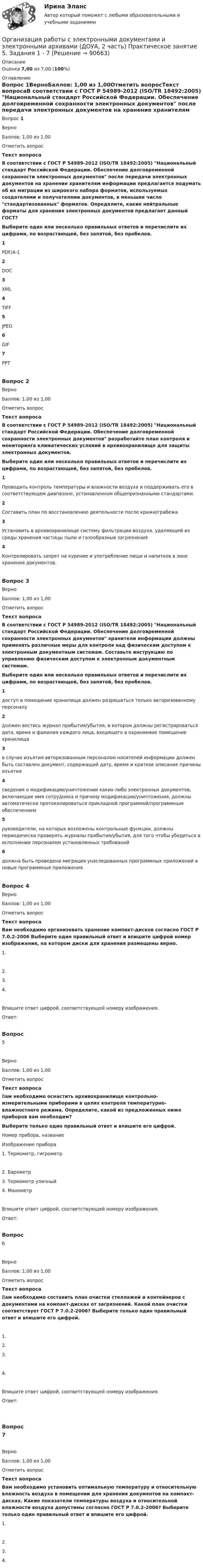      
            Описание
            Оценка 7,00 из 7,00 (100%) 
            Оглавление
            Вопрос 1ВерноБаллов: 1,00 из 1,00Отметить вопросТекст вопросаВ соответствии с ГОСТ Р 54989-2012 (ISO/TR 18492:2005) Национальный стандарт Российской Федерации. Обеспечение долговременной сохранности электронных документов после передачи электронных документов на хранение хранителям информации предлагается подумать об их миграции из широкого набора форматов, используемых создателями и получателями документов, в меньшее число стандартизованных форматов. Определите, какие нейтральные форматы для хранения электронных документов предлагает данный ГОСТ?Выберите один или несколько правильных ответов и перечислите их цифрами, по возрастающей, без запятой, без пробелов.1PDF/A-12DOC3XML4TIFF5JPEG6GIF7PPTВопрос 2ВерноБаллов: 1,00 из 1,00Отметить вопросТекст вопросаВ соответствии с ГОСТ Р 54989-2012 (ISO/TR 18492:2005) Национальный стандарт Российской Федерации. Обеспечение долговременной сохранности электронных документов разработайте план контроля и мониторинга климатических условий в архивохранилище для защиты электронных документов.Выберите один или несколько правильных ответов и перечислите их цифрами, по возрастающей, без запятой, без пробелов.1Проводить контроль температуры и влажности воздуха и поддерживать его в соответствующем диапазоне, установленном общепризнанными стандартами.2Составить план по восстановлению деятельности после кражи/грабежа3Установить в архивохранилище систему фильтрации воздуха, удаляющей из среды хранения частицы пыли и газообразные загрязнения4Контролировать запрет на курение и употребление пищи и напитков в зоне хранения документов.Вопрос 3ВерноБаллов: 1,00 из 1,00Отметить вопросТекст вопросаВ соответствии с ГОСТ Р 54989-2012 (ISO/TR 18492:2005) Национальный стандарт Российской Федерации. Обеспечение долговременной сохранности электронных документов хранители информации должны применять различные меры для контроля над физическим доступом к электронным документным системам. Составьте инструкцию по управлению физическим доступом к электронным документным системам.  Выберите один или несколько правильных ответов и перечислите их цифрами, по возрастающей, без запятой, без пробелов.1доступ в помещение хранилища должен разрешаться только авторизованному персоналу2должен вестись журнал прибытия/убытия, в котором должны регистрироваться дата, время и фамилия каждого лица, входящего в охраняемое помещение хранилища3в случае изъятия авторизованным персоналом носителей информации должен быть составлен документ, содержащий дату, время и краткое описание причины изъятия4сведения о модификации/уничтожении каких-либо электронных документов, включающие имя сотрудника и причину модификации/уничтожения, должны автоматически протоколироваться прикладной программой/программным обеспечением5руководители, на которых возложены контрольные функции, должны периодически проверять журналы прибытия/убытия, для того чтобы убедиться в исполнении персоналом установленных требований6должна быть проведена миграция унаследованных программных приложений в новые программные приложения.Вопрос 4ВерноБаллов: 1,00 из 1,00Отметить вопросТекст вопросаВам необходимо организовать хранение компакт-дисков согласно ГОСТ Р 7.0.2-2006 Выберите один правильный ответ и впишите цифрой номер изображения, на котором диски для хранения размещены верно.  1.  2.   3.   4. Впишите ответ цифрой, соответствующей номеру изображения.Ответ:Вопрос 5ВерноБаллов: 1,00 из 1,00Отметить вопросТекст вопросаВам необходимо оснастить архивохранилище контрольно-измерительными приборами в целях контроля температурно-влажностного режима. Определите, какой из предложенных ниже приборов вам необходим? Выберите только один правильный ответ и впишите его цифрой.Номер прибора, названиеИзображение прибора  1. Термометр, гигрометр  2. Барометр   3. Термометр уличный 4. МанометрВпишите ответ цифрой, соответствующей номеру изображения.Ответ:Вопрос 6ВерноБаллов: 1,00 из 1,00Отметить вопросТекст вопросаВам необходимо составить план очистки стеллажей и контейнеров с документами на компакт-дисках от загрязнений. Какой план очистки соответствует ГОСТ Р 7.0.2-2006? Выберите только один правильный ответ и впишите его цифрой.  1.  2.   3.   4. Впишите ответ цифрой, соответствующей номеру изображения.Ответ:Вопрос 7ВерноБаллов: 1,00 из 1,00Отметить вопросТекст вопросаВам необходимо установить оптимальную температуру и относительную влажность воздуха в помещении для хранения документов на компакт-дисках. Какие показатели температуры воздуха и относительной влажности воздуха допустимы согласно ГОСТ Р 7.0.2-2006? Выберите только один правильный ответ и впишите его цифрой.  1.  2.  3.  4.   
            
            
            Организация работы с электронными документами и электронными архивами (ДОУА, 2 часть) Комплексное Организация работы с электронными документами и электронными архивами (ДОУА, 2 часть) Практическое занятие 5. Задания 1 - 7Организация работы с электронными документами и электронными архивами (ДОУА, 2 часть) Практическое занятие 6. Задания 1 - 8Организация работы с электронными документами и электронными архивами (ДОУА, 2 часть) Практическое занятие 7. Задания 1 - 10Организация работы с электронными документами и электронными архивами (ДОУА, 2 часть) Тест 1Организация работы с электронными документами и электронными архивами (ДОУА, 2 часть) Тест 2Организация работы с электронными документами и электронными архивами КомплексОРГАНИЗАЦИЯ РАБОТЫ С ЭЛЕКТРОННЫМИ ДОКУМЕНТАМИ И ЭЛЕКТРОННЫМИ АРХИВАМИ (ДОУА, 1 ЧАСТЬ)Организация работы с электронными документами и электронными архивами (ДОУА, 1 часть) Практическое занятие 1. Задания 1 - 6Организация работы с электронными документами и электронными архивами (ДОУА, 1 часть) Практическое занятие 1. Задания 1 - 6Организация работы с электронными документами и электронными архивами (ДОУА, 1 часть) Практическое занятие 2. Задания 1 - 6Организация работы с электронными документами и электронными архивами (ДОУА, 1 часть) Практическое занятие 3. Задания 1 - 6Организация работы с электронными документами и электронными архивами (ДОУА, 1 часть) Практическое занятие 4. Задания 1 - 6Организация работы с электронными документами и электронными архивами (ДОУА, 1 часть) Практическое занятие 4. Задания 1 - 6