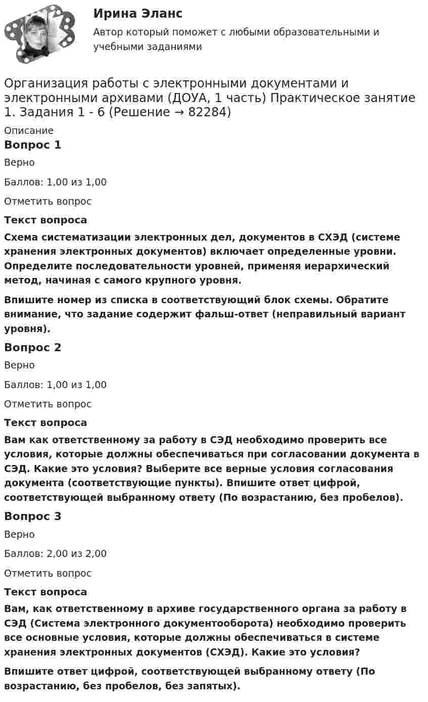     
            Описание
            Вопрос 1ВерноБаллов: 1,00 из 1,00Отметить вопросТекст вопросаСхема систематизации электронных дел, документов в СХЭД (системе хранения электронных документов) включает определенные уровни. Определите последовательности уровней, применяя иерархический метод, начиная с самого крупного уровня.Впишите номер из списка в соответствующий блок схемы. Обратите внимание, что задание содержит фальш-ответ (неправильный вариант уровня).Вопрос 2ВерноБаллов: 1,00 из 1,00Отметить вопросТекст вопросаВам как ответственному за работу в СЭД необходимо проверить все условия, которые должны обеспечиваться при согласовании документа в СЭД. Какие это условия? Выберите все верные условия согласования документа (соответствующие пункты). Впишите ответ цифрой, соответствующей выбранному ответу (По возрастанию, без пробелов). Вопрос 3ВерноБаллов: 2,00 из 2,00Отметить вопросТекст вопросаВам, как ответственному в архиве государственного органа за работу в СЭД (Система электронного документооборота) необходимо проверить все основные условия, которые должны обеспечиваться в системе хранения электронных документов (СХЭД). Какие это условия?Впишите ответ цифрой, соответствующей выбранному ответу (По возрастанию, без пробелов, без запятых).   
            
            
            ОРГАНИЗАЦИЯ РАБОТЫ С ЭЛЕКТРОННЫМИ ДОКУМЕНТАМИ И ЭЛЕКТРОННЫМИ АРХИВАМИ (ДОУА, 1 ЧАСТЬ)Организация работы с электронными документами и электронными архивами (ДОУА, 1 часть) Практическое занятие 1. Задания 1 - 6Организация работы с электронными документами и электронными архивами (ДОУА, 1 часть) Практическое занятие 1. Задания 1 - 6Организация работы с электронными документами и электронными архивами (ДОУА, 1 часть) Практическое занятие 2. Задания 1 - 6Организация работы с электронными документами и электронными архивами (ДОУА, 1 часть) Практическое занятие 3. Задания 1 - 6Организация работы с электронными документами и электронными архивами (ДОУА, 1 часть) Практическое занятие 4. Задания 1 - 6Организация работы с электронными документами и электронными архивами (ДОУА, 1 часть) Практическое занятие 4. Задания 1 - 6Организация работы с электронными документами и электронными архивами (ДОУА, 1 часть)Организация работы с электронными документами и электронными архивами (ДОУА, 1 часть)Организация работы с электронными документами и электронными архивами (ДОУА, 1 часть)Организация работы с электронными документами и электронными архивами (ДОУА, 1 часть)ОРГАНИЗАЦИЯ РАБОТЫ С ЭЛЕКТРОННЫМИ ДОКУМЕНТАМИ И ЭЛЕКТРОННЫМИ АРХИВАМИ (ДОУА, 1 ЧАСТЬ)ОРГАНИЗАЦИЯ РАБОТЫ С ЭЛЕКТРОННЫМИ ДОКУМЕНТАМИ И ЭЛЕКТРОННЫМИ АРХИВАМИ (ДОУА, 1 ЧАСТЬ)ОРГАНИЗАЦИЯ РАБОТЫ С ЭЛЕКТРОННЫМИ ДОКУМЕНТАМИ И ЭЛЕКТРОННЫМИ АРХИВАМИ (ДОУА, 1 ЧАСТЬ)