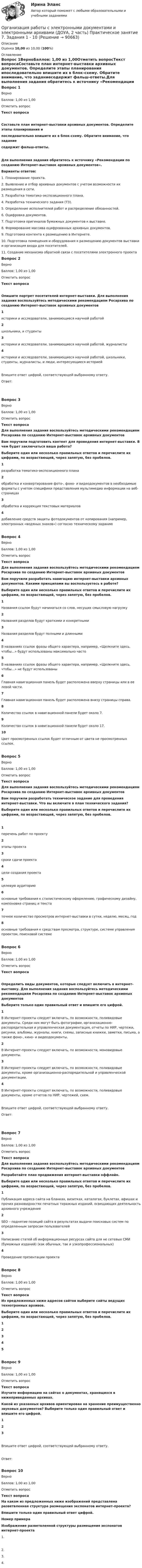      
            Описание
            Оценка 10,00 из 10,00 (100%) 
            Оглавление
            Вопрос 1ВерноБаллов: 1,00 из 1,00Отметить вопросТекст вопросаСоставьте план интернет-выставки архивных документов. Определите этапы планирования ипоследовательно впишите их в блок-схему. Обратите внимание, что заданиесодержит фальш-ответы.Для выполнения задания обратитесь к источнику «Рекомендации по созданию Интернет-выставок архивных документов». Варианты ответов:1. Планирование проекта.2. Выявление и отбор архивных документов с учетом возможности их размещения в сети.3. Разработка тематико-экспозиционного плана.4. Разработка технического задания (ТЗ).5. Определение исполнителей работ и распределение обязанностей.6. Оцифровка документов.7. Подготовка оригиналов бумажных документов к выставке.8. Формирование массива оцифрованных архивных документов.9. Подготовка контента к размещению в Интернете.10. Подготовка помещения и оборудования к размещению документов выставки и организация входа для посетителей.11. Создание механизма обратной связи с посетителями электронного проекта Вопрос 2ВерноБаллов: 1,00 из 1,00Отметить вопросТекст вопросаОпишите портрет посетителей интернет-выставки. Для выполнения задания воспользуйтесь методическими рекомендациям Росархива по созданию Интернет-выставок архивных документов 1историки и исследователи, занимающиеся научной работой2школьники, и студенты3историки и исследователи, занимающиеся научной работой, журналисты4историки и исследователи, занимающиеся научной работой, школьники, студенты, журналисты, и люди, интересующиеся историейВпишите ответ цифрой, соответствующей выбранному ответу.Ответ:Вопрос 3ВерноБаллов: 1,00 из 1,00Отметить вопросТекст вопросаДля выполнения задания воспользуйтесь методическими рекомендациям Росархива по созданию Интернет-выставок архивных документов Вам поручили подготовить контент для проведения интернет-выставки. В чем будет заключаться ваша работа?Выберите один или несколько правильных ответов и перечислите их цифрами, по возрастающей, через запятую, без пробелов.1разработка тематико-экспозиционного плана2обработка и конвертирование фото-, фоно- и видеодокументов в необходимые форматы с учетом специфики представления мультимедиа информации на веб-страницах3обработка и коррекция текстовых материалов4добавление средств защиты фотодокументов от копирования (например, электронных «водяных знаков») согласно техническому заданиюВопрос 4ВерноБаллов: 1,00 из 1,00Отметить вопросТекст вопросаДля выполнения задания воспользуйтесь методическими рекомендациям Росархива по созданию Интернет-выставок архивных документов Вам поручили разработать навигацию интернет-выставки архивных документов. Какими принципами вы воспользуетесь в работе?Выберите один или несколько правильных ответов и перечислите их цифрами, по возрастающей, через запятую, без пробелов.1Названия ссылок будут начинаться со слов, несущих смысловую нагрузку2Названия разделов будут краткими и конкретными3Названия разделов будут полными и длинными4В названиях ссылок фразы общего характера, например, «Щелкните здесь, чтобы…» будут использованы максимально часто5В названиях ссылок фразы общего характера, например, «Щелкните здесь, чтобы…» не будут использованы6Главная навигационная панель будет расположена вверху страницы или в ее левой части.7Главная навигационная панель будет расположена внизу страницы справа.8Количество ссылок в навигационной панели будет около 7.9Количество ссылок в навигационной панели будет около 17.10Цвет просмотренных ссылок будет отличным от цвета не просмотренных ссылок.Вопрос 5ВерноБаллов: 1,00 из 1,00Отметить вопросТекст вопросаДля выполнения задания воспользуйтесь методическими рекомендациям Росархива по созданию Интернет-выставок архивных документов Вам поручили разработать техническое задание для проведения интернет-выставки. Что вы включите в план технического задания?Выберите один или несколько правильных ответов и перечислите их цифрами, по возрастающей, через запятую, без пробелов.  1перечень работ по проекту2этапы проекта3сроки сдачи проекта4цели создания проекта5целевую аудиторию6основные требования к стилистическому оформлению, графическому дизайну, компоновке страниц и текста7точное количество просмотров интернет-выставки в сутки, неделю, месяц, год8основные требования к средствам просмотра, структуре, системе управления проектом, поисковой системеВопрос 6ВерноБаллов: 1,00 из 1,00Отметить вопросТекст вопросаОпределить виды документов, которые следует включить в интернет-выставку. Для выполнения задания воспользуйтесь методическими рекомендациям Росархива по созданию Интернет-выставок архивных документов Выберите только один правильный ответ и впишите его цифрой.1В Интернет-проекты следует включать, по возможности, поливидовые документы. Среди них могут быть фотографии, организационно-распорядительная и управленческая документация, отчеты по НИР, чертежи, рисунки, альбомы, журналы, книги, схемы, записные книжки, заметки, письма, а также фоно-, кино- и видеодокументы.2В Интернет-проекты следует включать, по возможности, моновидовые документы.3В Интернет-проекты следует включать, по возможности, поливидовые документы, кроме организационно-распорядительной и управленческой документации.4В Интернет-проекты следует включать, по возможности, поливидовые документы, кроме отчетов по НИР, чертежей, схем.Впишите ответ цифрой, соответствующей выбранному ответу.Ответ:Вопрос 7ВерноБаллов: 1,00 из 1,00Отметить вопросТекст вопросаДля выполнения задания воспользуйтесь методическими рекомендациям Росархива по созданию Интернет-выставок архивных документов Разработайте план продвижения интернет-выставки оффлайн.Выберите один или несколько правильных ответов и перечислите их цифрами, по возрастающей, через запятую, без пробелов.1Публикация адреса сайта на бланках, визитках, каталогах, буклетах, афишах и прочих разновидностях печатных тиражных изданий, освещающих деятельность архивного учреждения2SEO – поднятие позиций сайта в результатах выдачи поисковых систем по определенным запросам пользователей3Написание статей об информационных ресурсах сайта для не сетевых СМИ (бумажных изданий) (как обычных, так и узкопрофессиональных)4Проведение презентации проектаВопрос 8ВерноБаллов: 1,00 из 1,00Отметить вопросТекст вопросаИз предложенных ниже адресов сайтов выберите сайты ведущих технотронных архивов.Выберите один или несколько правильных ответов и перечислите их цифрами, по возрастающей, через запятую, без пробелов.    12345Вопрос 9ВерноБаллов: 1,00 из 1,00Отметить вопросТекст вопросаИзучите информацию на сайтах о документах, хранящихся в нижеприведенных архивах.Какой из указанных архивов ориентирован на хранение преимущественно звуковых документов? Выберите только один правильный ответ и впишите его цифрой.123Впишите ответ цифрой, соответствующей выбранному ответу.Ответ:Вопрос 10ВерноБаллов: 1,00 из 1,00Отметить вопросТекст вопросаНа каком из предложенных ниже изображений представлена разветвленная структура размещения экспонатов интернет-проекта?Впишите только один правильный ответ цифрой.Номер примераИзображение разветвленной структуры размещения экспонатов интернет-проекта  1.  2.   3.  4.   
            
            
            Организация работы с электронными документами и электронными архивами (ДОУА, 2 часть) Практическое занятие 6. Задания 1 - 8Организация работы с электронными документами и электронными архивами (ДОУА, 2 часть) Практическое занятие 7. Задания 1 - 10Организация работы с электронными документами и электронными архивами (ДОУА, 2 часть) Тест 1Организация работы с электронными документами и электронными архивами (ДОУА, 2 часть) Тест 2Организация работы с электронными документами и электронными архивами КомплексОрганизация работы с электронными документами и электронными архивами КОМПЛЕКСОрганизация работы с электронными документами и электронными архивами  Комплексное задание НСПКОрганизация работы с электронными документами и электронными архивами (ДОУА, 1 часть) Практическое занятие 1. Задания 1 - 6Организация работы с электронными документами и электронными архивами (ДОУА, 1 часть) Практическое занятие 2. Задания 1 - 6Организация работы с электронными документами и электронными архивами (ДОУА, 1 часть) Практическое занятие 3. Задания 1 - 6Организация работы с электронными документами и электронными архивами (ДОУА, 1 часть) Практическое занятие 4. Задания 1 - 6Организация работы с электронными документами и электронными архивами (ДОУА, 1 часть) Практическое занятие 4. Задания 1 - 6Организация работы с электронными документами и электронными архивами (ДОУА, 2 часть)Организация работы с электронными документами и электронными архивами (ДОУА, 2 часть) Комплексное 