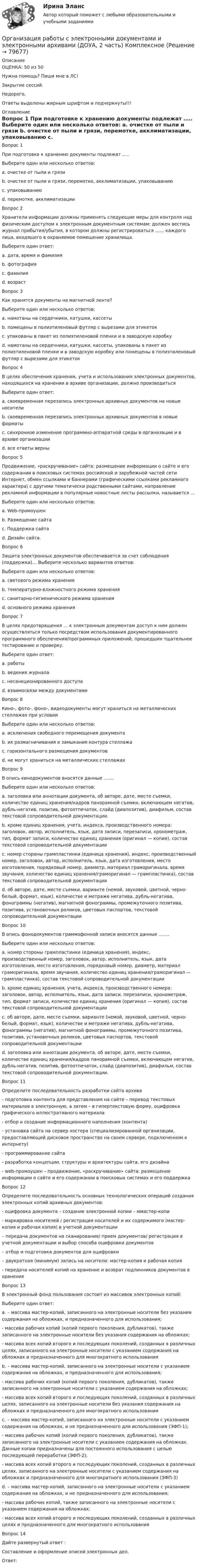      
            Описание
            ОЦЕНКА: 50 из 50Нужна помощь? Пиши мне в ЛС!Закрытие сессий.Недорого.Ответы выделены жирным шрифтом и подчеркнуты!!! 
            Оглавление
            Вопрос 1
При подготовке к хранению документы подлежат …..
Выберите один или несколько ответов:
a. очистке от пыли и грязи
b. очистке от пыли и грязи, перемотке, акклиматизации, упаковыванию 
c. упаковыванию
d. перемотке, акклиматизации
Вопрос 2
Хранители информации должны применять следующие меры для контроля над физическим доступом к электронным документным системам: должен вестись журнал прибытия/убытия, в котором должны регистрироваться …… каждого лица, входящего в охраняемое помещение хранилища.
Выберите один ответ:
a. дата, время и фамилия 
b. фотография
c. фамилия
d. возраст
Вопрос 3
Как хранятся документы на магнитной ленте?
Выберите один или несколько ответов:
a. намотаны на сердечники, катушки, кассеты
b. помещены в полиэтиленовый футляр с вырезами для этикеток
c. упакованы в пакет из полиэтиленовой пленки и в заводскую коробку
d. намотаны на сердечники, катушки, кассеты, упакованы в пакет из полиэтиленовой пленки и в заводскую коробку или помещены в полиэтиленовый футляр с вырезами для этикеток 
Вопрос 4
В целях обеспечения хранения, учета и использования электронных документов, находящихся на хранении в архиве организации, должно производиться
Выберите один ответ:
a. своевременная перезапись электронных архивных документов на новые носители
b. своевременная перезапись электронных архивных документов в новые форматы
c. синхронное изменение программно-аппаратной среды в организации и в архиве организации
d. все ответы верны 
Вопрос 5
Продвижение, «раскручивание» сайта: размещение информации о сайте и его содержании в поисковых системах российской и зарубежной частей сети Интернет, обмен ссылками и баннерами (графическими ссылками рекламного характера) с другими тематически родственными сайтами, направление рекламной информации в популярные новостные листы рассылки, называется …
Выберите один или несколько ответов:
a. Web-промоушен 
b. Размещение сайта
c. Поддержка сайта
d. Дизайн сайта.
Вопрос 6
Защита электронных документов обеспечивается за счет соблюдения (поддержки)… Выберите несколько вариантов ответов:
Выберите один или несколько ответов:
a. светового режима хранения 
b. температурно-влажностного режима хранения 
c. санитарно-гигиенического режима хранения 
d. основного режима хранения
Вопрос 7
В целях предотвращения … к электронным документам доступ к ним должен осуществляться только посредством использования документированного программного обеспечения/программных приложений, прошедших тщательное тестирование и проверку.
Выберите один ответ:
a. работы
b. ведения журнала
c. несанкционированного доступа 
d. взаимосвязи между документами
Вопрос 8
Кино-, фото-, фоно-, видеодокументы могут храниться на металлических стеллажах при условии
Выберите один или несколько ответов:
a. исключения свободного перемещения документа
b. их размагничивания и замыкания контура стеллажа 
c. горизонтального размещения документов
d. не могут храниться на металлических стеллажах
Вопрос 9
В опись кинодокументов вносятся данные …….
Выберите один или несколько ответов:
a. заголовка или аннотации документа, об авторе, дате, месте съемки, количестве единиц хранения/кадров панорамной съемки, включающем негатив, дубль-негатив, позитив, фотоотпечаток, слайд (диапозитив), диафильм, состав текстовой сопроводительной документации.
b. кроме единиц хранения, учета, индекса, производственного номера: заголовок, автор, исполнитель, язык, дата записи, перезаписи, хронометраж, тип, формат записи, количество единиц хранения (оригинал — копия), состав текстовой сопроводительной документации
c. номер стороны грампластинки (единица хранения), индекс, производственный номер, заголовок, автор, исполнитель, язык, дата изготовления, место изготовления, порядковый номер, диаметр, материал граморигинала, время звучания, количество единиц хранения/граморигинал — грампластинка), состав текстовой сопроводительной документации
d. об авторе, дате, месте съемки, варианте (немой, звуковой, цветной, черно-белый, формат, язык), количестве и метраже негатива, дубль-негатива, фонограммы (негатив), магнитной фонограммы, промежуточного позитива, позитива, установочных роликов, цветовых паспортов, текстовой сопроводительной документации 
Вопрос 10
В опись фонодокументов граммофонной записи вносятся данные …….
Выберите один или несколько ответов:
a. номер стороны грампластинки (единица хранения), индекс, производственный номер, заголовок, автор, исполнитель, язык, дата изготовления, место изготовления, порядковый номер, диаметр, материал граморигинала, время звучания, количество единиц хранения/граморигинал — грампластинка), состав текстовой сопроводительной документации 
b. кроме единиц хранения, учета, индекса, производственного номера: заголовок, автор, исполнитель, язык, дата записи, перезаписи, хронометраж, тип, формат записи, количество единиц хранения (оригинал — копия), состав текстовой сопроводительной документации
c. об авторе, дате, месте съемки, варианте (немой, звуковой, цветной, черно-белый, формат, язык), количестве и метраже негатива, дубль-негатива, фонограммы (негатив), магнитной фонограммы, промежуточного позитива, позитива, установочных роликов, цветовых паспортов, текстовой сопроводительной документации
d. заголовка или аннотации документа, об авторе, дате, месте съемки, количестве единиц хранения/кадров панорамной съемки, включающем негатив, дубль-негатив, позитив, фотоотпечаток, слайд (диапозитив), диафильм, состав текстовой сопроводительной документации.
Вопрос 11  
Определите последовательность разработки сайта архива
- подготовка контента для представления на сайте – перевод текстовых материалов в электронную, а затем – в гипертекстовую форму, оцифровка графического иллюстративного материала
- отбор и создание информационного наполнения (контента)
- установка сайта на сервер хостера (специализированной организации, предоставляющей дисковое пространство на своем сервере, подключенном к интернету)
- программирование сайта
- разработка концепции, структуры и архитектуры сайта, его дизайна
- web-промоушен – продвижение, «раскручивание» сайта: размещение информации о сайте и его содержании в поисковых системах и его поддержка
Вопрос 12
Определите последовательность основных технологических операций создания электронных копий архивных документов:
- оцифровка документа – создание электронной копии – ммастер-копи
- маркировка носителей / регистрация носителей и их содержимого (мастер- копия и рабочая копия) в учетной документации
– передача документов на сканирование/ прием документов/ регистрация в учетной документации и выбор способа оцифровки документов
– отбор и подготовка документов для оцифровки
– двукратная (минимум) запись на носители: мастер-копия и рабочая копия
- передача носителей копий на хранение и возврат подлинников документов в хранение
Вопрос 13
В электронный фонд пользования состоит из массивов электронных копий: 
Выберите один ответ:
a. – массива мастер-копий, записанного на электронные носители без указания содержания на обложках, и предназначенного для использования;
- массива рабочих копий (копий первого поколения, дубликатов), также записанного на электронные носители без указания содержания на обложках;
- массива всех копий второго и последующих поколений, созданных в различных целях, записанного на электронные носители с указанием содержания на обложках и предназначенного для многократного использования
b. – массива мастер-копий, записанного на электронные носители с указанием содержания на обложках, и предназначенного для использования;
- массива рабочих копий (копий первого поколения, дубликатов), также записанного на электронные носители с указанием содержания на обложках;
- массива всех копий второго и последующих поколений, созданных в различных целях, записанного на электронные носители без указания содержания на обложках и предназначенного для многократного использования
c. – массива мастер-копий, записанного на электронные носители с указанием содержания на обложках, и не предназначенного для использования (ЭФП-1);
- массива рабочих копий (копий первого поколения, дубликатов), также записанного на электронные носители с указанием содержания на обложках. Данные копии предназначены для постоянного использования с целью  последующей переработки (ЭФП-2);
- массива всех копий второго и последующих поколений, созданных в различных целях, записанного на электронные носители с указанием содержания на обложках и предназначенного для многократного использования (ЭФП-3) 
d. – массива мастер-копий, записанного на электронные носители с указанием содержания на обложках, и не предназначенного для использования;
- массива рабочих копий, также записанного на электронные носители с указанием содержания на обложках;
- массива всех копий второго и последующих поколений, созданных в различных целях  и предназначенного для многократного использования
Вопрос 14
Дайте развернутый ответ :
Составление и оформление описей электронных дел. 
Ответ:   
            
            
            Организация работы с электронными документами и электронными архивами (ДОУА, 2 часть)Организация работы с электронными документами и электронными архивами (ДОУА, 2 часть) Комплексное Организация работы с электронными документами и электронными архивами (ДОУА, 2 часть) Практическое занятие 5. Задания 1 - 7Организация работы с электронными документами и электронными архивами (ДОУА, 2 часть) Практическое занятие 6. Задания 1 - 8Организация работы с электронными документами и электронными архивами (ДОУА, 2 часть) Практическое занятие 7. Задания 1 - 10Организация работы с электронными документами и электронными архивами (ДОУА, 2 часть) Тест 1Организация работы с электронными документами и электронными архивами (ДОУА, 2 часть) Тест 2ОРГАНИЗАЦИЯ РАБОТЫ С ЭЛЕКТРОННЫМИ ДОКУМЕНТАМИ И ЭЛЕКТРОННЫМИ АРХИВАМИ (ДОУА, 1 ЧАСТЬ)ОРГАНИЗАЦИЯ РАБОТЫ С ЭЛЕКТРОННЫМИ ДОКУМЕНТАМИ И ЭЛЕКТРОННЫМИ АРХИВАМИ (ДОУА, 1 ЧАСТЬ)Организация работы с электронными документами и электронными архивами (ДОУА, 1 часть) Практическое занятие 1. Задания 1 - 6Организация работы с электронными документами и электронными архивами (ДОУА, 1 часть) Практическое занятие 1. Задания 1 - 6Организация работы с электронными документами и электронными архивами (ДОУА, 1 часть) Практическое занятие 2. Задания 1 - 6Организация работы с электронными документами и электронными архивами (ДОУА, 1 часть) Практическое занятие 3. Задания 1 - 6Организация работы с электронными документами и электронными архивами (ДОУА, 1 часть) Практическое занятие 4. Задания 1 - 6