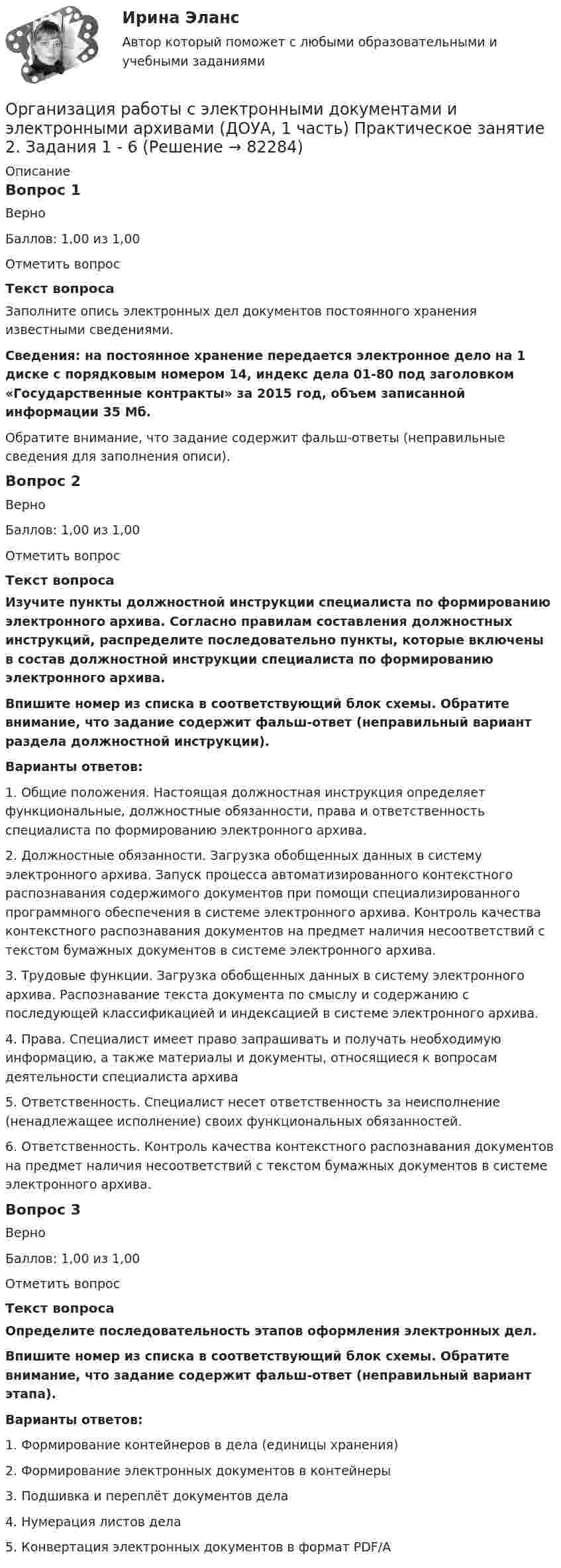    
            Описание
            Вопрос 1ВерноБаллов: 1,00 из 1,00Отметить вопросТекст вопросаЗаполните опись электронных дел документов постоянного хранения известными сведениями.Сведения: на постоянное хранение передается электронное дело на 1 диске с порядковым номером 14, индекс дела 01-80 под заголовком «Государственные контракты» за 2015 год, объем записанной информации 35 Мб.Обратите внимание, что задание содержит фальш-ответы (неправильные сведения для заполнения описи).Вопрос 2ВерноБаллов: 1,00 из 1,00Отметить вопросТекст вопросаИзучите пункты должностной инструкции специалиста по формированию электронного архива. Согласно правилам составления должностных инструкций, распределите последовательно пункты, которые включены в состав должностной инструкции специалиста по формированию электронного архива.Впишите номер из списка в соответствующий блок схемы. Обратите внимание, что задание содержит фальш-ответ (неправильный вариант раздела должностной инструкции).Варианты ответов:1. Общие положения. Настоящая должностная инструкция определяет функциональные, должностные обязанности, права и ответственность специалиста по формированию электронного архива.2. Должностные обязанности. Загрузка обобщенных данных в систему электронного архива. Запуск процесса автоматизированного контекстного распознавания содержимого документов при помощи специализированного программного обеспечения в системе электронного архива. Контроль качества контекстного распознавания документов на предмет наличия несоответствий с текстом бумажных документов в системе электронного архива.3. Трудовые функции. Загрузка обобщенных данных в систему электронного архива. Распознавание текста документа по смыслу и содержанию с последующей классификацией и индексацией в системе электронного архива.4. Права. Специалист имеет право запрашивать и получать необходимую информацию, а также материалы и документы, относящиеся к вопросам деятельности специалиста архива5. Ответственность. Специалист несет ответственность за неисполнение (ненадлежащее исполнение) своих функциональных обязанностей.6. Ответственность. Контроль качества контекстного распознавания документов на предмет наличия несоответствий с текстом бумажных документов в системе электронного архива.Вопрос 3ВерноБаллов: 1,00 из 1,00Отметить вопросТекст вопросаОпределите последовательность этапов оформления электронных дел.Впишите номер из списка в соответствующий блок схемы. Обратите внимание, что задание содержит фальш-ответ (неправильный вариант этапа).Варианты ответов:1. Формирование контейнеров в дела (единицы хранения)2. Формирование электронных документов в контейнеры3. Подшивка и переплёт документов дела4. Нумерация листов дела5. Конвертация электронных документов в формат PDF/A   
            
            
            Организация работы с электронными документами и электронными архивами (ДОУА, 1 часть) Практическое занятие 1. Задания 1 - 6Организация работы с электронными документами и электронными архивами (ДОУА, 1 часть) Практическое занятие 2. Задания 1 - 6Организация работы с электронными документами и электронными архивами (ДОУА, 1 часть) Практическое занятие 3. Задания 1 - 6Организация работы с электронными документами и электронными архивами (ДОУА, 1 часть) Практическое занятие 4. Задания 1 - 6Организация работы с электронными документами и электронными архивами (ДОУА, 1 часть) Практическое занятие 4. Задания 1 - 6Организация работы с электронными документами и электронными архивами (ДОУА, 2 часть)Организация работы с электронными документами и электронными архивами (ДОУА, 2 часть) Комплексное Организация работы с электронными документами и электронными архивами (ДОУА, 1 часть)Организация работы с электронными документами и электронными архивами (ДОУА, 1 часть)ОРГАНИЗАЦИЯ РАБОТЫ С ЭЛЕКТРОННЫМИ ДОКУМЕНТАМИ И ЭЛЕКТРОННЫМИ АРХИВАМИ (ДОУА, 1 ЧАСТЬ)ОРГАНИЗАЦИЯ РАБОТЫ С ЭЛЕКТРОННЫМИ ДОКУМЕНТАМИ И ЭЛЕКТРОННЫМИ АРХИВАМИ (ДОУА, 1 ЧАСТЬ)ОРГАНИЗАЦИЯ РАБОТЫ С ЭЛЕКТРОННЫМИ ДОКУМЕНТАМИ И ЭЛЕКТРОННЫМИ АРХИВАМИ (ДОУА, 1 ЧАСТЬ)ОРГАНИЗАЦИЯ РАБОТЫ С ЭЛЕКТРОННЫМИ ДОКУМЕНТАМИ И ЭЛЕКТРОННЫМИ АРХИВАМИ (ДОУА, 1 ЧАСТЬ)ОРГАНИЗАЦИЯ РАБОТЫ С ЭЛЕКТРОННЫМИ ДОКУМЕНТАМИ И ЭЛЕКТРОННЫМИ АРХИВАМИ (ДОУА, 1 ЧАСТЬ)