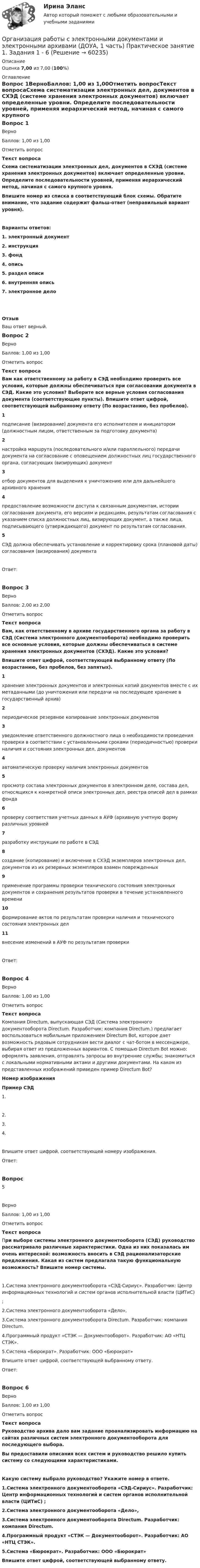      
            Описание
            Оценка 7,00 из 7,00 (100%) 
            Оглавление
            Вопрос 1ВерноБаллов: 1,00 из 1,00Отметить вопросТекст вопросаСхема систематизации электронных дел, документов в СХЭД (системе хранения электронных документов) включает определенные уровни. Определите последовательности уровней, применяя иерархический метод, начиная с самого крупного уровня.Впишите номер из списка в соответствующий блок схемы. Обратите внимание, что задание содержит фальш-ответ (неправильный вариант уровня).Варианты ответов:1. электронный документ2. инструкция3. фонд4. опись5. раздел описи6. внутренняя опись7. электронное дело ОтзывВаш ответ верный.Вопрос 2ВерноБаллов: 1,00 из 1,00Отметить вопросТекст вопросаВам как ответственному за работу в СЭД необходимо проверить все условия, которые должны обеспечиваться при согласовании документа в СЭД. Какие это условия? Выберите все верные условия согласования документа (соответствующие пункты). Впишите ответ цифрой, соответствующей выбранному ответу (По возрастанию, без пробелов).1подписание (визирование) документа его исполнителем и инициатором (должностным лицом, ответственным за подготовку документа)2настройка маршрута (последовательного и/или параллельного) передачи документа на согласование с оповещением должностных лиц государственного органа, согласующих (визирующих) документ3отбор документов для выделения к уничтожению или для дальнейшего архивного хранения4предоставление возможности доступа к связанным документам, истории согласования документа, его версиям и редакциям, результатам согласования с указанием списка должностных лиц, визирующих документ, а также лица, подписывающего (утверждающего) документ по результатам согласования.5СЭД должна обеспечивать установление и корректировку срока (плановой даты) согласования (визирования) документаОтвет:Вопрос 3ВерноБаллов: 2,00 из 2,00Отметить вопросТекст вопросаВам, как ответственному в архиве государственного органа за работу в СЭД (Система электронного документооборота) необходимо проверить все основные условия, которые должны обеспечиваться в системе хранения электронных документов (СХЭД). Какие это условия?Впишите ответ цифрой, соответствующей выбранному ответу (По возрастанию, без пробелов, без запятых).1хранение электронных документов и электронных копий документов вместе с их метаданными (до уничтожения или передачи на последующее хранение в государственный архив)2периодическое резервное копирование электронных документов3уведомление ответственного должностного лица о необходимости проведения проверки в соответствии с установленными сроками (периодичностью) проверки наличия и состояния электронных дел, документов4автоматическую проверку наличия электронных документов5просмотр состава электронных документов в электронном деле, состава дел, относящихся к конкретной описи электронных дел, реестра описей дел в рамках фонда6проверку соответствия учетных данных в АУФ (архивную учетную форму различных уровней7разработку инструкции по работе в СЭД8создание (копирование) и включение в СХЭД экземпляров электронных дел, документов из их резервных экземпляров взамен поврежденных9применение программы проверки технического состояния электронных документов и сохранения результатов проверки в течение установленного времени10формирование актов по результатам проверки наличия и технического состояния электронных дел11внесение изменений в АУФ по результатам проверкиОтвет:Вопрос 4ВерноБаллов: 1,00 из 1,00Отметить вопросТекст вопросаКомпания Directum, выпускающая СЭД (Система электронного документооборота Directum. Разработчик: компания Directum.) предлагает воспользоваться мобильным приложением Directum Bot, которое дает возможность рядовым сотрудникам вести диалог с чат-ботом в мессенджере, выбирая ответ из предложенных вариантов. С помощью Directum Bot можно: оформлять заявления, отправлять запросы во внутренние службы; знакомиться с локальными нормативными актами и другими документами. На каком из представленных изображений приведен пример Directum Bot?Номер изображенияПример СЭД  1.   2.  3.   4.Впишите ответ цифрой, соответствующей номеру изображения.Ответ:Вопрос 5ВерноБаллов: 1,00 из 1,00Отметить вопросТекст вопросаПри выборе системы электронного документооборота (СЭД) руководство рассматривало различные характеристики. Одна из них показалась им очень интересной: возможность вносить в СЭД рационализаторские предложения. Какая из систем предлагала такую функциональную возможность? Впишите номер системы.1.Система электронного документооборота «СЭД-Сириус». Разработчик: Центр информационных технологий и систем органов исполнительной власти (ЦИТиС) ;2.Система электронного документооборота «Дело», 3.Система электронного документооборота Directum. Разработчик: компания Directum.  4.Программный продукт «СТЭК — Документооборот». Разработчик: АО «НТЦ СТЭК».5.Система «Бюрократ». Разработчик: ООО «Бюрократ» Впишите ответ цифрой, соответствующей выбранному ответу.Ответ:Вопрос 6ВерноБаллов: 1,00 из 1,00Отметить вопросТекст вопросаРуководство архива дало вам задание проанализировать информацию на сайтах различных систем электронного документооборота для последующего выбора.Вы предоставили описания всех систем и руководство решило купить систему со следующими характеристиками.Какую систему выбрало руководство? Укажите номер в ответе. 1.Система электронного документооборота «СЭД-Сириус». Разработчик: Центр информационных технологий и систем органов исполнительной власти (ЦИТиС) ;2.Система электронного документооборота «Дело», 3.Система электронного документооборота Directum. Разработчик: компания Directum.   4.Программный продукт «СТЭК — Документооборот». Разработчик: АО «НТЦ СТЭК».5.Система «Бюрократ». Разработчик: ООО «Бюрократ» Впишите ответ цифрой, соответствующей выбранному ответу.  
            
            
            Организация работы с электронными документами и электронными архивами (ДОУА, 1 часть) Практическое занятие 1. Задания 1 - 6Организация работы с электронными документами и электронными архивами (ДОУА, 1 часть) Практическое занятие 1. Задания 1 - 6Организация работы с электронными документами и электронными архивами (ДОУА, 1 часть) Практическое занятие 2. Задания 1 - 6Организация работы с электронными документами и электронными архивами (ДОУА, 1 часть) Практическое занятие 3. Задания 1 - 6Организация работы с электронными документами и электронными архивами (ДОУА, 1 часть) Практическое занятие 4. Задания 1 - 6Организация работы с электронными документами и электронными архивами (ДОУА, 1 часть) Практическое занятие 4. Задания 1 - 6Организация работы с электронными документами и электронными архивами (ДОУА, 2 часть)Организация работы с электронными документами и электронными архивами (ДОУА, 1 часть)Организация работы с электронными документами и электронными архивами (ДОУА, 1 часть)Организация работы с электронными документами и электронными архивами (ДОУА, 1 часть)ОРГАНИЗАЦИЯ РАБОТЫ С ЭЛЕКТРОННЫМИ ДОКУМЕНТАМИ И ЭЛЕКТРОННЫМИ АРХИВАМИ (ДОУА, 1 ЧАСТЬ)ОРГАНИЗАЦИЯ РАБОТЫ С ЭЛЕКТРОННЫМИ ДОКУМЕНТАМИ И ЭЛЕКТРОННЫМИ АРХИВАМИ (ДОУА, 1 ЧАСТЬ)ОРГАНИЗАЦИЯ РАБОТЫ С ЭЛЕКТРОННЫМИ ДОКУМЕНТАМИ И ЭЛЕКТРОННЫМИ АРХИВАМИ (ДОУА, 1 ЧАСТЬ)ОРГАНИЗАЦИЯ РАБОТЫ С ЭЛЕКТРОННЫМИ ДОКУМЕНТАМИ И ЭЛЕКТРОННЫМИ АРХИВАМИ (ДОУА, 1 ЧАСТЬ)
