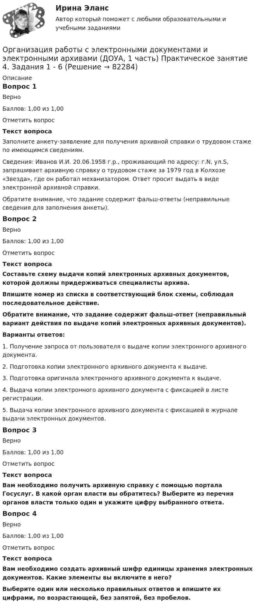     
            Описание
            Вопрос 1ВерноБаллов: 1,00 из 1,00Отметить вопросТекст вопросаЗаполните анкету-заявление для получения архивной справки о трудовом стаже по имеющимся сведениям.Сведения: Иванов И.И. 20.06.1958 г.р., проживающий по адресу: г.N, ул.S, запрашивает архивную справку о трудовом стаже за 1979 год в Колхозе «Звезда», где он работал механизатором. Ответ просит выдать в виде электронной архивной справки.Обратите внимание, что задание содержит фальш-ответы (неправильные сведения для заполнения анкеты).Вопрос 2ВерноБаллов: 1,00 из 1,00Отметить вопросТекст вопросаСоставьте схему выдачи копий электронных архивных документов, которой должны придерживаться специалисты архива. Впишите номер из списка в соответствующий блок схемы, соблюдая последовательное действие.Обратите внимание, что задание содержит фальш-ответ (неправильный вариант действия по выдаче копий электронных архивных документов).Варианты ответов:1. Получение запроса от пользователя о выдаче копии электронного архивного документа.2. Подготовка копии электронного архивного документа к выдаче.3. Подготовка оригинала электронного архивного документа к выдаче.4. Выдача копии электронного архивного документа с фиксацией в листе регистрации.5. Выдача копии электронного архивного документа с фиксацией в журнале выдачи электронных документов.Вопрос 3ВерноБаллов: 1,00 из 1,00Отметить вопросТекст вопросаВам необходимо получить архивную справку с помощью портала Госуслуг. В какой орган власти вы обратитесь? Выберите из перечня органов власти только один и укажите цифру выбранного ответа. Вопрос 4ВерноБаллов: 1,00 из 1,00Отметить вопросТекст вопросаВам необходимо создать архивный шифр единицы хранения электронных документов. Какие элементы вы включите в него?Выберите один или несколько правильных ответов и впишите их цифрами, по возрастающей, без запятой, без пробелов.   
            
            
            Организация работы с электронными документами и электронными архивами (ДОУА, 1 часть) Практическое занятие 4. Задания 1 - 6Организация работы с электронными документами и электронными архивами (ДОУА, 1 часть) Практическое занятие 4. Задания 1 - 6Организация работы с электронными документами и электронными архивами (ДОУА, 2 часть)Организация работы с электронными документами и электронными архивами (ДОУА, 2 часть) Комплексное Организация работы с электронными документами и электронными архивами (ДОУА, 2 часть) Практическое занятие 5. Задания 1 - 7Организация работы с электронными документами и электронными архивами (ДОУА, 2 часть) Практическое занятие 6. Задания 1 - 8Организация работы с электронными документами и электронными архивами (ДОУА, 2 часть) Практическое занятие 7. Задания 1 - 10ОРГАНИЗАЦИЯ РАБОТЫ С ЭЛЕКТРОННЫМИ ДОКУМЕНТАМИ И ЭЛЕКТРОННЫМИ АРХИВАМИ (ДОУА, 1 ЧАСТЬ)ОРГАНИЗАЦИЯ РАБОТЫ С ЭЛЕКТРОННЫМИ ДОКУМЕНТАМИ И ЭЛЕКТРОННЫМИ АРХИВАМИ (ДОУА, 1 ЧАСТЬ)ОРГАНИЗАЦИЯ РАБОТЫ С ЭЛЕКТРОННЫМИ ДОКУМЕНТАМИ И ЭЛЕКТРОННЫМИ АРХИВАМИ (ДОУА, 1 ЧАСТЬ)ОРГАНИЗАЦИЯ РАБОТЫ С ЭЛЕКТРОННЫМИ ДОКУМЕНТАМИ И ЭЛЕКТРОННЫМИ АРХИВАМИ (ДОУА, 1 ЧАСТЬ)Организация работы с электронными документами и электронными архивами (ДОУА, 1 часть) Практическое занятие 1. Задания 1 - 6Организация работы с электронными документами и электронными архивами (ДОУА, 1 часть) Практическое занятие 1. Задания 1 - 6Организация работы с электронными документами и электронными архивами (ДОУА, 1 часть) Практическое занятие 2. Задания 1 - 6