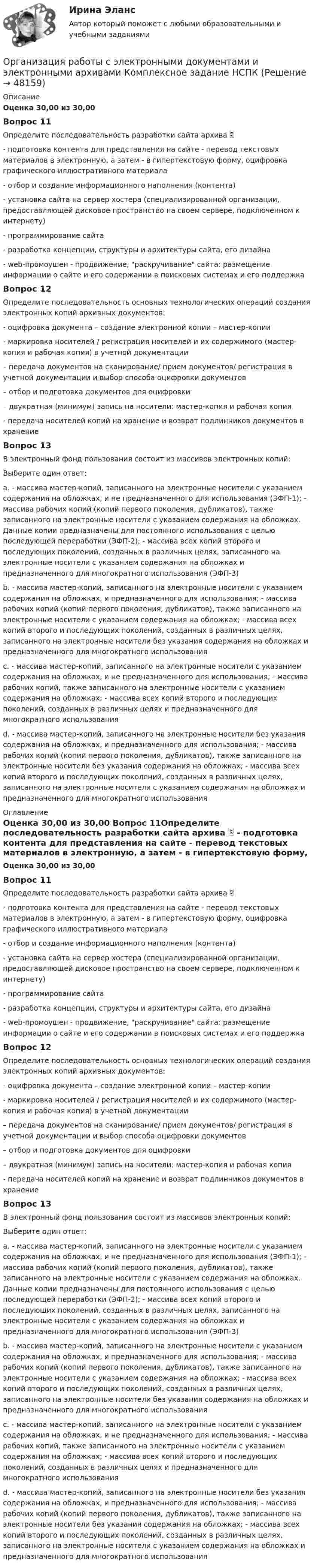      
            Описание
            Оценка 30,00 из 30,00 Вопрос 11Определите последовательность разработки сайта архива  - подготовка контента для представления на сайте - перевод текстовых материалов в электронную, а затем - в гипертекстовую форму, оцифровка графического иллюстративного материала - отбор и создание информационного наполнения (контента) - установка сайта на сервер хостера (специализированной организации, предоставляющей дисковое пространство на своем сервере, подключенном к интернету) - программирование сайта - разработка концепции, структуры и архитектуры сайта, его дизайна  - web-промоушен - продвижение, раскручивание сайта: размещение информации о сайте и его содержании в поисковых системах и его поддержка Вопрос 12Определите последовательность основных технологических операций создания электронных копий архивных документов:  - оцифровка документа – создание электронной копии – мастер-копии  - маркировка носителей / регистрация носителей и их содержимого (мастер- копия и рабочая копия) в учетной документации  – передача документов на сканирование/ прием документов/ регистрация в учетной документации и выбор способа оцифровки документов  – отбор и подготовка документов для оцифровки  – двукратная (минимум) запись на носители: мастер-копия и рабочая копия - передача носителей копий на хранение и возврат подлинников документов в хранение Вопрос 13В электронный фонд пользования состоит из массивов электронных копий: Выберите один ответ: a. - массива мастер-копий, записанного на электронные носители с указанием содержания на обложках, и не предназначенного для использования (ЭФП-1); - массива рабочих копий (копий первого поколения, дубликатов), также записанного на электронные носители с указанием содержания на обложках. Данные копии предназначены для постоянного использования с целью последующей переработки (ЭФП-2); - массива всех копий второго и последующих поколений, созданных в различных целях, записанного на электронные носители с указанием содержания на обложках и предназначенного для многократного использования (ЭФП-3) b. - массива мастер-копий, записанного на электронные носители с указанием содержания на обложках, и предназначенного для использования; - массива рабочих копий (копий первого поколения, дубликатов), также записанного на электронные носители с указанием содержания на обложках; - массива всех копий второго и последующих поколений, созданных в различных целях, записанного на электронные носители без указания содержания на обложках и предназначенного для многократного использования c. - массива мастер-копий, записанного на электронные носители с указанием содержания на обложках, и не предназначенного для использования; - массива рабочих копий, также записанного на электронные носители с указанием содержания на обложках; - массива всех копий второго и последующих поколений, созданных в различных целях и предназначенного для многократного использования d. - массива мастер-копий, записанного на электронные носители без указания содержания на обложках, и предназначенного для использования; - массива рабочих копий (копий первого поколения, дубликатов), также записанного на электронные носители без указания содержания на обложках; - массива всех копий второго и последующих поколений, созданных в различных целях, записанного на электронные носители с указанием содержания на обложках и предназначенного для многократного использования 
            Оглавление
            Оценка 30,00 из 30,00 Вопрос 11Определите последовательность разработки сайта архива  - подготовка контента для представления на сайте - перевод текстовых материалов в электронную, а затем - в гипертекстовую форму, оцифровка графического иллюстративного материала - отбор и создание информационного наполнения (контента) - установка сайта на сервер хостера (специализированной организации, предоставляющей дисковое пространство на своем сервере, подключенном к интернету) - программирование сайта - разработка концепции, структуры и архитектуры сайта, его дизайна  - web-промоушен - продвижение, раскручивание сайта: размещение информации о сайте и его содержании в поисковых системах и его поддержка Вопрос 12Определите последовательность основных технологических операций создания электронных копий архивных документов:  - оцифровка документа – создание электронной копии – мастер-копии  - маркировка носителей / регистрация носителей и их содержимого (мастер- копия и рабочая копия) в учетной документации  – передача документов на сканирование/ прием документов/ регистрация в учетной документации и выбор способа оцифровки документов  – отбор и подготовка документов для оцифровки  – двукратная (минимум) запись на носители: мастер-копия и рабочая копия - передача носителей копий на хранение и возврат подлинников документов в хранение Вопрос 13В электронный фонд пользования состоит из массивов электронных копий: Выберите один ответ: a. - массива мастер-копий, записанного на электронные носители с указанием содержания на обложках, и не предназначенного для использования (ЭФП-1); - массива рабочих копий (копий первого поколения, дубликатов), также записанного на электронные носители с указанием содержания на обложках. Данные копии предназначены для постоянного использования с целью последующей переработки (ЭФП-2); - массива всех копий второго и последующих поколений, созданных в различных целях, записанного на электронные носители с указанием содержания на обложках и предназначенного для многократного использования (ЭФП-3) b. - массива мастер-копий, записанного на электронные носители с указанием содержания на обложках, и предназначенного для использования; - массива рабочих копий (копий первого поколения, дубликатов), также записанного на электронные носители с указанием содержания на обложках; - массива всех копий второго и последующих поколений, созданных в различных целях, записанного на электронные носители без указания содержания на обложках и предназначенного для многократного использования c. - массива мастер-копий, записанного на электронные носители с указанием содержания на обложках, и не предназначенного для использования; - массива рабочих копий, также записанного на электронные носители с указанием содержания на обложках; - массива всех копий второго и последующих поколений, созданных в различных целях и предназначенного для многократного использования d. - массива мастер-копий, записанного на электронные носители без указания содержания на обложках, и предназначенного для использования; - массива рабочих копий (копий первого поколения, дубликатов), также записанного на электронные носители без указания содержания на обложках; - массива всех копий второго и последующих поколений, созданных в различных целях, записанного на электронные носители с указанием содержания на обложках и предназначенного для многократного использования 
            
            
            Организация работы с электронными документами и электронными архивами  Комплексное задание НСПКОрганизация работы с электронными документами и электронными архивами Комплексное задание НСПКОрганизация работы с электронными документами и электронными архивами Практическая работа 1 Задания 1-6Организация работы с электронными документами и электронными архивами Практическое занятие 1. Задания 1 - 6 НСПКОрганизация работы с электронными документами и электронными архивами  Практическое занятие 1. Задания 1 - 6   НСПКОрганизация работы с электронными документами и электронными архивами Практическое занятие 2. Задания 1 - 6 НСПКОрганизация работы с электронными документами и электронными архивами  Практическое занятие 2. Задания 1 - 6  НСПКОрганизация работы с электронными документами и электронными архивами (ДОУА, 2 часть) Комплексное Организация работы с электронными документами и электронными архивами (ДОУА, 2 часть) Практическое занятие 5. Задания 1 - 7Организация работы с электронными документами и электронными архивами (ДОУА, 2 часть) Практическое занятие 6. Задания 1 - 8Организация работы с электронными документами и электронными архивами (ДОУА, 2 часть) Практическое занятие 7. Задания 1 - 10Организация работы с электронными документами и электронными архивами (ДОУА, 2 часть) Тест 1Организация работы с электронными документами и электронными архивами (ДОУА, 2 часть) Тест 2Организация работы с электронными документами и электронными архивами Комплекс