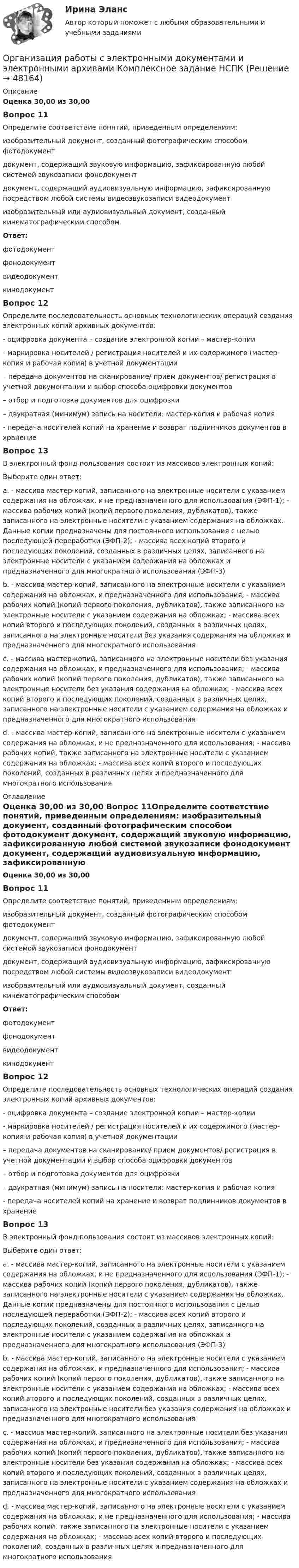      
            Описание
            Оценка 30,00 из 30,00 Вопрос 11Определите соответствие понятий, приведенным определениям: изобразительный документ, созданный фотографическим способом фотодокумент документ, содержащий звуковую информацию, зафиксированную любой системой звукозаписи фонодокумент документ, содержащий аудиовизуальную информацию, зафиксированную посредством любой системы видеозвукозаписи видеодокумент  изобразительный или аудиовизуальный документ, созданный кинематографическим способомОтвет:фотодокумент фонодокумент видеодокумент  кинодокументВопрос 12Определите последовательность основных технологических операций создания электронных копий архивных документов: - оцифровка документа – создание электронной копии – мастер-копии  - маркировка носителей / регистрация носителей и их содержимого (мастер- копия и рабочая копия) в учетной документации  – передача документов на сканирование/ прием документов/ регистрация в учетной документации и выбор способа оцифровки документов  – отбор и подготовка документов для оцифровки  – двукратная (минимум) запись на носители: мастер-копия и рабочая копия  - передача носителей копий на хранение и возврат подлинников документов в хранениеВопрос 13В электронный фонд пользования состоит из массивов электронных копий: Выберите один ответ: a. - массива мастер-копий, записанного на электронные носители с указанием содержания на обложках, и не предназначенного для использования (ЭФП-1); - массива рабочих копий (копий первого поколения, дубликатов), также записанного на электронные носители с указанием содержания на обложках. Данные копии предназначены для постоянного использования с целью последующей переработки (ЭФП-2); - массива всех копий второго и последующих поколений, созданных в различных целях, записанного на электронные носители с указанием содержания на обложках и предназначенного для многократного использования (ЭФП-3) b. - массива мастер-копий, записанного на электронные носители с указанием содержания на обложках, и предназначенного для использования; - массива рабочих копий (копий первого поколения, дубликатов), также записанного на электронные носители с указанием содержания на обложках; - массива всех копий второго и последующих поколений, созданных в различных целях, записанного на электронные носители без указания содержания на обложках и предназначенного для многократного использования c. - массива мастер-копий, записанного на электронные носители без указания содержания на обложках, и предназначенного для использования; - массива рабочих копий (копий первого поколения, дубликатов), также записанного на электронные носители без указания содержания на обложках; - массива всех копий второго и последующих поколений, созданных в различных целях, записанного на электронные носители с указанием содержания на обложках и предназначенного для многократного использования d. - массива мастер-копий, записанного на электронные носители с указанием содержания на обложках, и не предназначенного для использования; - массива рабочих копий, также записанного на электронные носители с указанием содержания на обложках; - массива всех копий второго и последующих поколений, созданных в различных целях и предназначенного для многократного использования 
            Оглавление
            Оценка 30,00 из 30,00 Вопрос 11Определите соответствие понятий, приведенным определениям: изобразительный документ, созданный фотографическим способом фотодокумент документ, содержащий звуковую информацию, зафиксированную любой системой звукозаписи фонодокумент документ, содержащий аудиовизуальную информацию, зафиксированную посредством любой системы видеозвукозаписи видеодокумент  изобразительный или аудиовизуальный документ, созданный кинематографическим способомОтвет:фотодокумент фонодокумент видеодокумент  кинодокументВопрос 12Определите последовательность основных технологических операций создания электронных копий архивных документов: - оцифровка документа – создание электронной копии – мастер-копии  - маркировка носителей / регистрация носителей и их содержимого (мастер- копия и рабочая копия) в учетной документации  – передача документов на сканирование/ прием документов/ регистрация в учетной документации и выбор способа оцифровки документов  – отбор и подготовка документов для оцифровки  – двукратная (минимум) запись на носители: мастер-копия и рабочая копия  - передача носителей копий на хранение и возврат подлинников документов в хранениеВопрос 13В электронный фонд пользования состоит из массивов электронных копий: Выберите один ответ: a. - массива мастер-копий, записанного на электронные носители с указанием содержания на обложках, и не предназначенного для использования (ЭФП-1); - массива рабочих копий (копий первого поколения, дубликатов), также записанного на электронные носители с указанием содержания на обложках. Данные копии предназначены для постоянного использования с целью последующей переработки (ЭФП-2); - массива всех копий второго и последующих поколений, созданных в различных целях, записанного на электронные носители с указанием содержания на обложках и предназначенного для многократного использования (ЭФП-3) b. - массива мастер-копий, записанного на электронные носители с указанием содержания на обложках, и предназначенного для использования; - массива рабочих копий (копий первого поколения, дубликатов), также записанного на электронные носители с указанием содержания на обложках; - массива всех копий второго и последующих поколений, созданных в различных целях, записанного на электронные носители без указания содержания на обложках и предназначенного для многократного использования c. - массива мастер-копий, записанного на электронные носители без указания содержания на обложках, и предназначенного для использования; - массива рабочих копий (копий первого поколения, дубликатов), также записанного на электронные носители без указания содержания на обложках; - массива всех копий второго и последующих поколений, созданных в различных целях, записанного на электронные носители с указанием содержания на обложках и предназначенного для многократного использования d. - массива мастер-копий, записанного на электронные носители с указанием содержания на обложках, и не предназначенного для использования; - массива рабочих копий, также записанного на электронные носители с указанием содержания на обложках; - массива всех копий второго и последующих поколений, созданных в различных целях и предназначенного для многократного использования 
            
            
            Организация работы с электронными документами и электронными архивами КОМПЛЕКСОрганизация работы с электронными документами и электронными архивами  Комплексное задание НСПКОрганизация работы с электронными документами и электронными архивами Комплексное задание НСПКОрганизация работы с электронными документами и электронными архивами Практическая работа 1 Задания 1-6Организация работы с электронными документами и электронными архивами Практическое занятие 1. Задания 1 - 6 НСПКОрганизация работы с электронными документами и электронными архивами  Практическое занятие 1. Задания 1 - 6   НСПКОрганизация работы с электронными документами и электронными архивами Практическое занятие 2. Задания 1 - 6 НСПКОрганизация работы с электронными документами и электронными архивами (ДОУА, 2 часть)Организация работы с электронными документами и электронными архивами (ДОУА, 2 часть) Комплексное Организация работы с электронными документами и электронными архивами (ДОУА, 2 часть) Практическое занятие 5. Задания 1 - 7Организация работы с электронными документами и электронными архивами (ДОУА, 2 часть) Практическое занятие 6. Задания 1 - 8Организация работы с электронными документами и электронными архивами (ДОУА, 2 часть) Практическое занятие 7. Задания 1 - 10Организация работы с электронными документами и электронными архивами (ДОУА, 2 часть) Тест 1Организация работы с электронными документами и электронными архивами (ДОУА, 2 часть) Тест 2