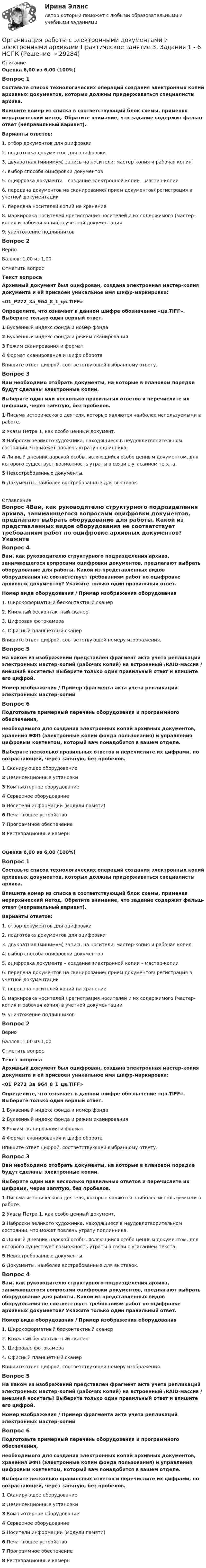      
          Описание
          Оценка 6,00 из 6,00 (100%)Вопрос 1Составьте список технологических операций создания электронных копий архивных документов, которых должны придерживаться специалисты архива. Впишите номер из списка в соответствующий блок схемы, применяя иерархический метод. Обратите внимание, что задание содержит фальш-ответ (неправильный вариант).Варианты ответов:1. отбор документов для оцифровки2. подготовка документов для оцифровки3. двукратная (минимум) запись на носители: мастер-копия и рабочая копия4. выбор способа оцифровки документов5. оцифровка документа – создание электронной копии – мастер-копии6. передача документов на сканирование/ прием документов/ регистрация в учетной документации7. передача носителей копий на хранение8. маркировка носителей / регистрация носителей и их содержимого (мастер-копия и рабочая копия) в учетной документации9. уничтожение подлинниковВопрос 2ВерноБаллов: 1,00 из 1,00Отметить вопросТекст вопросаАрхивный документ был оцифрован, создана электронная мастер-копия документа и ей присвоен уникальное имя шифр-маркировка:«01_Р272_3а_964_8_1_цв.TIFF»Определите, что означает в данном шифре обозначение «цв.TIFF». Выберите только один верный ответ.1  Буквенный индекс фонда и номер фонда2  Буквенный индекс фонда и режим сканирования3  Режим сканирования и формат4 Формат сканирования и шифр оборотаВпишите ответ цифрой, соответствующей выбранному ответу.Вопрос 3Вам необходимо отобрать документы, на которые в плановом порядке будут сделаны электронные копии.Выберите один или несколько правильных ответов и перечислите их цифрами, через запятую, без пробелов.1  Письма исторического деятеля, которые являются наиболее используемыми в работе.2  Указы Петра 1, как особо ценный документ.3  Наброски великого художника, находящиеся в неудовлетворительном состоянии, что может повлечь утрату подлинника.4  Личный дневник царской особы, являющийся особо ценным документом, для которого существует возможность утраты в связи с угасанием текста.5  Невостребованные документы.6  Документы, наиболее востребованные для выставок. 
          Оглавление
          Вопрос 4Вам, как руководителю структурного подразделения архива, занимающегося вопросами оцифровки документов, предлагают выбрать оборудование для работы. Какой из представленных видов оборудования не соответствует требованиям работ по оцифровке архивных документов? Укажите только один правильный ответ.Номер вида оборудования / Пример изображения оборудования1. Широкоформатный бесконтактный сканер2. Книжный бесконтактный сканер3. Цифровая фотокамера4. Офисный планшетный сканерВпишите ответ цифрой, соответствующей номеру изображения.Вопрос 5На каком из изображений представлен фрагмент акта учета репликаций электронных мастер-копий (рабочих копий) на встроенный /RAID-массив / внешний носитель? Выберите только один правильный ответ и впишите его цифрой.Номер изображения / Пример фрагмента акта учета репликаций электронных мастер-копийВопрос 6Подготовьте примерный перечень оборудования и программного обеспечения,необходимого для создания электронных копий архивных документов, хранения ЭФП (электронные копии фонда пользования) и управления цифровым контентом, который вам понадобится в вашем отделе.Выберите несколько правильных ответов и перечислите их цифрами, по возрастающей, через запятую, без пробелов.1 Сканирующее оборудование2 Дезинсекционные установки3 Компьютерное оборудование4 Серверное оборудование5 Носители информации (модули памяти)6 Печатающее устройство7 Программное обеспечение8 Реставрационные камерыОценка 6,00 из 6,00 (100%)Вопрос 1Составьте список технологических операций создания электронных копий архивных документов, которых должны придерживаться специалисты архива. Впишите номер из списка в соответствующий блок схемы, применяя иерархический метод. Обратите внимание, что задание содержит фальш-ответ (неправильный вариант).Варианты ответов:1. отбор документов для оцифровки2. подготовка документов для оцифровки3. двукратная (минимум) запись на носители: мастер-копия и рабочая копия4. выбор способа оцифровки документов5. оцифровка документа – создание электронной копии – мастер-копии6. передача документов на сканирование/ прием документов/ регистрация в учетной документации7. передача носителей копий на хранение8. маркировка носителей / регистрация носителей и их содержимого (мастер-копия и рабочая копия) в учетной документации9. уничтожение подлинниковВопрос 2ВерноБаллов: 1,00 из 1,00Отметить вопросТекст вопросаАрхивный документ был оцифрован, создана электронная мастер-копия документа и ей присвоен уникальное имя шифр-маркировка:«01_Р272_3а_964_8_1_цв.TIFF»Определите, что означает в данном шифре обозначение «цв.TIFF». Выберите только один верный ответ.1 Буквенный индекс фонда и номер фонда2 Буквенный индекс фонда и режим сканирования3 Режим сканирования и формат4 Формат сканирования и шифр оборотаВпишите ответ цифрой, соответствующей выбранному ответу.Вопрос 3Вам необходимо отобрать документы, на которые в плановом порядке будут сделаны электронные копии.Выберите один или несколько правильных ответов и перечислите их цифрами, через запятую, без пробелов.1 Письма исторического деятеля, которые являются наиболее используемыми в работе.2 Указы Петра 1, как особо ценный документ.3 Наброски великого художника, находящиеся в неудовлетворительном состоянии, что может повлечь утрату подлинника.4 Личный дневник царской особы, являющийся особо ценным документом, для которого существует возможность утраты в связи с угасанием текста.5 Невостребованные документы.6 Документы, наиболее востребованные для выставок.Вопрос 4Вам, как руководителю структурного подразделения архива, занимающегося вопросами оцифровки документов, предлагают выбрать оборудование для работы. Какой из представленных видов оборудования не соответствует требованиям работ по оцифровке архивных документов? Укажите только один правильный ответ.Номер вида оборудования / Пример изображения оборудования1. Широкоформатный бесконтактный сканер2. Книжный бесконтактный сканер3. Цифровая фотокамера4. Офисный планшетный сканерВпишите ответ цифрой, соответствующей номеру изображения.Вопрос 5На каком из изображений представлен фрагмент акта учета репликаций электронных мастер-копий (рабочих копий) на встроенный /RAID-массив / внешний носитель? Выберите только один правильный ответ и впишите его цифрой.Номер изображения / Пример фрагмента акта учета репликаций электронных мастер-копийВопрос 6Подготовьте примерный перечень оборудования и программного обеспечения,необходимого для создания электронных копий архивных документов, хранения ЭФП (электронные копии фонда пользования) и управления цифровым контентом, который вам понадобится в вашем отделе.Выберите несколько правильных ответов и перечислите их цифрами, по возрастающей, через запятую, без пробелов.1 Сканирующее оборудование2 Дезинсекционные установки3 Компьютерное оборудование4 Серверное оборудование5 Носители информации (модули памяти)6 Печатающее устройство7 Программное обеспечение8 Реставрационные камеры 
            
            
            Организация работы с электронными документами и электронными архивами Практическое занятие 3. Задания 1 - 6 НСПКОрганизация работы с электронными документами и электронными архивами Практическое занятие 3. Задания 1 - 6 НСПК Организация работы с электронными документами и электронными архивами Практическое занятие 4. Задания 1 - 6 НСПКОрганизация работы с электронными документами и электронными архивами Практическое занятие 4. Задания 1 - 6 НСПКОрганизация работы с электронными документами и электронными архивами Практическое занятие 5. Задания 1 - 7Организация работы с электронными документами и электронными архивами Практическое занятие 5. Задания 1 - 7  НСПКОрганизация работы с электронными документами и электронными архивами  Практическое занятие 5  НСПКОрганизация работы с электронными документами и электронными архивами КОМПЛЕКСОрганизация работы с электронными документами и электронными архивами  Комплексное задание НСПКОрганизация работы с электронными документами и электронными архивами Комплексное задание НСПКОрганизация работы с электронными документами и электронными архивами Практическая работа 1 Задания 1-6Организация работы с электронными документами и электронными архивами Практическое занятие 1. Задания 1 - 6 НСПКОрганизация работы с электронными документами и электронными архивами  Практическое занятие 1. Задания 1 - 6   НСПКОрганизация работы с электронными документами и электронными архивами Практическое занятие 2. Задания 1 - 6 НСПК