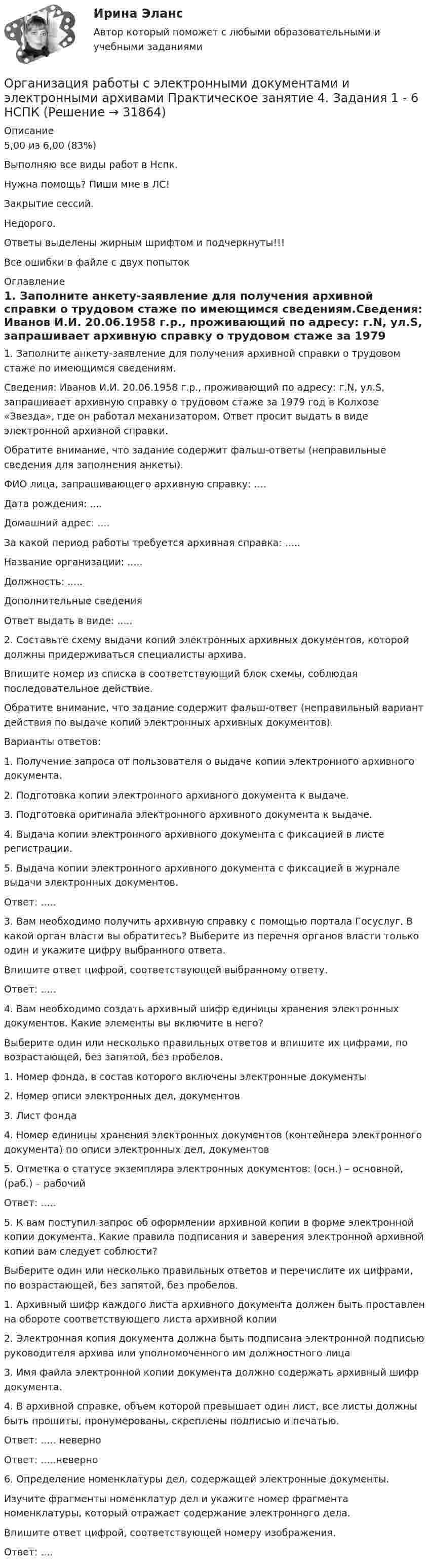     
          Описание
          5,00 из 6,00 (83%)Выполняю все виды работ в Нспк.Нужна помощь? Пиши мне в ЛС!Закрытие сессий.Недорого.Ответы выделены жирным шрифтом и подчеркнуты!!!Все ошибки в файле с двух попыток 
          Оглавление
          1. Заполните анкету-заявление для получения архивной справки о трудовом стаже по имеющимся сведениям.Сведения: Иванов И.И. 20.06.1958 г.р., проживающий по адресу: г.N, ул.S, запрашивает архивную справку о трудовом стаже за 1979 год в Колхозе «Звезда», где он работал механизатором. Ответ просит выдать в виде электронной архивной справки.Обратите внимание, что задание содержит фальш-ответы (неправильные сведения для заполнения анкеты).ФИО лица, запрашивающего архивную справку: ....Дата рождения: ....Домашний адрес: ....За какой период работы требуется архивная справка: .....Название организации: .....Должность: .....Дополнительные сведенияОтвет выдать в виде: .....2. Составьте схему выдачи копий электронных архивных документов, которой должны придерживаться специалисты архива.Впишите номер из списка в соответствующий блок схемы, соблюдая последовательное действие.Обратите внимание, что задание содержит фальш-ответ (неправильный вариант действия по выдаче копий электронных архивных документов).Варианты ответов:1.	Получение запроса от пользователя о выдаче копии электронного архивного документа.2.	Подготовка копии электронного архивного документа к выдаче.3.	Подготовка оригинала электронного архивного документа к выдаче.4.	Выдача копии электронного архивного документа с фиксацией в листе регистрации.5.	Выдача копии электронного архивного документа с фиксацией в журнале выдачи электронных документов.Ответ: .....3. Вам необходимо получить архивную справку с помощью портала Госуслуг. В какой орган власти вы обратитесь? Выберите из перечня органов власти только один и укажите цифру выбранного ответа.Впишите ответ цифрой, соответствующей выбранному ответу.Ответ: .....4. Вам необходимо создать архивный шифр единицы хранения электронных документов. Какие элементы вы включите в него?Выберите один или несколько правильных ответов и впишите их цифрами, по возрастающей, без запятой, без пробелов.1.	Номер фонда, в состав которого включены электронные документы2.	Номер описи электронных дел, документов3.	Лист фонда4.	Номер единицы хранения электронных документов (контейнера электронного документа) по описи электронных дел, документов5.	Отметка о статусе экземпляра электронных документов: (осн.) – основной, (раб.) – рабочийОтвет: .....5.	К вам поступил запрос об оформлении архивной копии в форме электронной копии документа. Какие правила подписания и заверения электронной архивной копии вам следует соблюсти?Выберите один или несколько правильных ответов и перечислите их цифрами, по возрастающей, без запятой, без пробелов.1.	Архивный шифр каждого листа архивного документа должен быть проставлен на обороте соответствующего листа архивной копии2.	Электронная копия документа должна быть подписана электронной подписью руководителя архива или уполномоченного им должностного лица3.	Имя файла электронной копии документа должно содержать архивный шифр документа.4.	В архивной справке, объем которой превышает один лист, все листы должны быть прошиты, пронумерованы, скреплены подписью и печатью.Ответ: ..... неверноОтвет: .....неверно6. Определение номенклатуры дел, содержащей электронные документы.Изучите фрагменты номенклатур дел и укажите номер фрагмента номенклатуры, который отражает содержание электронного дела.Впишите ответ цифрой, соответствующей номеру изображения.Ответ: .... 
            
            
            Организация работы с электронными документами и электронными архивами Практическое занятие 4. Задания 1 - 6 НСПКОрганизация работы с электронными документами и электронными архивами Практическое занятие 4. Задания 1 - 6 НСПКОрганизация работы с электронными документами и электронными архивами Практическое занятие 5. Задания 1 - 7Организация работы с электронными документами и электронными архивами Практическое занятие 5. Задания 1 - 7  НСПКОрганизация работы с электронными документами и электронными архивами  Практическое занятие 5  НСПКОрганизация работы с электронными документами и электронными архивами Практическое занятие 6. Задания 1 - 8Организация работы с электронными документами и электронными архивами Практическое занятие 6. Задания 1 - 8   НСПКОрганизация работы с электронными документами и электронными архивами Комплексное задание НСПКОрганизация работы с электронными документами и электронными архивами Практическая работа 1 Задания 1-6Организация работы с электронными документами и электронными архивами Практическое занятие 1. Задания 1 - 6 НСПКОрганизация работы с электронными документами и электронными архивами  Практическое занятие 1. Задания 1 - 6   НСПКОрганизация работы с электронными документами и электронными архивами Практическое занятие 2. Задания 1 - 6 НСПКОрганизация работы с электронными документами и электронными архивами  Практическое занятие 2. Задания 1 - 6  НСПКОрганизация работы с электронными документами и электронными архивами Практическое занятие 3. Задания 1 - 6 НСПК