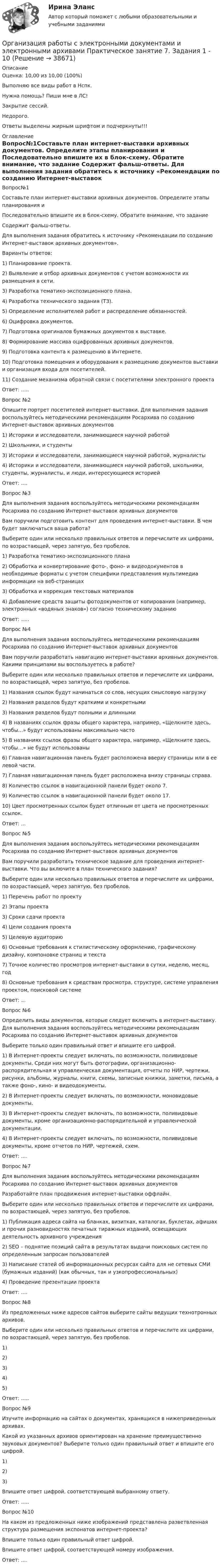     
          Описание
          Оценка: 10,00 из 10,00 (100%)Выполняю все виды работ в Нспк.Нужна помощь? Пиши мне в ЛС!Закрытие сессий.Недорого.Ответы выделены жирным шрифтом и подчеркнуты!!! 
          Оглавление
          Вопрос№1Составьте план интернет-выставки архивных документов. Определите этапы планирования и
Последовательно впишите их в блок-схему. Обратите внимание, что задание
Содержит фальш-ответы.
Для выполнения задания обратитесь к источнику «Рекомендации по созданию Интернет-выставок архивных документов». 
Варианты ответов:
1)	Планирование проекта.
2)	Выявление и отбор архивных документов с учетом возможности их размещения в сети.
3)	Разработка тематико-экспозиционного плана.
4)	Разработка технического задания (ТЗ).
5)	Определение исполнителей работ и распределение обязанностей.
6)	Оцифровка документов.
7)	Подготовка оригиналов бумажных документов к выставке.
8)	Формирование массива оцифрованных архивных документов.
9)	Подготовка контента к размещению в Интернете.
10)	Подготовка помещения и оборудования к размещению документов выставки и организация входа для посетителей.
11)	Создание механизма обратной связи с посетителями электронного проекта
Ответ: .....
Вопрос №2 Опишите портрет посетителей интернет-выставки. Для выполнения задания воспользуйтесь методическими рекомендациям Росархива по созданию Интернет-выставок архивных документов 
1)	Историки и исследователи, занимающиеся научной работой
2)	Школьники, и студенты
3)	Историки и исследователи, занимающиеся научной работой, журналисты
4)	Историки и исследователи, занимающиеся научной работой, школьники, студенты, журналисты, и люди, интересующиеся историей
Ответ: ....
Вопрос №3Для выполнения задания воспользуйтесь методическими рекомендациям Росархива по созданию Интернет-выставок архивных документов 
Вам поручили подготовить контент для проведения интернет-выставки. В чем будет заключаться ваша работа?
Выберите один или несколько правильных ответов и перечислите их цифрами, по возрастающей,  через запятую, без пробелов.
1)	Разработка тематико-экспозиционного плана
2)	Обработка и конвертирование фото-, фоно- и видеодокументов в необходимые форматы с учетом специфики представления мультимедиа информации на веб-страницах
3)	Обработка и коррекция текстовых материалов
4)	Добавление средств защиты фотодокументов от копирования (например, электронных «водяных знаков») согласно техническому заданию
Ответ: .....Вопрос №4
Для выполнения задания воспользуйтесь методическими рекомендациям Росархива по созданию Интернет-выставок архивных документов 
Вам поручили разработать навигацию интернет-выставки архивных документов. Какими принципами вы воспользуетесь в работе?
Выберите один или несколько правильных ответов и перечислите их цифрами, по  возрастающей, через запятую, без пробелов.
1)	Названия ссылок будут начинаться со слов, несущих смысловую нагрузку
2)	Названия разделов будут краткими и конкретными
3)	Названия разделов будут полными и длинными
4)	В названиях ссылок фразы общего характера, например, «Щелкните здесь, чтобы…» будут использованы максимально часто
5)	В названиях ссылок фразы общего характера, например, «Щелкните здесь, чтобы…» не будут использованы
6)	Главная навигационная панель будет расположена вверху страницы или в ее левой части.
7)	Главная навигационная панель будет расположена внизу страницы справа.
8)	Количество ссылок в навигационной панели будет около 7.
9)	Количество ссылок в навигационной панели будет около 17.
10)	Цвет просмотренных ссылок будет отличным от цвета не просмотренных ссылок.
Ответ: ...Вопрос №5Для выполнения задания воспользуйтесь методическими рекомендациям Росархива по созданию Интернет-выставок архивных документов Вам поручили разработать техническое задание для проведения интернет-выставки. Что вы включите в план технического задания?
Выберите один или несколько правильных ответов и  перечислите их цифрами, по возрастающей, через запятую, без пробелов.  
1)	Перечень работ по проекту
2)	Этапы проекта
3)	Сроки сдачи проекта
4)	Цели создания проекта
5)	Целевую аудиторию
6)	Основные требования к стилистическому оформлению, графическому дизайну, компоновке страниц и текста
7)	Точное количество просмотров интернет-выставки в сутки, неделю, месяц, год
8)	Основные требования к средствам просмотра, структуре, системе управления проектом, поисковой системе
Ответ: ...Вопрос №6Определить виды документов, которые следует включить в интернет-выставку. Для выполнения задания воспользуйтесь методическими рекомендациям Росархива по созданию Интернет-выставок архивных документов Выберите только один правильный ответ и впишите его цифрой.
1)	В Интернет-проекты следует включать, по возможности, поливидовые документы. Среди них могут быть фотографии, организационно-распорядительная и управленческая документация, отчеты по НИР, чертежи, рисунки, альбомы, журналы, книги, схемы, записные книжки, заметки, письма, а также фоно-, кино- и видеодокументы.
2)	В Интернет-проекты следует включать, по возможности, моновидовые документы.
3)	В Интернет-проекты следует включать, по возможности, поливидовые документы, кроме организационно-распорядительной и управленческой документации.
4)	В Интернет-проекты следует включать, по возможности, поливидовые документы, кроме отчетов по НИР, чертежей, схем.
Ответ: ....Вопрос №7
Для выполнения задания воспользуйтесь методическими рекомендациям Росархива по созданию Интернет-выставок архивных документов 
Разработайте план продвижения интернет-выставки оффлайн.
Выберите один или несколько правильных ответов и перечислите их цифрами, по возрастающей, через запятую, без пробелов.
1)	Публикация адреса сайта на бланках, визитках, каталогах, буклетах, афишах и прочих разновидностях печатных тиражных изданий, освещающих деятельность архивного учреждения
2)	SEO – поднятие позиций сайта в результатах выдачи поисковых систем по определенным запросам пользователей
3)	Написание статей об информационных ресурсах сайта для не сетевых СМИ (бумажных изданий) (как обычных, так и узкопрофессиональных)
4)	Проведение презентации проекта
Ответ: ....Вопрос №8
Из предложенных ниже адресов сайтов выберите сайты ведущих технотронных архивов.
Выберите один или несколько правильных ответов и  перечислите их цифрами, по возрастающей, через запятую, без пробелов.  
1)	
2)	
3)	
4)	
5)	
Ответ: .....Вопрос №9
 Изучите информацию на сайтах о документах, хранящихся в нижеприведенных архивах.
Какой из указанных архивов ориентирован на хранение преимущественно звуковых документов? Выберите только один правильный ответ и впишите его цифрой.
1)	
2)	
3)	
Впишите ответ цифрой, соответствующей выбранному ответу.
Ответ: .....Вопрос №10
На каком из предложенных ниже изображений представлена разветвленная структура размещения экспонатов интернет-проекта?
Впишите только один правильный ответ цифрой.
Впишите ответ цифрой, соответствующей номеру изображения.
Ответ: ....



 
            
            
            Организация работы с электронными документами и электронными архивами Практическое занятие 6. Задания 1 - 8   НСПКОрганизация работы с электронными документами и электронными архивами Практическое занятие 7. Задания 1 - 10Организация работы с электронными документами и электронными архивами  Практическое занятие 7. Задания 1 - 10  НСПКОрганизация работы с электронными документами и электронными архивами  Практическое занятие 8  НСПКОрганизация работы с электронными документами и электронными архивами  ТЕСТ-1  НСПКОРГАНИЗАЦИЯ РАБОТЫ С ЭЛЕКТРОННЫМИ ДОКУМЕНТАМИ И ЭЛЕКТРОННЫМИ АРХИВАМИ  ТЕСТ-1   НСПКОрганизация работы с электронными документами и электронными архивами  ТЕСТ-2    НСПКОрганизация работы с электронными документами и электронными архивами Практическое занятие 3. Задания 1 - 6 НСПКОрганизация работы с электронными документами и электронными архивами Практическое занятие 3. Задания 1 - 6 НСПК Организация работы с электронными документами и электронными архивами Практическое занятие 4. Задания 1 - 6 НСПКОрганизация работы с электронными документами и электронными архивами Практическое занятие 4. Задания 1 - 6 НСПКОрганизация работы с электронными документами и электронными архивами Практическое занятие 5. Задания 1 - 7Организация работы с электронными документами и электронными архивами Практическое занятие 5. Задания 1 - 7  НСПКОрганизация работы с электронными документами и электронными архивами  Практическое занятие 5  НСПК