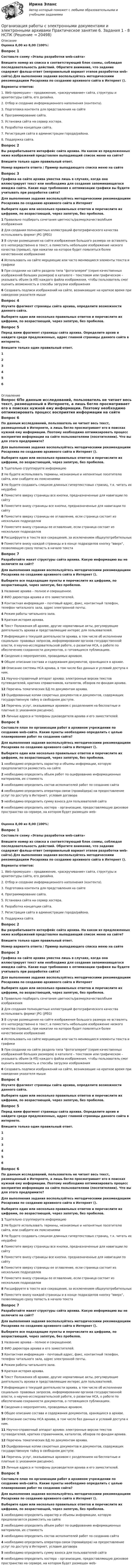      
          Описание
          Оценка 8,00 из 8,00 (100%)Вопрос 1Составьте схему «Этапы разработки web-сайта»Впишите номер из списка в соответствующий блок схемы, соблюдая последовательность действий. Обратите внимание, что задание содержит фальш-ответ (неправильный вариант этапов разработки web-сайта).Для выполнения задания воспользуйтесь методическими рекомендациям Росархива по созданию архивного сайта в Интернет ().Варианты ответов:1. Web-промоушен – продвижение, «раскручивание» сайта, структуры и архитектуры сайта, его дизайна.2. Отбор и создание информационного наполнения (контента).3. Подготовка контента для представления на сайте4. Программирование сайта.5. Установка сайта на сервер хостера.6. Разработка концепции сайта.7. Регистрация сайта в администрации города/района.8. Поддержка сайта.Вопрос 2Вы разрабатываете интерфейс сайта архива. На каком из предложенных ниже изображений представлен выпадающий список меню на сайте?Впишите только один правильный ответ.Номер варианта ответа / Пример выпадающего списка меню на сайтеВопрос 3Графика на сайте архива уместна лишь в случаях, когда она иллюстрирует текст или необходима для создания запоминающегося имиджа сайта. Какие еще требования к оптимизации графики вы будете учитывать при разработке сайта?Для выполнения задания воспользуйтесь методическими рекомендациям Росархива по созданию архивного сайта в ИнтернетВыберите один или несколько правильных ответов и перечислите их цифрами, по возрастающей, через запятую, без пробелов. 1 Правильно подбирать сочетания цветность/размер/качество/объем изображения2 Для создания полноцветных иллюстраций фотографического качества использовать формат JPG (JPEG)3 В случае размещения на сайте изображения большого размера не вставлять его непосредственно в текст, а поместить небольшое изображение низкого качества (превью), при нажатии на которое будет появляться более качественное изображение4 Использовать на сайте мерцающие или часто меняющиеся элементы текста и графики5 При создании на сайте раздела типа фотогалерея (серия качественных изображений больших размеров) в каталоге – текстовом или графическом – указывать объем (в Кб) каждого файла изображения, чтобы пользователь смог оценить возможность и способы загрузки изображения6 Создавать подписи изображений на сайте, возникающие на краткое время при наведении указателя мышиВопрос 4Изучите фрагмент страницы сайта архива, определите возможности данного сайта.Выберите один или несколько правильных ответов и перечислите их цифрами, по возрастающей, через запятую, без пробелов. Вопрос 5Перед вами фрагмент страницы сайта архива. Определите архив и найдите среди предложенных, адрес главной страницы данного сайта в интернете.Впишите только один правильный ответ.1 2 3 4 5 6  
          Оглавление
          Вопрос 6По данным исследований, пользователь не читает весь текст, размещенный в Интернете, а лишь бегло просматривает его в поисках нужной ему информации. Поэтому необходимо оптимизировать процесс восприятия информации на сайте пользователями (посетителями). Что вы для этого предпримите?Для выполнения задания воспользуйтесь методическими рекомендациям Росархива по созданию архивного сайта в Интернет (). Выберите один или несколько правильных ответов и перечислите их цифрами, по возрастающей, через запятую, без пробелов.1 Тщательно сгруппируете информацию2 Не будете использовать термины, незнакомые и непонятные посетителю сайта, или снабдите их пояснениями3 Не будете создавать слишком длинных гипертекстовых страниц, т.к. читать их неудобно4 Поместите вверху страницы все кнопки, предназначенные для навигации по сайту5 Поместите внизу страницы все кнопки, предназначенные для навигации по сайту6 Поместите вверху страницы ее оглавление, если страница состоит из нескольких подразделов7 Поместите внизу страницы ее оглавление, если страница состоит из нескольких подразделов8 Расшифруете в тексте все сокращения, за исключением общеупотребительных9 Поместите внизу каждой страницы и в конце подразделов кнопку вверх, позволяющую сразу попасть в начало текстаВопрос 7Разработайте макет структуры сайта архива. Какую информацию вы не включите на сайт?Для выполнения задания воспользуйтесь методическими рекомендациям Росархива по созданию архивного сайта в Интернет ().Выберите все подходящие пункты и перечислите их цифрами, по возрастающей, через запятую, без пробелов.1 Название архива – полное и сокращенное.2 ФИО директора архива и его заместителей.3 Контактная информация – почтовый адрес, факс, контактный телефон, телефон читального зала, адрес электронной почты.4 Режим работы читального зала.5 Краткая история архива.6 Текст Положения об архиве, другие нормативные акты, регулирующие деятельность архива и представляющие интерес для пользователей.7 Информация о текущей деятельности архива, в том числе об исполнении социально- правовых запросов, информировании органов государственной власти, о научно-исследовательской работе, о развитии НСА, о работе по обеспечению сохранности документов, о готовящихся публикациях.8 Сведения о мероприятиях, проводимых архивом.9 Общее описание состава и содержания документов, хранящихся в архиве.10 Описание системы НСА архива, в том числе баз данных и условий доступа к ним.11 Научно-справочный аппарат архива: электронные версии текстов путеводителей, кратких справочников, каталогов, обзоров по фондам архива.12 Перечень тематических БД по документам архива.13 Оцифрованные копии секретных документов и документов, содержащих государственную тайну в свободном доступе.14 Перечень услуг, оказываемых архивом с разделением на бесплатные и платные (с указанием расценок).15 Личные адреса и телефоны руководителя архива и его заместителей.Вопрос 8Составьте план по организации работ в архивном учреждении по созданию web-сайта. Какие пункты необходимо определить с целью планирования работ по созданию сайта?Для выполнения задания воспользуйтесь методическими рекомендациям Росархива по созданию архивного сайта в Интернет ().Выберите один или несколько правильных ответов и перечислите их цифрами, по возрастающей, через запятую, без пробелов.1 необходимо определить характер и объемы информации, которую предполагается разместить на сайте2 необходимо определить объем работ по оцифрованию информационных материалов, их стоимость3 необходимо определить состав исполнителей работ по созданию сайта4 необходимо определить оператора связи (провайдера) на предоставление услуг по доступу в Интернет, условия договора5 необходимо определить сумму взноса для пользователей сайта6 необходимо определить хостера – организацию, предоставляющую дисковое пространство на сервере, на котором будет размещен web-Оценка 8,00 из 8,00 (100%)Вопрос 1Составьте схему «Этапы разработки web-сайта»Впишите номер из списка в соответствующий блок схемы, соблюдая последовательность действий. Обратите внимание, что задание содержит фальш-ответ (неправильный вариант этапов разработки web-сайта).Для выполнения задания воспользуйтесь методическими рекомендациям Росархива по созданию архивного сайта в Интернет ().Варианты ответов:1. Web-промоушен – продвижение, «раскручивание» сайта, структуры и архитектуры сайта, его дизайна.2. Отбор и создание информационного наполнения (контента).3. Подготовка контента для представления на сайте4. Программирование сайта.5. Установка сайта на сервер хостера.6. Разработка концепции сайта.7. Регистрация сайта в администрации города/района.8. Поддержка сайта.Вопрос 2Вы разрабатываете интерфейс сайта архива. На каком из предложенных ниже изображений представлен выпадающий список меню на сайте?Впишите только один правильный ответ.Номер варианта ответа / Пример выпадающего списка меню на сайтеВопрос 3Графика на сайте архива уместна лишь в случаях, когда она иллюстрирует текст или необходима для создания запоминающегося имиджа сайта. Какие еще требования к оптимизации графики вы будете учитывать при разработке сайта?Для выполнения задания воспользуйтесь методическими рекомендациям Росархива по созданию архивного сайта в ИнтернетВыберите один или несколько правильных ответов и перечислите их цифрами, по возрастающей, через запятую, без пробелов. 1 Правильно подбирать сочетания цветность/размер/качество/объем изображения2 Для создания полноцветных иллюстраций фотографического качества использовать формат JPG (JPEG)3 В случае размещения на сайте изображения большого размера не вставлять его непосредственно в текст, а поместить небольшое изображение низкого качества (превью), при нажатии на которое будет появляться более качественное изображение4 Использовать на сайте мерцающие или часто меняющиеся элементы текста и графики5 При создании на сайте раздела типа фотогалерея (серия качественных изображений больших размеров) в каталоге – текстовом или графическом – указывать объем (в Кб) каждого файла изображения, чтобы пользователь смог оценить возможность и способы загрузки изображения6 Создавать подписи изображений на сайте, возникающие на краткое время при наведении указателя мышиВопрос 4Изучите фрагмент страницы сайта архива, определите возможности данного сайта.Выберите один или несколько правильных ответов и перечислите их цифрами, по возрастающей, через запятую, без пробелов. Вопрос 5Перед вами фрагмент страницы сайта архива. Определите архив и найдите среди предложенных, адрес главной страницы данного сайта в интернете.Впишите только один правильный ответ.1 2 3 4 5 6 Вопрос 6По данным исследований, пользователь не читает весь текст, размещенный в Интернете, а лишь бегло просматривает его в поисках нужной ему информации. Поэтому необходимо оптимизировать процесс восприятия информации на сайте пользователями (посетителями). Что вы для этого предпримите?Для выполнения задания воспользуйтесь методическими рекомендациям Росархива по созданию архивного сайта в Интернет (). Выберите один или несколько правильных ответов и перечислите их цифрами, по возрастающей, через запятую, без пробелов.1 Тщательно сгруппируете информацию2 Не будете использовать термины, незнакомые и непонятные посетителю сайта, или снабдите их пояснениями3 Не будете создавать слишком длинных гипертекстовых страниц, т.к. читать их неудобно4 Поместите вверху страницы все кнопки, предназначенные для навигации по сайту5 Поместите внизу страницы все кнопки, предназначенные для навигации по сайту6 Поместите вверху страницы ее оглавление, если страница состоит из нескольких подразделов7 Поместите внизу страницы ее оглавление, если страница состоит из нескольких подразделов8 Расшифруете в тексте все сокращения, за исключением общеупотребительных9 Поместите внизу каждой страницы и в конце подразделов кнопку вверх, позволяющую сразу попасть в начало текстаВопрос 7Разработайте макет структуры сайта архива. Какую информацию вы не включите на сайт?Для выполнения задания воспользуйтесь методическими рекомендациям Росархива по созданию архивного сайта в Интернет ().Выберите все подходящие пункты и перечислите их цифрами, по возрастающей, через запятую, без пробелов.1 Название архива – полное и сокращенное.2 ФИО директора архива и его заместителей.3 Контактная информация – почтовый адрес, факс, контактный телефон, телефон читального зала, адрес электронной почты.4 Режим работы читального зала.5 Краткая история архива.6 Текст Положения об архиве, другие нормативные акты, регулирующие деятельность архива и представляющие интерес для пользователей.7 Информация о текущей деятельности архива, в том числе об исполнении социально- правовых запросов, информировании органов государственной власти, о научно-исследовательской работе, о развитии НСА, о работе по обеспечению сохранности документов, о готовящихся публикациях.8 Сведения о мероприятиях, проводимых архивом.9 Общее описание состава и содержания документов, хранящихся в архиве.10 Описание системы НСА архива, в том числе баз данных и условий доступа к ним.11 Научно-справочный аппарат архива: электронные версии текстов путеводителей, кратких справочников, каталогов, обзоров по фондам архива.12 Перечень тематических БД по документам архива.13 Оцифрованные копии секретных документов и документов, содержащих государственную тайну в свободном доступе.14 Перечень услуг, оказываемых архивом с разделением на бесплатные и платные (с указанием расценок).15 Личные адреса и телефоны руководителя архива и его заместителей.Вопрос 8Составьте план по организации работ в архивном учреждении по созданию web-сайта. Какие пункты необходимо определить с целью планирования работ по созданию сайта?Для выполнения задания воспользуйтесь методическими рекомендациям Росархива по созданию архивного сайта в Интернет ().Выберите один или несколько правильных ответов и перечислите их цифрами, по возрастающей, через запятую, без пробелов.1 необходимо определить характер и объемы информации, которую предполагается разместить на сайте2 необходимо определить объем работ по оцифрованию информационных материалов, их стоимость3 необходимо определить состав исполнителей работ по созданию сайта4 необходимо определить оператора связи (провайдера) на предоставление услуг по доступу в Интернет, условия договора5 необходимо определить сумму взноса для пользователей сайта6 необходимо определить хостера – организацию, предоставляющую дисковое пространство на сервере, на котором будет размещен web- 
            
            
            Организация работы с электронными документами и электронными архивами Практическое занятие 6. Задания 1 - 8Организация работы с электронными документами и электронными архивами Практическое занятие 6. Задания 1 - 8   НСПКОрганизация работы с электронными документами и электронными архивами Практическое занятие 7. Задания 1 - 10Организация работы с электронными документами и электронными архивами  Практическое занятие 7. Задания 1 - 10  НСПКОрганизация работы с электронными документами и электронными архивами  Практическое занятие 8  НСПКОрганизация работы с электронными документами и электронными архивами  ТЕСТ-1  НСПКОРГАНИЗАЦИЯ РАБОТЫ С ЭЛЕКТРОННЫМИ ДОКУМЕНТАМИ И ЭЛЕКТРОННЫМИ АРХИВАМИ  ТЕСТ-1   НСПКОрганизация работы с электронными документами и электронными архивами  Практическое занятие 2. Задания 1 - 6  НСПКОрганизация работы с электронными документами и электронными архивами Практическое занятие 3. Задания 1 - 6 НСПКОрганизация работы с электронными документами и электронными архивами Практическое занятие 3. Задания 1 - 6 НСПК Организация работы с электронными документами и электронными архивами Практическое занятие 4. Задания 1 - 6 НСПКОрганизация работы с электронными документами и электронными архивами Практическое занятие 4. Задания 1 - 6 НСПКОрганизация работы с электронными документами и электронными архивами Практическое занятие 5. Задания 1 - 7Организация работы с электронными документами и электронными архивами Практическое занятие 5. Задания 1 - 7  НСПК