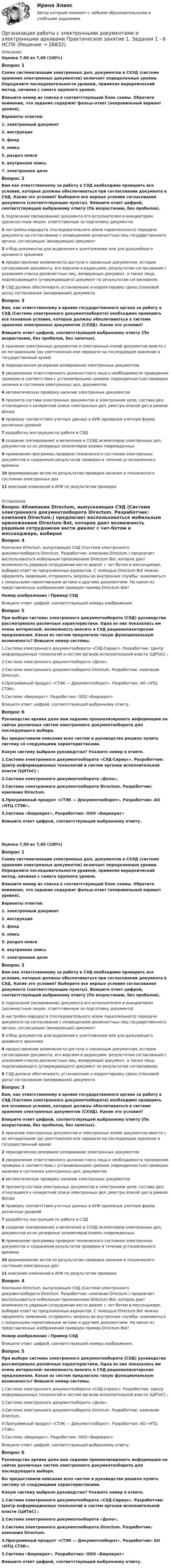      
          Описание
          Оценка 7,00 из 7,00 (100%)Вопрос 1Схема систематизации электронных дел, документов в СХЭД (системе хранения электронных документов) включает определенные уровни. Определите последовательности уровней, применяя иерархический метод, начиная с самого крупного уровня.Впишите номер из списка в соответствующий блок схемы. Обратите внимание, что задание содержит фальш-ответ (неправильный вариант уровня).Варианты ответов:1. электронный документ2. инструкция3. фонд4. опись5. раздел описи6. внутренняя опись7. электронное делоВопрос 2Вам как ответственному за работу в СЭД необходимо проверить все условия, которые должны обеспечиваться при согласовании документа в СЭД. Какие это условия? Выберите все верные условия согласования документа (соответствующие пункты). Впишите ответ цифрой, соответствующей выбранному ответу (По возрастанию, без пробелов).1  подписание (визирование) документа его исполнителем и инициатором (должностным лицом, ответственным за подготовку документа)2  настройка маршрута (последовательного и/или параллельного) передачи документа на согласование с оповещением должностных лиц государственного органа, согласующих (визирующих) документ3  отбор документов для выделения к уничтожению или для дальнейшего архивного хранения4  предоставление возможности доступа к связанным документам, истории согласования документа, его версиям и редакциям, результатам согласования с указанием списка должностных лиц, визирующих документ, а также лица, подписывающего (утверждающего) документ по результатам согласования.5  СЭД должна обеспечивать установление и корректировку срока (плановой даты) согласования (визирования) документаВопрос 3Вам, как ответственному в архиве государственного органа за работу в СЭД (Система электронного документооборота) необходимо проверить все основные условия, которые должны обеспечиваться в системе хранения электронных документов (СХЭД). Какие это условия?Впишите ответ цифрой, соответствующей выбранному ответу (По возрастанию, без пробелов, без запятых).1  хранение электронных документов и электронных копий документов вместе с их метаданными (до уничтожения или передачи на последующее хранение в государственный архив)2   периодическое резервное копирование электронных документов3   уведомление ответственного должностного лица о необходимости проведения проверки в соответствии с установленными сроками (периодичностью) проверки наличия и состояния электронных дел, документов4   автоматическую проверку наличия электронных документов5  просмотр состава электронных документов в электронном деле, состава дел, относящихся к конкретной описи электронных дел, реестра описей дел в рамках фонда6  проверку соответствия учетных данных в АУФ (архивную учетную форму различных уровней7  разработку инструкции по работе в СЭД8  создание (копирование) и включение в СХЭД экземпляров электронных дел, документов из их резервных экземпляров взамен поврежденных9  применение программы проверки технического состояния электронных документов и сохранения результатов проверки в течение установленного времени10  формирование актов по результатам проверки наличия и технического состояния электронных дел11  внесение изменений в АУФ по результатам проверки 
          Оглавление
          Вопрос 4Компания Directum, выпускающая СЭД (Система электронного документооборота Directum. Разработчик: компания Directum.) предлагает воспользоваться мобильным приложением Directum Bot, которое дает возможность рядовым сотрудникам вести диалог с чат-ботом в мессенджере, выбирая ответ из предложенных вариантов. С помощью Directum Bot можно: оформлять заявления, отправлять запросы во внутренние службы; знакомиться с локальными нормативными актами и другими документами. На каком из представленных изображений приведен пример Directum Bot?Номер изображения  /  Пример СЭДВпишите ответ цифрой, соответствующей номеру изображения.Вопрос 5При выборе системы электронного документооборота (СЭД) руководство рассматривало различные характеристики. Одна из них показалась им очень интересной: возможность вносить в СЭД рационализаторские предложения. Какая из систем предлагала такую функциональную возможность? Впишите номер системы.1.Система электронного документооборота «СЭД-Сириус». Разработчик: Центр информационных технологий и систем органов исполнительной власти (ЦИТиС) ;2.Система электронного документооборота «Дело», 3.Система электронного документооборота Directum. Разработчик: компания Directum.  4.Программный продукт «СТЭК — Документооборот». Разработчик: АО «НТЦ СТЭК».5.Система «Бюрократ». Разработчик: ООО «Бюрократ» Впишите ответ цифрой, соответствующей выбранному ответу.Вопрос 6Руководство архива дало вам задание проанализировать информацию на сайтах различных систем электронного документооборота для последующего выбора.Вы предоставили описания всех систем и руководство решило купить систему со следующими характеристиками.Какую систему выбрало руководство? Укажите номер в ответе. 1.Система электронного документооборота «СЭД-Сириус». Разработчик: Центр информационных технологий и систем органов исполнительной власти (ЦИТиС) ;2.Система электронного документооборота «Дело», 3.Система электронного документооборота Directum. Разработчик: компания Directum.   4.Программный продукт «СТЭК — Документооборот». Разработчик: АО «НТЦ СТЭК».5.Система «Бюрократ». Разработчик: ООО «Бюрократ» Впишите ответ цифрой, соответствующей выбранному ответу.﻿Оценка 7,00 из 7,00 (100%)Вопрос 1Схема систематизации электронных дел, документов в СХЭД (системе хранения электронных документов) включает определенные уровни. Определите последовательности уровней, применяя иерархический метод, начиная с самого крупного уровня.Впишите номер из списка в соответствующий блок схемы. Обратите внимание, что задание содержит фальш-ответ (неправильный вариант уровня).Варианты ответов:1. электронный документ2. инструкция3. фонд4. опись5. раздел описи6. внутренняя опись7. электронное делоВопрос 2Вам как ответственному за работу в СЭД необходимо проверить все условия, которые должны обеспечиваться при согласовании документа в СЭД. Какие это условия? Выберите все верные условия согласования документа (соответствующие пункты). Впишите ответ цифрой, соответствующей выбранному ответу (По возрастанию, без пробелов).1  подписание (визирование) документа его исполнителем и инициатором (должностным лицом, ответственным за подготовку документа)2  настройка маршрута (последовательного и/или параллельного) передачи документа на согласование с оповещением должностных лиц государственного органа, согласующих (визирующих) документ3  отбор документов для выделения к уничтожению или для дальнейшего архивного хранения4  предоставление возможности доступа к связанным документам, истории согласования документа, его версиям и редакциям, результатам согласования с указанием списка должностных лиц, визирующих документ, а также лица, подписывающего (утверждающего) документ по результатам согласования.5  СЭД должна обеспечивать установление и корректировку срока (плановой даты) согласования (визирования) документаВопрос 3Вам, как ответственному в архиве государственного органа за работу в СЭД (Система электронного документооборота) необходимо проверить все основные условия, которые должны обеспечиваться в системе хранения электронных документов (СХЭД). Какие это условия?Впишите ответ цифрой, соответствующей выбранному ответу (По возрастанию, без пробелов, без запятых).1  хранение электронных документов и электронных копий документов вместе с их метаданными (до уничтожения или передачи на последующее хранение в государственный архив)2   периодическое резервное копирование электронных документов3   уведомление ответственного должностного лица о необходимости проведения проверки в соответствии с установленными сроками (периодичностью) проверки наличия и состояния электронных дел, документов4   автоматическую проверку наличия электронных документов5  просмотр состава электронных документов в электронном деле, состава дел, относящихся к конкретной описи электронных дел, реестра описей дел в рамках фонда6  проверку соответствия учетных данных в АУФ (архивную учетную форму различных уровней7  разработку инструкции по работе в СЭД8  создание (копирование) и включение в СХЭД экземпляров электронных дел, документов из их резервных экземпляров взамен поврежденных9  применение программы проверки технического состояния электронных документов и сохранения результатов проверки в течение установленного времени10  формирование актов по результатам проверки наличия и технического состояния электронных дел11  внесение изменений в АУФ по результатам проверкиВопрос 4Компания Directum, выпускающая СЭД (Система электронного документооборота Directum. Разработчик: компания Directum.) предлагает воспользоваться мобильным приложением Directum Bot, которое дает возможность рядовым сотрудникам вести диалог с чат-ботом в мессенджере, выбирая ответ из предложенных вариантов. С помощью Directum Bot можно: оформлять заявления, отправлять запросы во внутренние службы; знакомиться с локальными нормативными актами и другими документами. На каком из представленных изображений приведен пример Directum Bot?Номер изображения  /  Пример СЭДВпишите ответ цифрой, соответствующей номеру изображения.Вопрос 5При выборе системы электронного документооборота (СЭД) руководство рассматривало различные характеристики. Одна из них показалась им очень интересной: возможность вносить в СЭД рационализаторские предложения. Какая из систем предлагала такую функциональную возможность? Впишите номер системы.1.Система электронного документооборота «СЭД-Сириус». Разработчик: Центр информационных технологий и систем органов исполнительной власти (ЦИТиС) ;2.Система электронного документооборота «Дело», 3.Система электронного документооборота Directum. Разработчик: компания Directum.  4.Программный продукт «СТЭК — Документооборот». Разработчик: АО «НТЦ СТЭК».5.Система «Бюрократ». Разработчик: ООО «Бюрократ» Впишите ответ цифрой, соответствующей выбранному ответу.Вопрос 6Руководство архива дало вам задание проанализировать информацию на сайтах различных систем электронного документооборота для последующего выбора.Вы предоставили описания всех систем и руководство решило купить систему со следующими характеристиками.Какую систему выбрало руководство? Укажите номер в ответе. 1.Система электронного документооборота «СЭД-Сириус». Разработчик: Центр информационных технологий и систем органов исполнительной власти (ЦИТиС) ;2.Система электронного документооборота «Дело», 3.Система электронного документооборота Directum. Разработчик: компания Directum.   4.Программный продукт «СТЭК — Документооборот». Разработчик: АО «НТЦ СТЭК».5.Система «Бюрократ». Разработчик: ООО «Бюрократ» Впишите ответ цифрой, соответствующей выбранному ответу. 
            
            
            Организация работы с электронными документами и электронными архивами Практическое занятие 1. Задания 1 - 6 НСПКОрганизация работы с электронными документами и электронными архивами  Практическое занятие 1. Задания 1 - 6   НСПКОрганизация работы с электронными документами и электронными архивами Практическое занятие 2. Задания 1 - 6 НСПКОрганизация работы с электронными документами и электронными архивами  Практическое занятие 2. Задания 1 - 6  НСПКОрганизация работы с электронными документами и электронными архивами Практическое занятие 3. Задания 1 - 6 НСПКОрганизация работы с электронными документами и электронными архивами Практическое занятие 3. Задания 1 - 6 НСПК Организация работы с электронными документами и электронными архивами Практическое занятие 4. Задания 1 - 6 НСПКОрганизация работы с электронными документами и электронными архивами (ДОУА, 2 часть) Практическое занятие 7. Задания 1 - 10Организация работы с электронными документами и электронными архивами (ДОУА, 2 часть) Тест 1Организация работы с электронными документами и электронными архивами (ДОУА, 2 часть) Тест 2Организация работы с электронными документами и электронными архивами КомплексОрганизация работы с электронными документами и электронными архивами КОМПЛЕКСОрганизация работы с электронными документами и электронными архивами  Комплексное задание НСПКОрганизация работы с электронными документами и электронными архивами Комплексное задание НСПК