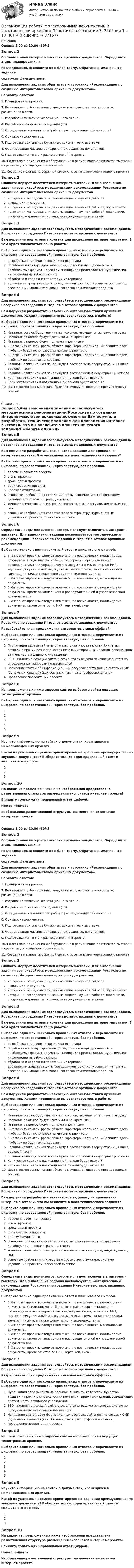     
          Описание
          Оценка 8,00 из 10,00 (80%)Вопрос 1Составьте план интернет-выставки архивных документов. Определите этапы планирования ипоследовательно впишите их в блок-схему. Обратите внимание, что заданиесодержит фальш-ответы.Для выполнения задания обратитесь к источнику «Рекомендации по созданию Интернет-выставок архивных документов». Варианты ответов:1. Планирование проекта.2. Выявление и отбор архивных документов с учетом возможности их размещения в сети.3. Разработка тематико-экспозиционного плана.4. Разработка технического задания (ТЗ).5. Определение исполнителей работ и распределение обязанностей.6. Оцифровка документов.7. Подготовка оригиналов бумажных документов к выставке.8. Формирование массива оцифрованных архивных документов.9. Подготовка контента к размещению в Интернете.10. Подготовка помещения и оборудования к размещению документов выставки и организация входа для посетителей.11. Создание механизма обратной связи с посетителями электронного проектаВопрос 2Опишите портрет посетителей интернет-выставки. Для выполнения задания воспользуйтесь методическими рекомендациям Росархива по созданию Интернет-выставок архивных документов историки и исследователи, занимающиеся научной работойшкольники, и студентыисторики и исследователи, занимающиеся научной работой, журналистыисторики и исследователи, занимающиеся научной работой, школьники, студенты, журналисты, и люди, интересующиеся историейВопрос 3Для выполнения задания воспользуйтесь методическими рекомендациям Росархива по созданию Интернет-выставок архивных документов Вам поручили подготовить контент для проведения интернет-выставки. В чем будет заключаться ваша работа?Выберите один или несколько правильных ответов и перечислите их цифрами, по возрастающей, через запятую, без пробелов.разработка тематико-экспозиционного планаобработка и конвертирование фото-, фоно- и видеодокументов в необходимые форматы с учетом специфики представления мультимедиа информации на веб-страницахобработка и коррекция текстовых материаловдобавление средств защиты фотодокументов от копирования (например, электронных «водяных знаков») согласно техническому заданиюВопрос 4Для выполнения задания воспользуйтесь методическими рекомендациям Росархива по созданию Интернет-выставок архивных документов Вам поручили разработать навигацию интернет-выставки архивных документов. Какими принципами вы воспользуетесь в работе?Выберите один или несколько правильных ответов и перечислите их цифрами, по возрастающей, через запятую, без пробелов.Названия ссылок будут начинаться со слов, несущих смысловую нагрузкуНазвания разделов будут краткими и конкретнымиНазвания разделов будут полными и длиннымиВ названиях ссылок фразы общего характера, например, «Щелкните здесь, чтобы…» будут использованы максимально частоВ названиях ссылок фразы общего характера, например, «Щелкните здесь, чтобы…» не будут использованыГлавная навигационная панель будет расположена вверху страницы или в ее левой части.Главная навигационная панель будет расположена внизу страницы справа.Количество ссылок в навигационной панели будет около 7.Количество ссылок в навигационной панели будет около 17.Цвет просмотренных ссылок будет отличным от цвета не просмотренных ссылок. 
          Оглавление
          Вопрос 5Для выполнения задания воспользуйтесь методическими рекомендациям Росархива по созданию Интернет-выставок архивных документов Вам поручили разработать техническое задание для проведения интернет-выставки. Что вы включите в план технического задания?Выберите один или несколько правильных ответов и перечислите их цифрами, по возрастающей, через запятую, без пробелов.  перечень работ по проектуэтапы проектасроки сдачи проектацели создания проектацелевую аудиториюосновные требования к стилистическому оформлению, графическому дизайну, компоновке страниц и текстаточное количество просмотров интернет-выставки в сутки, неделю, месяц, годосновные требования к средствам просмотра, структуре, системе управления проектом, поисковой системеВопрос 6Определить виды документов, которые следует включить в интернет-выставку. Для выполнения задания воспользуйтесь методическими рекомендациям Росархива по созданию Интернет-выставок архивных документов Выберите только один правильный ответ и впишите его цифрой.В Интернет-проекты следует включать, по возможности, поливидовые документы. Среди них могут быть фотографии, организационно-распорядительная и управленческая документация, отчеты по НИР, чертежи, рисунки, альбомы, журналы, книги, схемы, записные книжки, заметки, письма, а также фоно-, кино- и видеодокументы.В Интернет-проекты следует включать, по возможности, моновидовые документы.В Интернет-проекты следует включать, по возможности, поливидовые документы, кроме организационно-распорядительной и управленческой документации.В Интернет-проекты следует включать, по возможности, поливидовые документы, кроме отчетов по НИР, чертежей, схем.Вопрос 7Для выполнения задания воспользуйтесь методическими рекомендациям Росархива по созданию Интернет-выставок архивных документов Разработайте план продвижения интернет-выставки оффлайн.Выберите один или несколько правильных ответов и перечислите их цифрами, по возрастающей, через запятую, без пробелов.Публикация адреса сайта на бланках, визитках, каталогах, буклетах, афишах и прочих разновидностях печатных тиражных изданий, освещающих деятельность архивного учрежденияSEO – поднятие позиций сайта в результатах выдачи поисковых систем по определенным запросам пользователейНаписание статей об информационных ресурсах сайта для не сетевых СМИ (бумажных изданий) (как обычных, так и узкопрофессиональных)Проведение презентации проектаВопрос 8Из предложенных ниже адресов сайтов выберите сайты ведущих технотронных архивов.Выберите один или несколько правильных ответов и перечислите их цифрами, по возрастающей, через запятую, без пробелов.    Вопрос 9Изучите информацию на сайтах о документах, хранящихся в нижеприведенных архивах.Какой из указанных архивов ориентирован на хранение преимущественно звуковых документов? Выберите только один правильный ответ и впишите его цифрой.Вопрос 10На каком из предложенных ниже изображений представлена разветвленная структура размещения экспонатов интернет-проекта?Впишите только один правильный ответ цифрой.Номер примераИзображение разветвленной структуры размещения экспонатов интернет-проектаОценка 8,00 из 10,00 (80%)Вопрос 1Составьте план интернет-выставки архивных документов. Определите этапы планирования ипоследовательно впишите их в блок-схему. Обратите внимание, что заданиесодержит фальш-ответы.Для выполнения задания обратитесь к источнику «Рекомендации по созданию Интернет-выставок архивных документов». Варианты ответов:1. Планирование проекта.2. Выявление и отбор архивных документов с учетом возможности их размещения в сети.3. Разработка тематико-экспозиционного плана.4. Разработка технического задания (ТЗ).5. Определение исполнителей работ и распределение обязанностей.6. Оцифровка документов.7. Подготовка оригиналов бумажных документов к выставке.8. Формирование массива оцифрованных архивных документов.9. Подготовка контента к размещению в Интернете.10. Подготовка помещения и оборудования к размещению документов выставки и организация входа для посетителей.11. Создание механизма обратной связи с посетителями электронного проектаВопрос 2Опишите портрет посетителей интернет-выставки. Для выполнения задания воспользуйтесь методическими рекомендациям Росархива по созданию Интернет-выставок архивных документов историки и исследователи, занимающиеся научной работойшкольники, и студентыисторики и исследователи, занимающиеся научной работой, журналистыисторики и исследователи, занимающиеся научной работой, школьники, студенты, журналисты, и люди, интересующиеся историейВопрос 3Для выполнения задания воспользуйтесь методическими рекомендациям Росархива по созданию Интернет-выставок архивных документов Вам поручили подготовить контент для проведения интернет-выставки. В чем будет заключаться ваша работа?Выберите один или несколько правильных ответов и перечислите их цифрами, по возрастающей, через запятую, без пробелов.разработка тематико-экспозиционного планаобработка и конвертирование фото-, фоно- и видеодокументов в необходимые форматы с учетом специфики представления мультимедиа информации на веб-страницахобработка и коррекция текстовых материаловдобавление средств защиты фотодокументов от копирования (например, электронных «водяных знаков») согласно техническому заданиюВопрос 4Для выполнения задания воспользуйтесь методическими рекомендациям Росархива по созданию Интернет-выставок архивных документов Вам поручили разработать навигацию интернет-выставки архивных документов. Какими принципами вы воспользуетесь в работе?Выберите один или несколько правильных ответов и перечислите их цифрами, по возрастающей, через запятую, без пробелов.Названия ссылок будут начинаться со слов, несущих смысловую нагрузкуНазвания разделов будут краткими и конкретнымиНазвания разделов будут полными и длиннымиВ названиях ссылок фразы общего характера, например, «Щелкните здесь, чтобы…» будут использованы максимально частоВ названиях ссылок фразы общего характера, например, «Щелкните здесь, чтобы…» не будут использованыГлавная навигационная панель будет расположена вверху страницы или в ее левой части.Главная навигационная панель будет расположена внизу страницы справа.Количество ссылок в навигационной панели будет около 7.Количество ссылок в навигационной панели будет около 17.Цвет просмотренных ссылок будет отличным от цвета не просмотренных ссылок.Вопрос 5Для выполнения задания воспользуйтесь методическими рекомендациям Росархива по созданию Интернет-выставок архивных документов Вам поручили разработать техническое задание для проведения интернет-выставки. Что вы включите в план технического задания?Выберите один или несколько правильных ответов и перечислите их цифрами, по возрастающей, через запятую, без пробелов.  перечень работ по проектуэтапы проектасроки сдачи проектацели создания проектацелевую аудиториюосновные требования к стилистическому оформлению, графическому дизайну, компоновке страниц и текстаточное количество просмотров интернет-выставки в сутки, неделю, месяц, годосновные требования к средствам просмотра, структуре, системе управления проектом, поисковой системеВопрос 6Определить виды документов, которые следует включить в интернет-выставку. Для выполнения задания воспользуйтесь методическими рекомендациям Росархива по созданию Интернет-выставок архивных документов Выберите только один правильный ответ и впишите его цифрой.В Интернет-проекты следует включать, по возможности, поливидовые документы. Среди них могут быть фотографии, организационно-распорядительная и управленческая документация, отчеты по НИР, чертежи, рисунки, альбомы, журналы, книги, схемы, записные книжки, заметки, письма, а также фоно-, кино- и видеодокументы.В Интернет-проекты следует включать, по возможности, моновидовые документы.В Интернет-проекты следует включать, по возможности, поливидовые документы, кроме организационно-распорядительной и управленческой документации.В Интернет-проекты следует включать, по возможности, поливидовые документы, кроме отчетов по НИР, чертежей, схем.Вопрос 7Для выполнения задания воспользуйтесь методическими рекомендациям Росархива по созданию Интернет-выставок архивных документов Разработайте план продвижения интернет-выставки оффлайн.Выберите один или несколько правильных ответов и перечислите их цифрами, по возрастающей, через запятую, без пробелов.Публикация адреса сайта на бланках, визитках, каталогах, буклетах, афишах и прочих разновидностях печатных тиражных изданий, освещающих деятельность архивного учрежденияSEO – поднятие позиций сайта в результатах выдачи поисковых систем по определенным запросам пользователейНаписание статей об информационных ресурсах сайта для не сетевых СМИ (бумажных изданий) (как обычных, так и узкопрофессиональных)Проведение презентации проектаВопрос 8Из предложенных ниже адресов сайтов выберите сайты ведущих технотронных архивов.Выберите один или несколько правильных ответов и перечислите их цифрами, по возрастающей, через запятую, без пробелов.    Вопрос 9Изучите информацию на сайтах о документах, хранящихся в нижеприведенных архивах.Какой из указанных архивов ориентирован на хранение преимущественно звуковых документов? Выберите только один правильный ответ и впишите его цифрой.Вопрос 10На каком из предложенных ниже изображений представлена разветвленная структура размещения экспонатов интернет-проекта?Впишите только один правильный ответ цифрой.Номер примераИзображение разветвленной структуры размещения экспонатов интернет-проекта 
            
            
            Организация работы с электронными документами и электронными архивами Практическое занятие 7. Задания 1 - 10Организация работы с электронными документами и электронными архивами  Практическое занятие 7. Задания 1 - 10  НСПКОрганизация работы с электронными документами и электронными архивами  Практическое занятие 8  НСПКОрганизация работы с электронными документами и электронными архивами  ТЕСТ-1  НСПКОРГАНИЗАЦИЯ РАБОТЫ С ЭЛЕКТРОННЫМИ ДОКУМЕНТАМИ И ЭЛЕКТРОННЫМИ АРХИВАМИ  ТЕСТ-1   НСПКОрганизация работы с электронными документами и электронными архивами  ТЕСТ-2    НСПКОрганизация работы с электронными документами и электронными архивами ТЕСТ-2  НСПКОрганизация работы с электронными документами и электронными архивами Практическое занятие 3. Задания 1 - 6 НСПК Организация работы с электронными документами и электронными архивами Практическое занятие 4. Задания 1 - 6 НСПКОрганизация работы с электронными документами и электронными архивами Практическое занятие 4. Задания 1 - 6 НСПКОрганизация работы с электронными документами и электронными архивами Практическое занятие 5. Задания 1 - 7Организация работы с электронными документами и электронными архивами Практическое занятие 5. Задания 1 - 7  НСПКОрганизация работы с электронными документами и электронными архивами  Практическое занятие 5  НСПКОрганизация работы с электронными документами и электронными архивами Практическое занятие 6. Задания 1 - 8
