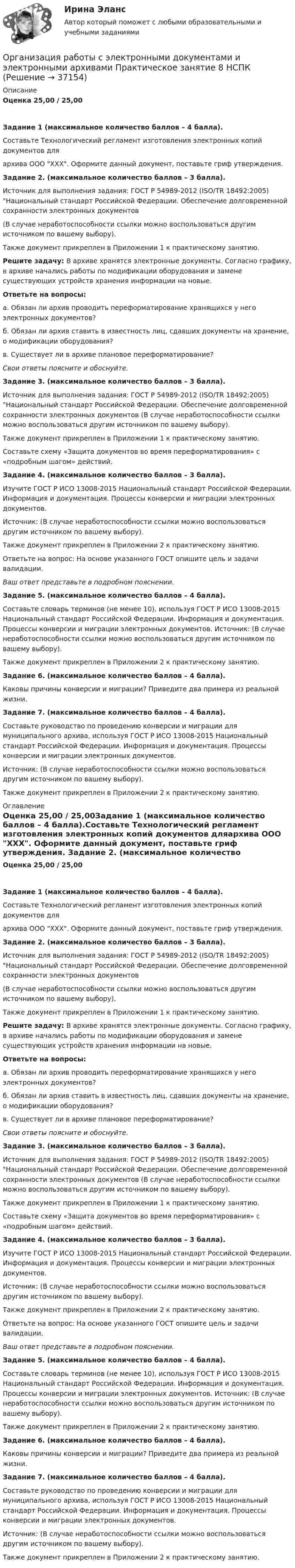      
          Описание
          Оценка 25,00 / 25,00Задание 1 (максимальное количество баллов – 4 балла).Составьте Технологический регламент изготовления электронных копий документов дляархива ООО ХХХ. Оформите данный документ, поставьте гриф утверждения. Задание 2. (максимальное количество баллов – 3 балла).Источник для выполнения задания: ГОСТ Р 54989-2012 (ISO/TR 18492:2005) Национальный стандарт Российской Федерации. Обеспечение долговременной сохранности электронных документов  (В случае неработоспособности ссылки можно воспользоваться другим источником по вашему выбору).Также документ прикреплен в Приложении 1 к практическому занятию.Решите задачу: В архиве хранятся электронные документы. Согласно графику, в архиве начались работы по модификации оборудования и замене существующих устройств хранения информации на новые.Ответьте на вопросы:а. Обязан ли архив проводить переформатирование хранящихся у него электронных документов?б. Обязан ли архив ставить в известность лиц, сдавших документы на хранение, о модификации оборудования?в. Существует ли в архиве плановое переформатирование? Свои ответы поясните и обоснуйте. Задание 3. (максимальное количество баллов – 3 балла).Источник для выполнения задания: ГОСТ Р 54989-2012 (ISO/TR 18492:2005) Национальный стандарт Российской Федерации. Обеспечение долговременной сохранности электронных документов   (В случае неработоспособности ссылки можно воспользоваться другим источником по вашему выбору).Также документ прикреплен в Приложении 1 к практическому занятию. Составьте схему «Защита документов во время переформатирования» с «подробным шагом» действий. Задание 4. (максимальное количество баллов – 3 балла).Изучите ГОСТ Р ИСО 13008-2015 Национальный стандарт Российской Федерации. Информация и документация. Процессы конверсии и миграции электронных документов.Источник:  (В случае неработоспособности ссылки можно воспользоваться другим источником по вашему выбору).Также документ прикреплен в Приложении 2 к практическому занятию.Ответьте на вопрос: На основе указанного ГОСТ опишите цель и задачи валидации. Ваш ответ представьте в подробном пояснении. Задание 5. (максимальное количество баллов – 4 балла).Составьте словарь терминов (не менее 10), используя ГОСТ Р ИСО 13008-2015 Национальный стандарт Российской Федерации. Информация и документация. Процессы конверсии и миграции электронных документов. Источник:  (В случае неработоспособности ссылки можно воспользоваться другим источником по вашему выбору).Также документ прикреплен в Приложении 2 к практическому занятию.  Задание 6. (максимальное количество баллов – 4 балла).Каковы причины конверсии и миграции? Приведите два примера из реальной жизни. Задание 7. (максимальное количество баллов – 4 балла).Составьте руководство по проведению конверсии и миграции для муниципального архива, используя ГОСТ Р ИСО 13008-2015 Национальный стандарт Российской Федерации. Информация и документация. Процессы конверсии и миграции электронных документов.Источник:  (В случае неработоспособности ссылки можно воспользоваться другим источником по вашему выбору).Также документ прикреплен в Приложении 2 к практическому занятию. 
          Оглавление
          Оценка 25,00 / 25,00Задание 1 (максимальное количество баллов – 4 балла).Составьте Технологический регламент изготовления электронных копий документов дляархива ООО ХХХ. Оформите данный документ, поставьте гриф утверждения. Задание 2. (максимальное количество баллов – 3 балла).Источник для выполнения задания: ГОСТ Р 54989-2012 (ISO/TR 18492:2005) Национальный стандарт Российской Федерации. Обеспечение долговременной сохранности электронных документов  (В случае неработоспособности ссылки можно воспользоваться другим источником по вашему выбору).Также документ прикреплен в Приложении 1 к практическому занятию.Решите задачу: В архиве хранятся электронные документы. Согласно графику, в архиве начались работы по модификации оборудования и замене существующих устройств хранения информации на новые.Ответьте на вопросы:а. Обязан ли архив проводить переформатирование хранящихся у него электронных документов?б. Обязан ли архив ставить в известность лиц, сдавших документы на хранение, о модификации оборудования?в. Существует ли в архиве плановое переформатирование? Свои ответы поясните и обоснуйте. Задание 3. (максимальное количество баллов – 3 балла).Источник для выполнения задания: ГОСТ Р 54989-2012 (ISO/TR 18492:2005) Национальный стандарт Российской Федерации. Обеспечение долговременной сохранности электронных документов   (В случае неработоспособности ссылки можно воспользоваться другим источником по вашему выбору).Также документ прикреплен в Приложении 1 к практическому занятию. Составьте схему «Защита документов во время переформатирования» с «подробным шагом» действий. Задание 4. (максимальное количество баллов – 3 балла).Изучите ГОСТ Р ИСО 13008-2015 Национальный стандарт Российской Федерации. Информация и документация. Процессы конверсии и миграции электронных документов.Источник:  (В случае неработоспособности ссылки можно воспользоваться другим источником по вашему выбору).Также документ прикреплен в Приложении 2 к практическому занятию.Ответьте на вопрос: На основе указанного ГОСТ опишите цель и задачи валидации. Ваш ответ представьте в подробном пояснении. Задание 5. (максимальное количество баллов – 4 балла).Составьте словарь терминов (не менее 10), используя ГОСТ Р ИСО 13008-2015 Национальный стандарт Российской Федерации. Информация и документация. Процессы конверсии и миграции электронных документов. Источник:  (В случае неработоспособности ссылки можно воспользоваться другим источником по вашему выбору).Также документ прикреплен в Приложении 2 к практическому занятию.  Задание 6. (максимальное количество баллов – 4 балла).Каковы причины конверсии и миграции? Приведите два примера из реальной жизни. Задание 7. (максимальное количество баллов – 4 балла).Составьте руководство по проведению конверсии и миграции для муниципального архива, используя ГОСТ Р ИСО 13008-2015 Национальный стандарт Российской Федерации. Информация и документация. Процессы конверсии и миграции электронных документов.Источник:  (В случае неработоспособности ссылки можно воспользоваться другим источником по вашему выбору).Также документ прикреплен в Приложении 2 к практическому занятию. 
            
            
            Организация работы с электронными документами и электронными архивами  Практическое занятие 7. Задания 1 - 10  НСПКОрганизация работы с электронными документами и электронными архивами  Практическое занятие 8  НСПКОрганизация работы с электронными документами и электронными архивами  ТЕСТ-1  НСПКОРГАНИЗАЦИЯ РАБОТЫ С ЭЛЕКТРОННЫМИ ДОКУМЕНТАМИ И ЭЛЕКТРОННЫМИ АРХИВАМИ  ТЕСТ-1   НСПКОрганизация работы с электронными документами и электронными архивами  ТЕСТ-2    НСПКОрганизация работы с электронными документами и электронными архивами ТЕСТ-2  НСПКОрганизация работы с электронными документами и электронными архивами ТЕСТ-3  НСПКОрганизация работы с электронными документами и электронными архивами Практическое занятие 4. Задания 1 - 6 НСПКОрганизация работы с электронными документами и электронными архивами Практическое занятие 4. Задания 1 - 6 НСПКОрганизация работы с электронными документами и электронными архивами Практическое занятие 5. Задания 1 - 7Организация работы с электронными документами и электронными архивами Практическое занятие 5. Задания 1 - 7  НСПКОрганизация работы с электронными документами и электронными архивами  Практическое занятие 5  НСПКОрганизация работы с электронными документами и электронными архивами Практическое занятие 6. Задания 1 - 8Организация работы с электронными документами и электронными архивами Практическое занятие 6. Задания 1 - 8   НСПК