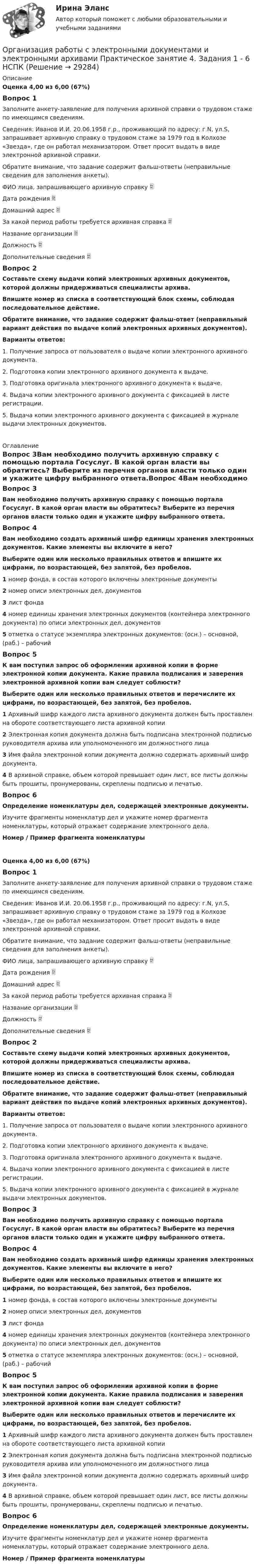     
          Описание
          Оценка 4,00 из 6,00 (67%)Вопрос 1Заполните анкету-заявление для получения архивной справки о трудовом стаже по имеющимся сведениям.Сведения: Иванов И.И. 20.06.1958 г.р., проживающий по адресу: г.N, ул.S, запрашивает архивную справку о трудовом стаже за 1979 год в Колхозе «Звезда», где он работал механизатором. Ответ просит выдать в виде электронной архивной справки.Обратите внимание, что задание содержит фальш-ответы (неправильные сведения для заполнения анкеты).ФИО лица, запрашивающего архивную справку  Дата рождения Домашний адрес  За какой период работы требуется архивная справка  Название организации  Должность  Дополнительные сведения Вопрос 2Составьте схему выдачи копий электронных архивных документов, которой должны придерживаться специалисты архива. Впишите номер из списка в соответствующий блок схемы, соблюдая последовательное действие.Обратите внимание, что задание содержит фальш-ответ (неправильный вариант действия по выдаче копий электронных архивных документов).Варианты ответов:1. Получение запроса от пользователя о выдаче копии электронного архивного документа.2. Подготовка копии электронного архивного документа к выдаче.3. Подготовка оригинала электронного архивного документа к выдаче.4. Выдача копии электронного архивного документа с фиксацией в листе регистрации.5. Выдача копии электронного архивного документа с фиксацией в журнале выдачи электронных документов. 
          Оглавление
          Вопрос 3Вам необходимо получить архивную справку с помощью портала Госуслуг. В какой орган власти вы обратитесь? Выберите из перечня органов власти только один и укажите цифру выбранного ответа.Вопрос 4Вам необходимо создать архивный шифр единицы хранения электронных документов. Какие элементы вы включите в него?Выберите один или несколько правильных ответов и впишите их цифрами, по возрастающей, без запятой, без пробелов.1 номер фонда, в состав которого включены электронные документы2 номер описи электронных дел, документов3 лист фонда4 номер единицы хранения электронных документов (контейнера электронного документа) по описи электронных дел, документов5 отметка о статусе экземпляра электронных документов: (осн.) – основной, (раб.) – рабочийВопрос 5К вам поступил запрос об оформлении архивной копии в форме электронной копии документа. Какие правила подписания и заверения электронной архивной копии вам следует соблюсти?Выберите один или несколько правильных ответов и перечислите их цифрами, по возрастающей, без запятой, без пробелов.1  Архивный шифр каждого листа архивного документа должен быть проставлен на обороте соответствующего листа архивной копии2 Электронная копия документа должна быть подписана электронной подписью руководителя архива или уполномоченного им должностного лица3 Имя файла электронной копии документа должно содержать архивный шифр документа.4 В архивной справке, объем которой превышает один лист, все листы должны быть прошиты, пронумерованы, скреплены подписью и печатью.Вопрос 6Определение номенклатуры дел, содержащей электронные документы.Изучите фрагменты номенклатур дел и укажите номер фрагмента номенклатуры, который отражает содержание электронного дела.Номер  /  Пример фрагмента номенклатуры Оценка 4,00 из 6,00 (67%)Вопрос 1Заполните анкету-заявление для получения архивной справки о трудовом стаже по имеющимся сведениям.Сведения: Иванов И.И. 20.06.1958 г.р., проживающий по адресу: г.N, ул.S, запрашивает архивную справку о трудовом стаже за 1979 год в Колхозе «Звезда», где он работал механизатором. Ответ просит выдать в виде электронной архивной справки.Обратите внимание, что задание содержит фальш-ответы (неправильные сведения для заполнения анкеты).ФИО лица, запрашивающего архивную справку  Дата рождения Домашний адрес  За какой период работы требуется архивная справка  Название организации  Должность  Дополнительные сведения Вопрос 2Составьте схему выдачи копий электронных архивных документов, которой должны придерживаться специалисты архива. Впишите номер из списка в соответствующий блок схемы, соблюдая последовательное действие.Обратите внимание, что задание содержит фальш-ответ (неправильный вариант действия по выдаче копий электронных архивных документов).Варианты ответов:1. Получение запроса от пользователя о выдаче копии электронного архивного документа.2. Подготовка копии электронного архивного документа к выдаче.3. Подготовка оригинала электронного архивного документа к выдаче.4. Выдача копии электронного архивного документа с фиксацией в листе регистрации.5. Выдача копии электронного архивного документа с фиксацией в журнале выдачи электронных документов.Вопрос 3Вам необходимо получить архивную справку с помощью портала Госуслуг. В какой орган власти вы обратитесь? Выберите из перечня органов власти только один и укажите цифру выбранного ответа.Вопрос 4Вам необходимо создать архивный шифр единицы хранения электронных документов. Какие элементы вы включите в него?Выберите один или несколько правильных ответов и впишите их цифрами, по возрастающей, без запятой, без пробелов.1 номер фонда, в состав которого включены электронные документы2 номер описи электронных дел, документов3 лист фонда4 номер единицы хранения электронных документов (контейнера электронного документа) по описи электронных дел, документов5 отметка о статусе экземпляра электронных документов: (осн.) – основной, (раб.) – рабочийВопрос 5К вам поступил запрос об оформлении архивной копии в форме электронной копии документа. Какие правила подписания и заверения электронной архивной копии вам следует соблюсти?Выберите один или несколько правильных ответов и перечислите их цифрами, по возрастающей, без запятой, без пробелов.1  Архивный шифр каждого листа архивного документа должен быть проставлен на обороте соответствующего листа архивной копии2 Электронная копия документа должна быть подписана электронной подписью руководителя архива или уполномоченного им должностного лица3 Имя файла электронной копии документа должно содержать архивный шифр документа.4 В архивной справке, объем которой превышает один лист, все листы должны быть прошиты, пронумерованы, скреплены подписью и печатью.Вопрос 6Определение номенклатуры дел, содержащей электронные документы.Изучите фрагменты номенклатур дел и укажите номер фрагмента номенклатуры, который отражает содержание электронного дела.Номер  /  Пример фрагмента номенклатуры 
            
            
            Организация работы с электронными документами и электронными архивами Практическое занятие 3. Задания 1 - 6 НСПК Организация работы с электронными документами и электронными архивами Практическое занятие 4. Задания 1 - 6 НСПКОрганизация работы с электронными документами и электронными архивами Практическое занятие 4. Задания 1 - 6 НСПКОрганизация работы с электронными документами и электронными архивами Практическое занятие 5. Задания 1 - 7Организация работы с электронными документами и электронными архивами Практическое занятие 5. Задания 1 - 7  НСПКОрганизация работы с электронными документами и электронными архивами  Практическое занятие 5  НСПКОрганизация работы с электронными документами и электронными архивами Практическое занятие 6. Задания 1 - 8Организация работы с электронными документами и электронными архивами  Комплексное задание НСПКОрганизация работы с электронными документами и электронными архивами Комплексное задание НСПКОрганизация работы с электронными документами и электронными архивами Практическая работа 1 Задания 1-6Организация работы с электронными документами и электронными архивами Практическое занятие 1. Задания 1 - 6 НСПКОрганизация работы с электронными документами и электронными архивами  Практическое занятие 1. Задания 1 - 6   НСПКОрганизация работы с электронными документами и электронными архивами Практическое занятие 2. Задания 1 - 6 НСПКОрганизация работы с электронными документами и электронными архивами  Практическое занятие 2. Задания 1 - 6  НСПК