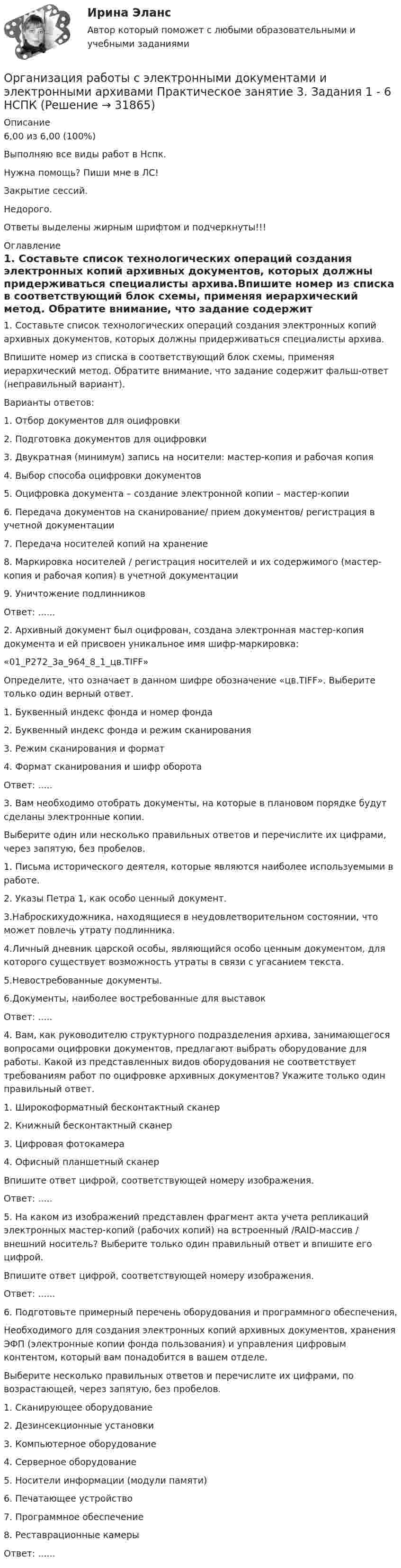     
          Описание
          6,00 из 6,00 (100%)Выполняю все виды работ в Нспк.Нужна помощь? Пиши мне в ЛС!Закрытие сессий.Недорого.Ответы выделены жирным шрифтом и подчеркнуты!!! 
          Оглавление
          1. Составьте список технологических операций создания электронных копий архивных документов, которых должны придерживаться специалисты архива.Впишите номер из списка в соответствующий блок схемы, применяя иерархический метод. Обратите внимание, что задание содержит фальш-ответ (неправильный вариант).Варианты ответов:1.	Отбор документов для оцифровки2.	Подготовка документов для оцифровки3.	Двукратная (минимум) запись на носители: мастер-копия и рабочая копия4.	Выбор способа оцифровки документов5.	Оцифровка документа – создание электронной копии – мастер-копии6.	Передача документов на сканирование/ прием документов/ регистрация в учетной документации7.	Передача носителей копий на хранение8.	Маркировка носителей / регистрация носителей и их содержимого (мастер-копия и рабочая копия) в учетной документации9.	Уничтожение подлинниковОтвет: ......2. Архивный документ был оцифрован, создана электронная мастер-копия документа и ей присвоен уникальное имя шифр-маркировка:«01_Р272_3а_964_8_1_цв.TIFF»Определите, что означает в данном шифре обозначение «цв.TIFF». Выберите только один верный ответ.1. Буквенный индекс фонда и номер фонда2.	Буквенный индекс фонда и режим сканирования3.	Режим сканирования и формат4.	Формат сканирования и шифр оборотаОтвет: .....3. Вам необходимо отобрать документы, на которые в плановом порядке будут сделаны электронные копии.Выберите один или несколько правильных ответов и перечислите их цифрами, через запятую, без пробелов.1.	Письма исторического деятеля, которые являются наиболее используемыми в работе.2.	Указы Петра 1, как особо ценный документ.3.Наброскихудожника, находящиеся в неудовлетворительном состоянии, что может повлечь утрату подлинника.4.Личный дневник царской особы, являющийся особо ценным документом, для которого существует возможность утраты в связи с угасанием текста.5.Невостребованные документы.6.Документы, наиболее востребованные для выставокОтвет: .....4. Вам, как руководителю структурного подразделения архива, занимающегося вопросами оцифровки документов, предлагают выбрать оборудование для работы. Какой из представленных видов оборудования не соответствует требованиям работ по оцифровке архивных документов? Укажите только один правильный ответ.1. Широкоформатный бесконтактный сканер2. Книжный бесконтактный сканер3. Цифровая фотокамера4.	Офисный планшетный сканерВпишите ответ цифрой, соответствующей номеру изображения.Ответ: .....5. На каком из изображений представлен фрагмент акта учета репликаций электронных мастер-копий (рабочих копий) на встроенный /RAID-массив / внешний носитель? Выберите только один правильный ответ и впишите его цифрой.Впишите ответ цифрой, соответствующей номеру изображения.Ответ: ......6. Подготовьте примерный перечень оборудования и программного обеспечения,Необходимого для создания электронных копий архивных документов, хранения ЭФП (электронные копии фонда пользования) и управления цифровым контентом, который вам понадобится в вашем отделе.Выберите несколько правильных ответов и перечислите их цифрами, по возрастающей, через запятую, без пробелов.1.	Сканирующее оборудование2.	Дезинсекционные установки3.	Компьютерное оборудование4.	Серверное оборудование5.	Носители информации (модули памяти)6.	Печатающее устройство7.	Программное обеспечение8.	Реставрационные камерыОтвет: ...... 
            
            
            Организация работы с электронными документами и электронными архивами  Практическое занятие 2. Задания 1 - 6  НСПКОрганизация работы с электронными документами и электронными архивами Практическое занятие 3. Задания 1 - 6 НСПКОрганизация работы с электронными документами и электронными архивами Практическое занятие 3. Задания 1 - 6 НСПК Организация работы с электронными документами и электронными архивами Практическое занятие 4. Задания 1 - 6 НСПКОрганизация работы с электронными документами и электронными архивами Практическое занятие 4. Задания 1 - 6 НСПКОрганизация работы с электронными документами и электронными архивами Практическое занятие 5. Задания 1 - 7Организация работы с электронными документами и электронными архивами Практическое занятие 5. Задания 1 - 7  НСПКОрганизация работы с электронными документами и электронными архивами КомплексОрганизация работы с электронными документами и электронными архивами КОМПЛЕКСОрганизация работы с электронными документами и электронными архивами  Комплексное задание НСПКОрганизация работы с электронными документами и электронными архивами Комплексное задание НСПКОрганизация работы с электронными документами и электронными архивами Практическая работа 1 Задания 1-6Организация работы с электронными документами и электронными архивами Практическое занятие 1. Задания 1 - 6 НСПКОрганизация работы с электронными документами и электронными архивами  Практическое занятие 1. Задания 1 - 6   НСПК