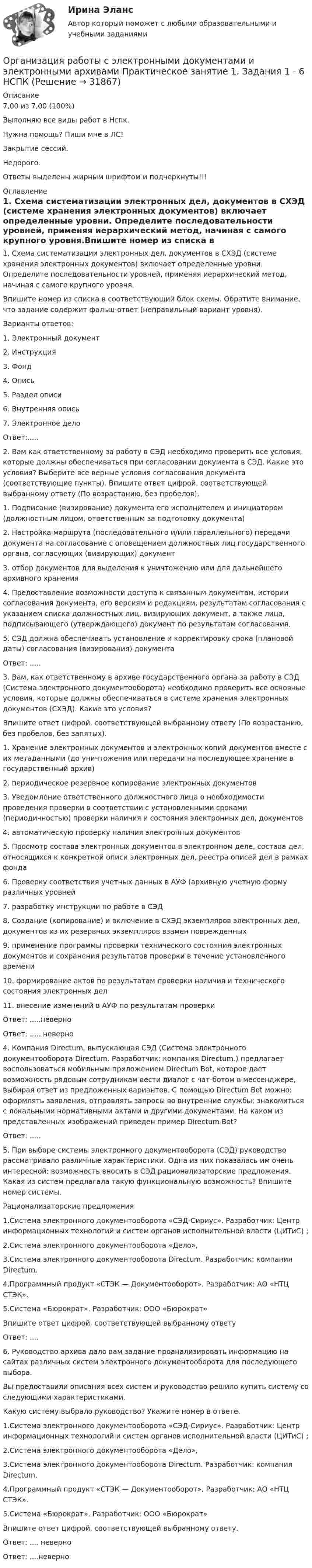     
          Описание
          7,00 из 7,00 (100%)Выполняю все виды работ в Нспк.Нужна помощь? Пиши мне в ЛС!Закрытие сессий.Недорого.Ответы выделены жирным шрифтом и подчеркнуты!!! 
          Оглавление
          1. Схема систематизации электронных дел, документов в СХЭД (системе хранения электронных документов) включает определенные уровни. Определите последовательности уровней, применяя иерархический метод, начиная с самого крупного уровня.Впишите номер из списка в соответствующий блок схемы. Обратите внимание, что задание содержит фальш-ответ (неправильный вариант уровня).Варианты ответов:1. Электронный документ2. Инструкция3. Фонд4. Опись5. Раздел описи6. Внутренняя опись7. Электронное делоОтвет:.....2. Вам как ответственному за работу в СЭД необходимо проверить все условия, которые должны обеспечиваться при согласовании документа в СЭД. Какие это условия? Выберите все верные условия согласования документа (соответствующие пункты). Впишите ответ цифрой, соответствующей выбранному ответу (По возрастанию, без пробелов).1. Подписание (визирование) документа его исполнителем и инициатором (должностным лицом, ответственным за подготовку документа)2. Настройка маршрута (последовательного и/или параллельного) передачи документа на согласование с оповещением должностных лиц государственного органа, согласующих (визирующих) документ3. отбор документов для выделения к уничтожению или для дальнейшего архивного хранения4. Предоставление возможности доступа к связанным документам, истории согласования документа, его версиям и редакциям, результатам согласования с указанием списка должностных лиц, визирующих документ, а также лица, подписывающего (утверждающего) документ по результатам согласования.5.	СЭД должна обеспечивать установление и корректировку срока (плановой даты) согласования (визирования) документаОтвет: .....3. Вам, как ответственному в архиве государственного органа за работу в СЭД (Система электронного документооборота) необходимо проверить все основные условия, которые должны обеспечиваться в системе хранения электронных документов (СХЭД). Какие это условия?Впишите ответ цифрой, соответствующей выбранному ответу (По возрастанию, без пробелов, без запятых).1. Хранение электронных документов и электронных копий документов вместе с их метаданными (до уничтожения или передачи на последующее хранение в государственный архив)2. периодическое резервное копирование электронных документов3. Уведомление ответственного должностного лица о необходимости проведения проверки в соответствии с установленными сроками (периодичностью) проверки наличия и состояния электронных дел, документов4. автоматическую проверку наличия электронных документов5. Просмотр состава электронных документов в электронном деле, состава дел, относящихся к конкретной описи электронных дел, реестра описей дел в рамках фонда6. Проверку соответствия учетных данных в АУФ (архивную учетную форму различных уровней7. разработку инструкции по работе в СЭД8. Создание (копирование) и включение в СХЭД экземпляров электронных дел, документов из их резервных экземпляров взамен поврежденных9. применение программы проверки технического состояния электронных документов и сохранения результатов проверки в течение установленного времени10. формирование актов по результатам проверки наличия и технического состояния электронных дел11.	внесение изменений в АУФ по результатам проверкиОтвет: .....неверноОтвет: ..... неверно4. Компания Directum, выпускающая СЭД (Система электронного документооборота Directum. Разработчик: компания Directum.) предлагает воспользоваться мобильным приложением Directum Bot, которое дает возможность рядовым сотрудникам вести диалог с чат-ботом в мессенджере, выбирая ответ из предложенных вариантов. С помощью Directum Bot можно: оформлять заявления, отправлять запросы во внутренние службы; знакомиться с локальными нормативными актами и другими документами. На каком из представленных изображений приведен пример Directum Bot?Ответ: .....5. При выборе системы электронного документооборота (СЭД) руководство рассматривало различные характеристики. Одна из них показалась им очень интересной: возможность вносить в СЭД рационализаторские предложения. Какая из систем предлагала такую функциональную возможность? Впишите номер системы.Рационализаторские предложения1.Система электронного документооборота «СЭД-Сириус». Разработчик: Центр информационных технологий и систем органов исполнительной власти (ЦИТиС) ;2.Система электронного документооборота «Дело», 3.Система электронного документооборота Directum. Разработчик: компания Directum. 4.Программный продукт «СТЭК — Документооборот». Разработчик: АО «НТЦ СТЭК».5.Система «Бюрократ». Разработчик: ООО «Бюрократ» Впишите ответ цифрой, соответствующей выбранному ответуОтвет: ....6. Руководство архива дало вам задание проанализировать информацию на сайтах различных систем электронного документооборота для последующего выбора.Вы предоставили описания всех систем и руководство решило купить систему со следующими характеристиками.Какую систему выбрало руководство? Укажите номер в ответе.1.Система электронного документооборота «СЭД-Сириус». Разработчик: Центр информационных технологий и систем органов исполнительной власти (ЦИТиС) ;2.Система электронного документооборота «Дело», 3.Система электронного документооборота Directum. Разработчик: компания Directum. 4.Программный продукт «СТЭК — Документооборот». Разработчик: АО «НТЦ СТЭК».5.Система «Бюрократ». Разработчик: ООО «Бюрократ» Впишите ответ цифрой, соответствующей выбранному ответу.Ответ: .... неверноОтвет: ....неверно 
            
            
            Организация работы с электронными документами и электронными архивами Практическая работа 1 Задания 1-6Организация работы с электронными документами и электронными архивами Практическое занятие 1. Задания 1 - 6 НСПКОрганизация работы с электронными документами и электронными архивами  Практическое занятие 1. Задания 1 - 6   НСПКОрганизация работы с электронными документами и электронными архивами Практическое занятие 2. Задания 1 - 6 НСПКОрганизация работы с электронными документами и электронными архивами  Практическое занятие 2. Задания 1 - 6  НСПКОрганизация работы с электронными документами и электронными архивами Практическое занятие 3. Задания 1 - 6 НСПКОрганизация работы с электронными документами и электронными архивами Практическое занятие 3. Задания 1 - 6 НСПК Организация работы с электронными документами и электронными архивами (ДОУА, 2 часть) Практическое занятие 6. Задания 1 - 8Организация работы с электронными документами и электронными архивами (ДОУА, 2 часть) Практическое занятие 7. Задания 1 - 10Организация работы с электронными документами и электронными архивами (ДОУА, 2 часть) Тест 1Организация работы с электронными документами и электронными архивами (ДОУА, 2 часть) Тест 2Организация работы с электронными документами и электронными архивами КомплексОрганизация работы с электронными документами и электронными архивами КОМПЛЕКСОрганизация работы с электронными документами и электронными архивами  Комплексное задание НСПК