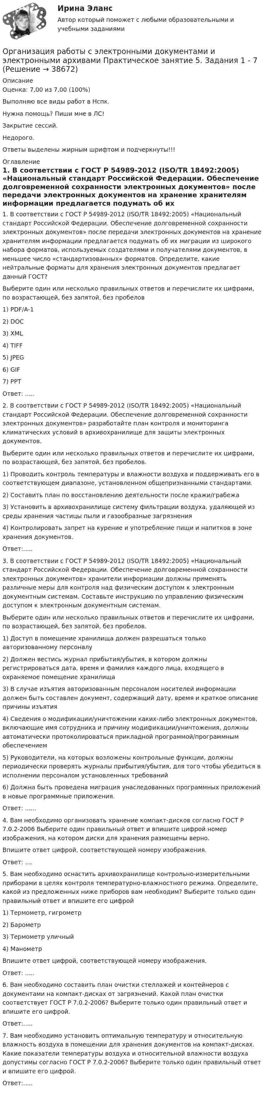     
          Описание
          Оценка: 7,00 из 7,00 (100%)Выполняю все виды работ в Нспк.Нужна помощь? Пиши мне в ЛС!Закрытие сессий.Недорого.Ответы выделены жирным шрифтом и подчеркнуты!!! 
          Оглавление
          1. В соответствии с ГОСТ Р 54989-2012 (ISO/TR 18492:2005) «Национальный стандарт Российской Федерации. Обеспечение долговременной сохранности электронных документов» после передачи электронных документов на хранение хранителям информации предлагается подумать об их миграции из широкого набора форматов, используемых создателями и получателями документов, в меньшее число «стандартизованных» форматов. Определите, какие нейтральные форматы для хранения электронных документов предлагает данный ГОСТ?Выберите один или несколько правильных ответов и перечислите их цифрами, по возрастающей, без запятой, без пробелов1) PDF/A-12)	DOC3)	XML4)	TIFF5)	JPEG6)	GIF7)	PPTОтвет: .....2. В соответствии с ГОСТ Р 54989-2012 (ISO/TR 18492:2005) «Национальный стандарт Российской Федерации. Обеспечение долговременной сохранности электронных документов» разработайте план контроля и мониторинга климатических условий в архивохранилище для защиты электронных документов.Выберите один или несколько правильных ответов и перечислите их цифрами, по возрастающей, без запятой, без пробелов.1) Проводить контроль температуры и влажности воздуха и поддерживать его в соответствующем диапазоне, установленном общепризнанными стандартами.2)	Составить план по восстановлению деятельности после кражи/грабежа3)	Установить в архивохранилище систему фильтрации воздуха, удаляющей из среды хранения частицы пыли и газообразные загрязнения4)	Контролировать запрет на курение и употребление пищи и напитков в зоне хранения документов.Ответ:.....3. В соответствии с ГОСТ Р 54989-2012 (ISO/TR 18492:2005) «Национальный стандарт Российской Федерации. Обеспечение долговременной сохранности электронных документов» хранители информации должны применять различные меры для контроля над физическим доступом к электронным документным системам. Составьте инструкцию по управлению физическим доступом к электронным документным системам.Выберите один или несколько правильных ответов и перечислите их цифрами, по возрастающей, без запятой, без пробелов.1) Доступ в помещение хранилища должен разрешаться только авторизованному персоналу2)	Должен вестись журнал прибытия/убытия, в котором должны регистрироваться дата, время и фамилия каждого лица, входящего в охраняемое помещение хранилища3)	В случае изъятия авторизованным персоналом носителей информации должен быть составлен документ, содержащий дату, время и краткое описание причины изъятия4)	Сведения о модификации/уничтожении каких-либо электронных документов, включающие имя сотрудника и причину модификации/уничтожения, должны автоматически протоколироваться прикладной программой/программным обеспечением5)	Руководители, на которых возложены контрольные функции, должны периодически проверять журналы прибытия/убытия, для того чтобы убедиться в исполнении персоналом установленных требований6)	Должна быть проведена миграция унаследованных программных приложений в новые программные приложения.Ответ: ......4. Вам необходимо организовать хранение компакт-дисков согласно ГОСТ Р 7.0.2-2006 Выберите один правильный ответ и впишите цифрой номер изображения, на котором диски для хранения размещены верно.Впишите ответ цифрой, соответствующей номеру изображения.Ответ: ....5. Вам необходимо оснастить архивохранилище контрольно-измерительными приборами в целях контроля температурно-влажностного режима. Определите, какой из предложенных ниже приборов вам необходим? Выберите только один правильный ответ и впишите его цифрой1)	Термометр, гигрометр2)	Барометр3)	Термометр уличный4)	МанометрВпишите ответ цифрой, соответствующей номеру изображения.Ответ: .....6. Вам необходимо составить план очистки стеллажей и контейнеров с документами на компакт-дисках от загрязнений. Какой план очистки соответствует ГОСТ Р 7.0.2-2006? Выберите только один правильный ответ и впишите его цифрой.Ответ:.....7.	Вам необходимо установить оптимальную температуру и относительную влажность воздуха в помещении для хранения документов на компакт-дисках. Какие показатели температуры воздуха и относительной влажности воздуха допустимы согласно ГОСТ Р 7.0.2-2006? Выберите только один правильный ответ и впишите его цифрой.Ответ:..... 
            
            
            Организация работы с электронными документами и электронными архивами Практическое занятие 4. Задания 1 - 6 НСПКОрганизация работы с электронными документами и электронными архивами Практическое занятие 5. Задания 1 - 7Организация работы с электронными документами и электронными архивами Практическое занятие 5. Задания 1 - 7  НСПКОрганизация работы с электронными документами и электронными архивами  Практическое занятие 5  НСПКОрганизация работы с электронными документами и электронными архивами Практическое занятие 6. Задания 1 - 8Организация работы с электронными документами и электронными архивами Практическое занятие 6. Задания 1 - 8   НСПКОрганизация работы с электронными документами и электронными архивами Практическое занятие 7. Задания 1 - 10Организация работы с электронными документами и электронными архивами Практическая работа 1 Задания 1-6Организация работы с электронными документами и электронными архивами Практическое занятие 1. Задания 1 - 6 НСПКОрганизация работы с электронными документами и электронными архивами  Практическое занятие 1. Задания 1 - 6   НСПКОрганизация работы с электронными документами и электронными архивами Практическое занятие 2. Задания 1 - 6 НСПКОрганизация работы с электронными документами и электронными архивами  Практическое занятие 2. Задания 1 - 6  НСПКОрганизация работы с электронными документами и электронными архивами Практическое занятие 3. Задания 1 - 6 НСПКОрганизация работы с электронными документами и электронными архивами Практическое занятие 3. Задания 1 - 6 НСПК 