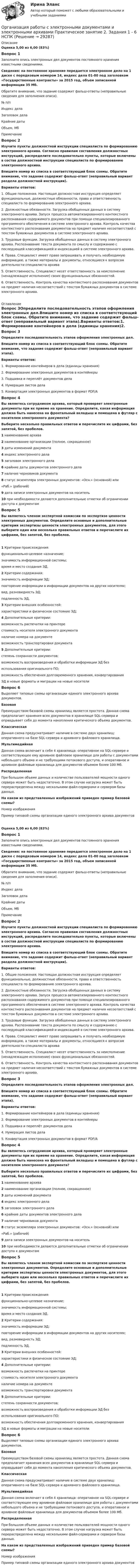      
          Описание
          Оценка 5,00 из 6,00 (83%)Вопрос 1Заполните опись электронных дел документов постоянного хранения известными сведениями.Сведения: на постоянное хранение передается электронное дело на 1 диске с порядковым номером 14, индекс дела 01-80 под заголовком «Государственные контракты» за 2015 год, объем записанной информации 35 Мб.Обратите внимание, что задание содержит фальш-ответы (неправильные сведения для заполнения описи).№ п/пИндекс делаЗаголовок делаКрайние датыОбъем, МбПримечаниеВопрос 2Изучите пункты должностной инструкции специалиста по формированию электронного архива. Согласно правилам составления должностных инструкций, распределите последовательно пункты, которые включены в состав должностной инструкции специалиста по формированию электронного архива.Впишите номер из списка в соответствующий блок схемы. Обратите внимание, что задание содержит фальш-ответ (неправильный вариант раздела должностной инструкции).Варианты ответов:1. Общие положения. Настоящая должностная инструкция определяет функциональные, должностные обязанности, права и ответственность специалиста по формированию электронного архива.2. Должностные обязанности. Загрузка обобщенных данных в систему электронного архива. Запуск процесса автоматизированного контекстного распознавания содержимого документов при помощи специализированного программного обеспечения в системе электронного архива. Контроль качества контекстного распознавания документов на предмет наличия несоответствий с текстом бумажных документов в системе электронного архива.3. Трудовые функции. Загрузка обобщенных данных в систему электронного архива. Распознавание текста документа по смыслу и содержанию с последующей классификацией и индексацией в системе электронного архива.4. Права. Специалист имеет право запрашивать и получать необходимую информацию, а также материалы и документы, относящиеся к вопросам деятельности специалиста архива5. Ответственность. Специалист несет ответственность за неисполнение (ненадлежащее исполнение) своих функциональных обязанностей.6. Ответственность. Контроль качества контекстного распознавания документов на предмет наличия несоответствий с текстом бумажных документов в системе электронного архива. 
          Оглавление
          Вопрос 3Определите последовательность этапов оформления электронных дел.Впишите номер из списка в соответствующий блок схемы. Обратите внимание, что задание содержит фальш-ответ (неправильный вариант этапа).Варианты ответов:1. Формирование контейнеров в дела (единицы хранения)2. Формирование электронных документов в контейнеры3. Подшивка и переплёт документов дела4. Нумерация листов дела5. Конвертация электронных документов в формат PDF/AВопрос 4Вы являетесь сотрудником архива, который проверяет электронные документы при их приеме на хранение. Определите, какая информация должна быть нанесена на фронтальный вкладыш и помещена в футляр с носителем электронного документа? Выберите несколько правильных ответов и перечислите их цифрами, без запятой, без пробелов. 1 наименование архива2 наименование организации (полное, сокращенное)3 даты изменений документа4 индекс электронного дела5 заголовок электронного дела6 крайние даты документов электронного дела7 наличие черновиков документа8 статус экземпляра электронных документов: «Осн.» (основной) или«Раб.» (рабочий)9 дата записи электронных документов на носитель10 при необходимости делаются дополнительные отметки об ограничении доступа к документамВопрос 5Вы являетесь членом экспертной комиссии по экспертизе ценности электронных документов. Определите основные и дополнительные критерии экспертизы ценности электронных документов, для этого выберите один или несколько правильных ответов и перечислите их цифрами, без запятой, без пробелов.1 Критерии происхождения:функционально-целевое назначение;значимость информационной системы;время и место создания ЭД.2 Критерии содержания:значимость информации ЭД;повторение информации в информации документов на других носителях;вид, разновидность ЭД;подлинность ЭД.3 Критерии внешних особенностей:характеристики и физическое состояние ЭД;4 Дополнительные критерии:возможность распечатки на принтерестоимость носителя электронного документаналичие номера на документевозможность транспортировки документа5 Дополнительные критерии:степень сохранности документов;возможность воспроизведения и обработки информации ЭД безиспользования оригинального ПО;возможность обеспечения долговременного хранения, конвертированияЭД в новые форматы и миграции на новые носителиВопрос 6Выделяют типовые схемы организации единого электронного архива документов.БазоваяПреимуществом базовой схемы хранилищ является простота. Данная схема предполагает хранения всех документов в хранилище SQL-сервера и оправдывает себя до момента накопления критического объема документов.КлассическаяДанная схема предусматривает наличие в системе двух хранилищ: оперативного на базе SQL-сервера и архивного файлового хранилища.МультимедийнаяДанная схема включает в себя 4 хранилища: оперативное на SQL-сервере и соответствующее ему архивное файловое хранилище для работы с документами небольшого объема и не требующими потокового доступа, и оперативное и архивное файловые хранилища для документов объемом более 100 Мб.РаспределеннаяПри большом объеме данных и количестве пользователей мощности одного сервера может быть недостаточно. В этом случае нагрузка может быть перераспределена между несколькими файл-серверами и сервером базы данных.На каком из представленных изображений приведен пример базовой схемы?Номер изображенияПример типовой схемы организации единого электронного архива документовОценка 5,00 из 6,00 (83%)Вопрос 1Заполните опись электронных дел документов постоянного хранения известными сведениями.Сведения: на постоянное хранение передается электронное дело на 1 диске с порядковым номером 14, индекс дела 01-80 под заголовком «Государственные контракты» за 2015 год, объем записанной информации 35 Мб.Обратите внимание, что задание содержит фальш-ответы (неправильные сведения для заполнения описи).№ п/пИндекс делаЗаголовок делаКрайние датыОбъем, МбПримечаниеВопрос 2Изучите пункты должностной инструкции специалиста по формированию электронного архива. Согласно правилам составления должностных инструкций, распределите последовательно пункты, которые включены в состав должностной инструкции специалиста по формированию электронного архива.Впишите номер из списка в соответствующий блок схемы. Обратите внимание, что задание содержит фальш-ответ (неправильный вариант раздела должностной инструкции).Варианты ответов:1. Общие положения. Настоящая должностная инструкция определяет функциональные, должностные обязанности, права и ответственность специалиста по формированию электронного архива.2. Должностные обязанности. Загрузка обобщенных данных в систему электронного архива. Запуск процесса автоматизированного контекстного распознавания содержимого документов при помощи специализированного программного обеспечения в системе электронного архива. Контроль качества контекстного распознавания документов на предмет наличия несоответствий с текстом бумажных документов в системе электронного архива.3. Трудовые функции. Загрузка обобщенных данных в систему электронного архива. Распознавание текста документа по смыслу и содержанию с последующей классификацией и индексацией в системе электронного архива.4. Права. Специалист имеет право запрашивать и получать необходимую информацию, а также материалы и документы, относящиеся к вопросам деятельности специалиста архива5. Ответственность. Специалист несет ответственность за неисполнение (ненадлежащее исполнение) своих функциональных обязанностей.6. Ответственность. Контроль качества контекстного распознавания документов на предмет наличия несоответствий с текстом бумажных документов в системе электронного архива.Вопрос 3Определите последовательность этапов оформления электронных дел.Впишите номер из списка в соответствующий блок схемы. Обратите внимание, что задание содержит фальш-ответ (неправильный вариант этапа).Варианты ответов:1. Формирование контейнеров в дела (единицы хранения)2. Формирование электронных документов в контейнеры3. Подшивка и переплёт документов дела4. Нумерация листов дела5. Конвертация электронных документов в формат PDF/AВопрос 4Вы являетесь сотрудником архива, который проверяет электронные документы при их приеме на хранение. Определите, какая информация должна быть нанесена на фронтальный вкладыш и помещена в футляр с носителем электронного документа? Выберите несколько правильных ответов и перечислите их цифрами, без запятой, без пробелов. 1 наименование архива2 наименование организации (полное, сокращенное)3 даты изменений документа4 индекс электронного дела5 заголовок электронного дела6 крайние даты документов электронного дела7 наличие черновиков документа8 статус экземпляра электронных документов: «Осн.» (основной) или«Раб.» (рабочий)9 дата записи электронных документов на носитель10 при необходимости делаются дополнительные отметки об ограничении доступа к документамВопрос 5Вы являетесь членом экспертной комиссии по экспертизе ценности электронных документов. Определите основные и дополнительные критерии экспертизы ценности электронных документов, для этого выберите один или несколько правильных ответов и перечислите их цифрами, без запятой, без пробелов.1  Критерии происхождения:функционально-целевое назначение;значимость информационной системы;время и место создания ЭД.2  Критерии содержания:значимость информации ЭД;повторение информации в информации документов на других носителях;вид, разновидность ЭД;подлинность ЭД.3  Критерии внешних особенностей:характеристики и физическое состояние ЭД;4  Дополнительные критерии:возможность распечатки на принтерестоимость носителя электронного документаналичие номера на документевозможность транспортировки документа5  Дополнительные критерии:степень сохранности документов;возможность воспроизведения и обработки информации ЭД безиспользования оригинального ПО;возможность обеспечения долговременного хранения, конвертированияЭД в новые форматы и миграции на новые носителиВопрос 6Выделяют типовые схемы организации единого электронного архива документов.БазоваяПреимуществом базовой схемы хранилищ является простота. Данная схема предполагает хранения всех документов в хранилище SQL-сервера и оправдывает себя до момента накопления критического объема документов.КлассическаяДанная схема предусматривает наличие в системе двух хранилищ: оперативного на базе SQL-сервера и архивного файлового хранилища.МультимедийнаяДанная схема включает в себя 4 хранилища: оперативное на SQL-сервере и соответствующее ему архивное файловое хранилище для работы с документами небольшого объема и не требующими потокового доступа, и оперативное и архивное файловые хранилища для документов объемом более 100 Мб.РаспределеннаяПри большом объеме данных и количестве пользователей мощности одного сервера может быть недостаточно. В этом случае нагрузка может быть перераспределена между несколькими файл-серверами и сервером базы данных.На каком из представленных изображений приведен пример базовой схемы?Номер изображенияПример типовой схемы организации единого электронного архива документов 
            
            
            Организация работы с электронными документами и электронными архивами Практическое занятие 2. Задания 1 - 6 НСПКОрганизация работы с электронными документами и электронными архивами  Практическое занятие 2. Задания 1 - 6  НСПКОрганизация работы с электронными документами и электронными архивами Практическое занятие 3. Задания 1 - 6 НСПКОрганизация работы с электронными документами и электронными архивами Практическое занятие 3. Задания 1 - 6 НСПК Организация работы с электронными документами и электронными архивами Практическое занятие 4. Задания 1 - 6 НСПКОрганизация работы с электронными документами и электронными архивами Практическое занятие 4. Задания 1 - 6 НСПКОрганизация работы с электронными документами и электронными архивами Практическое занятие 5. Задания 1 - 7Организация работы с электронными документами и электронными архивами (ДОУА, 2 часть) Тест 2Организация работы с электронными документами и электронными архивами КомплексОрганизация работы с электронными документами и электронными архивами КОМПЛЕКСОрганизация работы с электронными документами и электронными архивами  Комплексное задание НСПКОрганизация работы с электронными документами и электронными архивами Комплексное задание НСПКОрганизация работы с электронными документами и электронными архивами Практическая работа 1 Задания 1-6Организация работы с электронными документами и электронными архивами Практическое занятие 1. Задания 1 - 6 НСПК