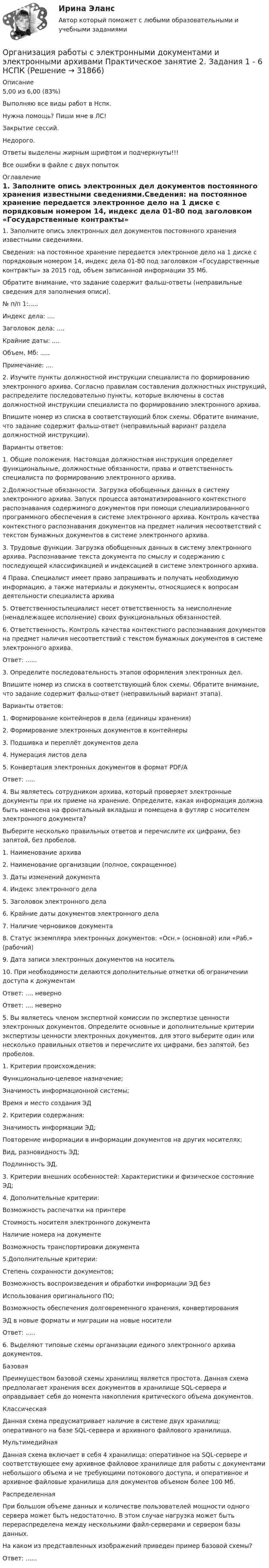     
          Описание
          5,00 из 6,00 (83%)Выполняю все виды работ в Нспк.Нужна помощь? Пиши мне в ЛС!Закрытие сессий.Недорого.Ответы выделены жирным шрифтом и подчеркнуты!!!Все ошибки в файле с двух попыток 
          Оглавление
          1. Заполните опись электронных дел документов постоянного хранения известными сведениями.Сведения: на постоянное хранение передается электронное дело на 1 диске с порядковым номером 14, индекс дела 01-80 под заголовком «Государственные контракты» за 2015 год, объем записанной информации 35 Мб.Обратите внимание, что задание содержит фальш-ответы (неправильные сведения для заполнения описи).№ п/п 1:.....Индекс дела: ....Заголовок дела: ....Крайние даты: ....Объем, Мб: .....Примечание: ....2. Изучите пункты должностной инструкции специалиста по формированию электронного архива. Согласно правилам составления должностных инструкций, распределите последовательно пункты, которые включены в состав должностной инструкции специалиста по формированию электронного архива.Впишите номер из списка в соответствующий блок схемы. Обратите внимание, что задание содержит фальш-ответ (неправильный вариант раздела должностной инструкции).Варианты ответов:1.	Общие положения. Настоящая должностная инструкция определяет функциональные, должностные обязанности, права и ответственность специалиста по формированию электронного архива.2.Должностные обязанности. Загрузка обобщенных данных в систему электронного архива. Запуск процесса автоматизированного контекстного распознавания содержимого документов при помощи специализированного программного обеспечения в системе электронного архива. Контроль качества контекстного распознавания документов на предмет наличия несоответствий с текстом бумажных документов в системе электронного архива.3. Трудовые функции. Загрузка обобщенных данных в систему электронного архива. Распознавание текста документа по смыслу и содержанию с последующей классификацией и индексацией в системе электронного архива.4	Права. Специалист имеет право запрашивать и получать необходимую информацию, а также материалы и документы, относящиеся к вопросам деятельности специалиста архива5.	Ответственностьпециалист несет ответственность за неисполнение (ненадлежащее исполнение) своих функциональных обязанностей.6.	Ответственность. Контроль качества контекстного распознавания документов на предмет наличия несоответствий с текстом бумажных документов в системе электронного архива.Ответ: ......3. Определите последовательность этапов оформления электронных дел.Впишите номер из списка в соответствующий блок схемы. Обратите внимание, что задание содержит фальш-ответ (неправильный вариант этапа).Варианты ответов:1. Формирование контейнеров в дела (единицы хранения)2. Формирование электронных документов в контейнеры3. Подшивка и переплёт документов дела4. Нумерация листов дела5. Конвертация электронных документов в формат PDF/AОтвет: .....4. Вы являетесь сотрудником архива, который проверяет электронные документы при их приеме на хранение. Определите, какая информация должна быть нанесена на фронтальный вкладыш и помещена в футляр с носителем электронного документа?Выберите несколько правильных ответов и перечислите их цифрами, без запятой, без пробелов.1.	Наименование архива2.	Наименование организации (полное, сокращенное)3.	Даты изменений документа4.	Индекс электронного дела5.	Заголовок электронного дела6.	Крайние даты документов электронного дела7.	Наличие черновиков документа8.	Статус экземпляра электронных документов: «Осн.» (основной) или «Раб.» (рабочий)9.	Дата записи электронных документов на носитель10.	При необходимости делаются дополнительные отметки об ограничении доступа к документамОтвет: .... неверноОтвет: .... неверно5. Вы являетесь членом экспертной комиссии по экспертизе ценности электронных документов. Определите основные и дополнительные критерии экспертизы ценности электронных документов, для этого выберите один или несколько правильных ответов и перечислите их цифрами, без запятой, без пробелов.1.	Критерии происхождения:Функционально-целевое назначение;Значимость информационной системы;Время и место создания ЭД2.	Критерии содержания:Значимость информации ЭД;Повторение информации в информации документов на других носителях;Вид, разновидность ЭД;Подлинность ЭД.3.	Критерии внешних особенностей: Характеристики и физическое состояние ЭД;4.	Дополнительные критерии:Возможность распечатки на принтереСтоимость носителя электронного документаНаличие номера на документеВозможность транспортировки документа5.Дополнительные критерии:Степень сохранности документов;Возможность воспроизведения и обработки информации ЭД безИспользования оригинального ПО;Возможность обеспечения долговременного хранения, конвертированияЭД в новые форматы и миграции на новые носителиОтвет: .....6. Выделяют типовые схемы организации единого электронного архива документов.БазоваяПреимуществом базовой схемы хранилищ является простота. Данная схема предполагает хранения всех документов в хранилище SQL-сервера и оправдывает себя до момента накопления критического объема документов.КлассическаяДанная схема предусматривает наличие в системе двух хранилищ: оперативного на базе SQL-сервера и архивного файлового хранилища.МультимедийнаяДанная схема включает в себя 4 хранилища: оперативное на SQL-сервере и соответствующее ему архивное файловое хранилище для работы с документами небольшого объема и не требующими потокового доступа, и оперативное и архивное файловые хранилища для документов объемом более 100 Мб.РаспределеннаяПри большом объеме данных и количестве пользователей мощности одного сервера может быть недостаточно. В этом случае нагрузка может быть перераспределена между несколькими файл-серверами и сервером базы данных.На каком из представленных изображений приведен пример базовой схемы?Ответ: ...... 
            
            
            Организация работы с электронными документами и электронными архивами  Практическое занятие 1. Задания 1 - 6   НСПКОрганизация работы с электронными документами и электронными архивами Практическое занятие 2. Задания 1 - 6 НСПКОрганизация работы с электронными документами и электронными архивами  Практическое занятие 2. Задания 1 - 6  НСПКОрганизация работы с электронными документами и электронными архивами Практическое занятие 3. Задания 1 - 6 НСПКОрганизация работы с электронными документами и электронными архивами Практическое занятие 3. Задания 1 - 6 НСПК Организация работы с электронными документами и электронными архивами Практическое занятие 4. Задания 1 - 6 НСПКОрганизация работы с электронными документами и электронными архивами Практическое занятие 4. Задания 1 - 6 НСПКОрганизация работы с электронными документами и электронными архивами (ДОУА, 2 часть) Тест 1Организация работы с электронными документами и электронными архивами (ДОУА, 2 часть) Тест 2Организация работы с электронными документами и электронными архивами КомплексОрганизация работы с электронными документами и электронными архивами КОМПЛЕКСОрганизация работы с электронными документами и электронными архивами  Комплексное задание НСПКОрганизация работы с электронными документами и электронными архивами Комплексное задание НСПКОрганизация работы с электронными документами и электронными архивами Практическая работа 1 Задания 1-6