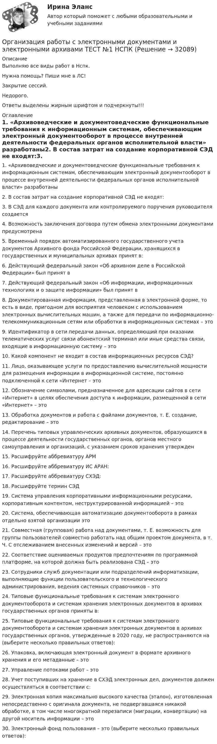     
          Описание
          Выполняю все виды работ в Нспк.Нужна помощь? Пиши мне в ЛС!Закрытие сессий.Недорого.Ответы выделены жирным шрифтом и подчеркнуты!!! 
          Оглавление
          1. «Архивоведческие и документоведческие функциональные требования к информационным системам, обеспечивающим электронный документооборот в процессе внутренней деятельности федеральных органов исполнительной власти» разработаны2. В состав затрат на создание корпоративной СЭД не входят:3. В СЭД для каждого документа или контролируемого поручения руководителя создается4. Возможность заключения договора путем обмена электронными документами предусмотрена5. Временный порядок автоматизированного государственного учета документов Архивного фонда Российской Федерации, хранящихся в государственных и муниципальных архивах принят в:6. Действующий федеральный закон «Об архивном деле в Российской Федерации» был принят в7. Действующий федеральный закон «Об информации, информационных технологиях и о защите информации» был принят в8. Документированная информация, представленная в электронной форме, то есть в виде, пригодном для восприятия человеком с использованием электронных вычислительных машин, а также для передачи по информационно-телекоммуникационным сетям или обработки в информационных системах – это9. Идентификатор в сети передачи данных, определяющий при оказании телематических услуг связи абонентский терминал или иные средства связи, входящие в информационную систему – это10. Какой компонент не входит в состав информационных ресурсов СЭД?11. Лицо, оказывающее услуги по предоставлению вычислительной мощности для размещения информации в информационной системе, постоянно подключенной к сети «Интернет – это12. Обозначение символами, предназначенное для адресации сайтов в сети «Интернет» в целях обеспечения доступа к информации, размещенной в сети «Интернет» – это13. Обработка документов и работа с файлами документов, т. Е. создание, редактирование – это14. Перечень типовых управленческих архивных документов, образующихся в процессе деятельности государственных органов, органов местного самоуправления и организаций, с указанием сроков хранения утвержден15. Расшифруйте аббревиатуру АРМ16. Расшифруйте аббревиатуру ИС АРАН:17. Расшифруйте аббревиатуру СХЭД:18. Расшифруйте термин СЭД19. Система управления корпоративными информационными ресурсами, корпоративным контентом, неструктурированной информацией – это20. Система, обеспечивающая автоматизацию документооборота в рамках отдельно взятой организации это21. Совместная (групповая) работа над документами, т. Е. возможность для группы пользователей совместно работать над общим проектом документа, в т. Ч. С отслеживанием внесенных изменений и версий – это22. Соответствие оцениваемых продуктов предпочтениям по программной платформе, на которой должна быть реализована СЭД – это23. Сотрудники служб документации или подразделений информатизации, выполняющие функции пользовательского и технологического администрирования, ведения системных справочников – это24. Типовые функциональные требования к системам электронного документооборота и системам хранения электронных документов в архивах государственных органов приняты в:25. Типовые функциональные требования к системам электронного документооборота и системам хранения электронных документов в архивах государственных органов, утвержденные в 2020 году, не распространяются на (выберите несколько правильных ответов):26. Упаковка, включающая электронный документ в формате архивного хранения и его метаданные – это27. Управление потоками работ – это28. Учет поступивших на хранение в СХЭД электронных дел, документов должен осуществляться в соответствии с:29. Электронная копия максимально высокого качества (эталон), изготовленная непосредственно с оригинала документа, не подвергавшаяся никакой обработке, в том числе многократной перезаписи (миграции, конвертации) на другой носитель информации – это30.	Электронный фонд пользования – это (выберите несколько правильных ответов): 
            
            
            Организация работы с электронными документами и электронными архивами  ТЕСТ-4Организация работы с электронными документами и электронными архивами ТЕСТ №1 НСПКОрганизация работы с электронными документами и электронными архивами ТЕСТ №2 НСПКОрганизация работы с электронными документами и электронными архивами ТЕСТ №3 НСПКОрганизация работы с электронными документами и электронными архивами Тест №4организация работы экспедиторских фирмОрганизация рабочего места средства приема и размещенияОрганизация работы с электронными документами и электронными архивами Практическое занятие 7. Задания 1 - 10Организация работы с электронными документами и электронными архивами  Практическое занятие 7. Задания 1 - 10  НСПКОрганизация работы с электронными документами и электронными архивами  Практическое занятие 8  НСПКОрганизация работы с электронными документами и электронными архивами  ТЕСТ-1  НСПКОРГАНИЗАЦИЯ РАБОТЫ С ЭЛЕКТРОННЫМИ ДОКУМЕНТАМИ И ЭЛЕКТРОННЫМИ АРХИВАМИ  ТЕСТ-1   НСПКОрганизация работы с электронными документами и электронными архивами  ТЕСТ-2    НСПКОрганизация работы с электронными документами и электронными архивами ТЕСТ-2  НСПК