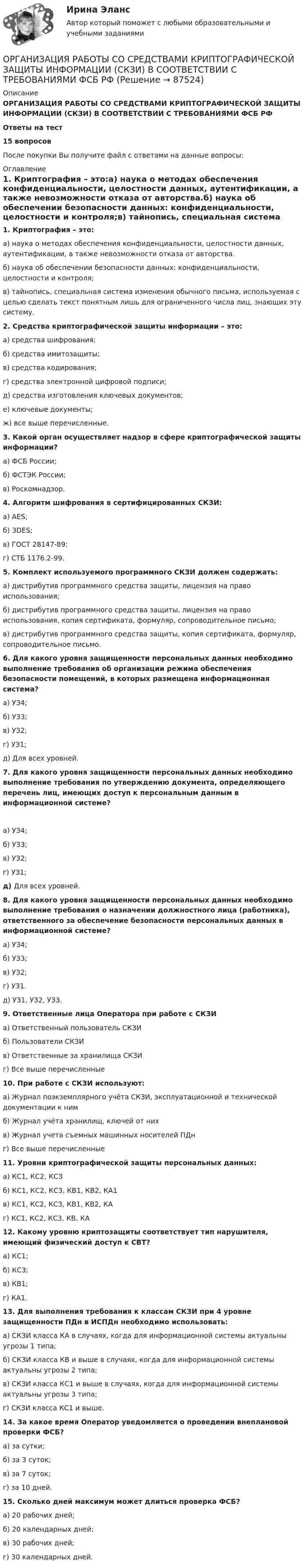      
            Описание
            ОРГАНИЗАЦИЯ РАБОТЫ СО СРЕДСТВАМИ КРИПТОГРАФИЧЕСКОЙ ЗАЩИТЫ ИНФОРМАЦИИ (СКЗИ) В СООТВЕТСТВИИ С ТРЕБОВАНИЯМИ ФСБ РФОтветы на тест 15 вопросовПосле покупки Вы получите файл с ответами на данные вопросы: 
            Оглавление
             1.         Криптография – это:а)     наука о методах обеспечения конфиденциальности, целостности данных, аутентификации, а также невозможности отказа от авторства.б)     наука об обеспечении безопасности данных: конфиденциальности, целостности и контроля;в)     тайнопись, специальная система изменения обычного письма, используемая с целью сделать текст понятным лишь для ограниченного числа лиц, знающих эту систему.  2.         Средства криптографической защиты информации – это:а)     средства шифрования; б)     средства имитозащиты; в)     средства кодирования;г)      средства электронной цифровой подписи; д)     средства изготовления ключевых документов; е)     ключевые документы;ж)    все выше перечисленные.  3.         Какой орган осуществляет надзор в сфере криптографической защиты информации?а)     ФСБ России;б)     ФСТЭК России;в)     Роскомнадзор.  4.         Алгоритм шифрования в сертифицированных СКЗИ:а)     AES;б)     3DES;в)     ГОСТ 28147-89;г)      СТБ 1176.2-99.  5.         Комплект используемого программного СКЗИ должен содержать:а)     дистрибутив программного средства защиты, лицензия на право использования;б)     дистрибутив программного средства защиты, лицензия на право использования, копия сертификата, формуляр, сопроводительное письмо;в)     дистрибутив программного средства защиты, копия сертификата, формуляр, сопроводительное письмо.  6.         Для какого уровня защищенности персональных данных необходимо выполнение требования об организации режима обеспечения безопасности помещений, в которых размещена информационная система?а)     УЗ4;б)     УЗ3;в)     УЗ2;г)      УЗ1;д)     Для всех уровней.  7.         Для какого уровня защищенности персональных данных необходимо выполнение требования по утверждению документа, определяющего перечень лиц, имеющих доступ к персональным данным в информационной системе? а)     УЗ4;б)     УЗ3;в)     УЗ2;г)      УЗ1;д)      Для всех уровней.  8.         Для какого уровня защищенности персональных данных необходимо выполнение требования о назначении должностного лица (работника), ответственного за обеспечение безопасности персональных данных в информационной системе?а)     УЗ4;б)     УЗ3;в)     УЗ2;г)      УЗ1.д)     УЗ1, УЗ2, УЗ3.  9.         Ответственные лица Оператора при работе с СКЗИа)     Ответственный пользователь СКЗИб)     Пользователи СКЗИв)     Ответственные за хранилища СКЗИг)      Все выше перечисленные  10.     При работе с СКЗИ используют:а)     Журнал поэкземплярного учёта СКЗИ, эксплуатационной и технической документации к нимб)     Журнал учёта хранилищ, ключей от нихв)     Журнал учета съемных машинных носителей ПДнг)      Все выше перечисленные  11.     Уровни криптографической защиты персональных данных: а)     КС1, КС2, КС3б)     КС1, КС2, КС3, КВ1, КВ2, КА1в)     КС1, КС2, КС3, КВ1, КВ2, КАг)      КС1, КС2, КС3, КВ, КА  12.     Какому уровню криптозащиты соответствует тип нарушителя, имеющий физический доступ к СВТ?а)     КС1;б)     КС3;в)     КВ1;г)      КА1.  13.     Для выполнения требования к классам СКЗИ при 4 уровне защищенности ПДн в ИСПДн необходимо использовать:а)     СКЗИ класса КА в случаях, когда для информационной системы актуальны угрозы 1 типа;б)     СКЗИ класса КВ и выше в случаях, когда для информационной системы актуальны угрозы 2 типа;в)     СКЗИ класса КС1 и выше в случаях, когда для информационной системы актуальны угрозы 3 типа;г)      СКЗИ класса КС1 и выше.  14.     За какое время Оператор уведомляется о проведении внеплановой проверки ФСБ?а)     за сутки;б)     за 3 суток;в)     за 7 суток;г)      за 10 дней.  15.     Сколько дней максимум может длиться проверка ФСБ? а)     20 рабочих дней;б)     20 календарных дней;в)     30 рабочих дней;г)      30 календарных дней.   
            
            
            Организация работы службы приема и размещения гостиничного предприятия итоговый тест  СИБУПК ОРГАНИЗАЦИЯ РАБОТЫ СО СРЕДСТВАМИ КРИПТОГРАФИЧЕСКОЙ ЗАЩИТЫ ИНФОРМАЦИИ (СКЗИ) В СООТВЕТСТВИИ С ТРЕБОВАНИЯМИ ФСБ РФ💯 Организация работы с партнерами, фандрайзинг [Тема 1-16] (ответы на тест Синергия / МОИ / МТИ / МосАП, октябрь 2023)💯 Организация работы с партнерами, фандрайзинг [Тема 1-16] (ответы на тесты Синергия / МОИ / МТИ / МосАП, ноябрь 2023)Организация работы с электронными документами и электронными архивами (ДОУА, 1 часть)Организация работы с электронными документами и электронными архивами (ДОУА, 1 часть)Организация работы с электронными документами и электронными архивами (ДОУА, 1 часть)💯 Организация работы органов и учреждений социальной защиты населения, органов Пенсионного фонда РФ (ПФР)_СПО (ответы на тест Синергия / МОИ / МТИ / МосАП, декабрь 2023)💯 Организация работы органов и учреждений социальной защиты населения, органов Пенсионного фонда РФ (ПФР)_СПО (ответы на тест Синергия / МТИ / МосАП, декабрь 2022)💯 Организация работы органов и учреждений социальной защиты населения, органов Пенсионного фонда РФ (ПФР)_СПО (правильные ответы на тест Синергия / МОИ / МТИ / МосАП)Организация работы органов и учреждений социальной защиты населения, органов ПФР Ответы на тест Синергия МТИ МОИОрганизация работы отделов рекламы и связей с общественностью часть 1 Ответы на тест Витте МУИВОрганизация работы  производственных участков  по  текущему ремонту автомобилейОрганизация работы с документами является важнейшей частью процесса управления учреждением