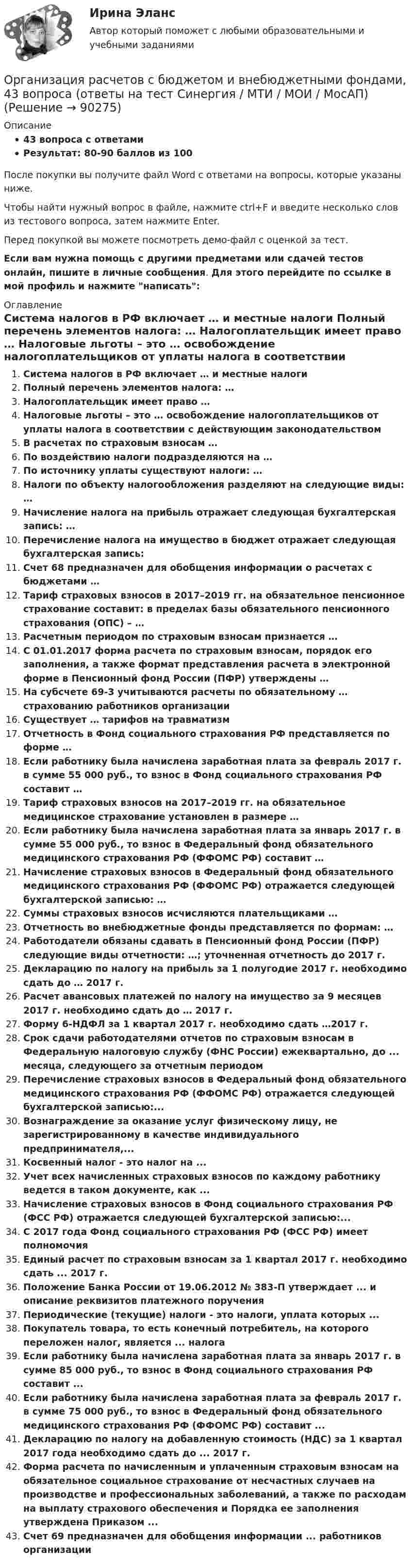     
            Описание
            43 вопроса с ответамиРезультат: 80-90 баллов из 100После покупки вы получите файл Word с ответами на вопросы, которые указаны ниже.Чтобы найти нужный вопрос в файле, нажмите ctrl+F и введите несколько слов из тестового вопроса, затем нажмите Enter.Перед покупкой вы можете посмотреть демо-файл с оценкой за тест.Если вам нужна помощь с другими предметами или сдачей тестов онлайн, пишите в личные сообщения. Для этого перейдите по ссылке в мой профиль и нажмите написать:  
            Оглавление
              Система налогов в РФ включает … и местные налоги   Полный перечень элементов налога: …   Налогоплательщик имеет право …   Налоговые льготы – это … освобождение налогоплательщиков от уплаты налога в соответствии с действующим законодательством   В расчетах по страховым взносам …   По воздействию налоги подразделяются на …   По источнику уплаты существуют налоги: …   Налоги по объекту налогообложения разделяют на следующие виды: …   Начисление налога на прибыль отражает следующая бухгалтерская запись: …   Перечисление налога на имущество в бюджет отражает следующая бухгалтерская запись:   Счет 68 предназначен для обобщения информации о расчетах с бюджетами …   Тариф страховых взносов в 2017–2019 гг. на обязательное пенсионное страхование составит: в пределах базы обязательного пенсионного страхования (ОПС) – …   Расчетным периодом по страховым взносам признается …   С 01.01.2017 форма расчета по страховым взносам, порядок его заполнения, а также формат представления расчета в электронной форме в Пенсионный фонд России (ПФР) утверждены …   На субсчете 69-3 учитываются расчеты по обязательному … страхованию работников организации   Существует … тарифов на травматизм   Отчетность в Фонд социального страхования РФ представляется по форме …   Если работнику была начислена заработная плата за февраль 2017 г. в сумме 55 000 руб., то взнос в Фонд социального страхования РФ составит …   Тариф страховых взносов на 2017–2019 гг. на обязательное медицинское страхование установлен в размере …   Если работнику была начислена заработная плата за январь 2017 г. в сумме 55 000 руб., то взнос в Федеральный фонд обязательного медицинского страхования РФ (ФФОМС РФ) составит …   Начисление страховых взносов в Федеральный фонд обязательного медицинского страхования РФ (ФФОМС РФ) отражается следующей бухгалтерской записью: …   Суммы страховых взносов исчисляются плательщиками …   Отчетность во внебюджетные фонды представляется по формам: …   Работодатели обязаны сдавать в Пенсионный фонд России (ПФР) следующие виды отчетности: …; уточненная отчетность до 2017 г.   Декларацию по налогу на прибыль за 1 полугодие 2017 г. необходимо сдать до … 2017 г.   Расчет авансовых платежей по налогу на имущество за 9 месяцев 2017 г. необходимо сдать до … 2017 г.   Форму 6-НДФЛ за 1 квартал 2017 г. необходимо сдать …2017 г.  Срок сдачи работодателями отчетов по страховым взносам в Федеральную налоговую службу (ФНС России) ежеквартально, до ... месяца, следующего за отчетным периодомПеречисление страховых взносов в Федеральный фонд обязательного медицинского страхования РФ (ФФОМС РФ) отражается следующей бухгалтерской записью:...Вознаграждение за оказание услуг физическому лицу, не зарегистрированному в качестве индивидуального предпринимателя,...Косвенный налог - это налог на ...Учет всех начисленных страховых взносов по каждому работнику ведется в таком документе, как ...Начисление страховых взносов в Фонд социального страхования РФ (ФСС РФ) отражается следующей бухгалтерской записью:...С 2017 года Фонд социального страхования РФ (ФСС РФ) имеет полномочияЕдиный расчет по страховым взносам за 1 квартал 2017 г. необходимо сдать ... 2017 г.Положение Банка России от 19.06.2012 № 383-П утверждает ... и описание реквизитов платежного порученияПериодические (текущие) налоги - это налоги, уплата которых ...Покупатель товара, то есть конечный потребитель, на которого переложен налог, является ... налогаЕсли работнику была начислена заработная плата за январь 2017 г. в сумме 85 000 руб., то взнос в Фонд социального страхования РФ составит ...Если работнику была начислена заработная плата за февраль 2017 г. в сумме 75 000 руб., то взнос в Федеральный фонд обязательного медицинского страхования РФ (ФФОМС РФ) составит ...Декларацию по налогу на добавленную стоимость (НДС) за 1 квартал 2017 года необходимо сдать до ... 2017 г.Форма расчета по начисленным и уплаченным страховым взносам на обязательное социальное страхование от несчастных случаев на производстве и профессиональных заболеваний, а также по расходам на выплату страхового обеспечения и Порядка ее заполнения утверждена Приказом ... Счет 69 предназначен для обобщения информации ... работников организации  
            
            
            💯 Организация расчетов с бюджетами и внебюджетными фондами (ответы на тест Синергия / МТИ / МосАП, февраль 2023)Организация расчетов с бюджетом и внебюджетными фондами, 43 вопроса (ответы на тест Синергия / МТИ / МОИ / МосАП)Организация расчетов с бюджетом и внебюджетными фондами 4к1с (подходит для 4к2с). Итоговый тест. (КСУ)Организация решила усилить контроль над системами продажи и распределения. О какой разновидности интеграции и почему здесь идет речь?Организация рыночных исследованийОрганизация рыночных исследованийОрганизация связи в условиях рыночной экономики⭐ Организация расчетно-проектной и конструкторской деятельности в отрасли.ти ЭБС (ответы на тест Синергия / МТИ / МосАП, сентябрь 2022)💯 Организация расчетов с бюджетами и внебюджетными фондами.ои(dor_СПО) (правильные ответы на тест Синергия / МОИ / МТИ / МосАП, август 2023)💯 Организация расчетов с бюджетами и внебюджетными фондами (ответы на тест Синергия / МОИ / МТИ / МосАП, декабрь 2023)💯 Организация расчетов с бюджетами и внебюджетными фондами (ответы на тест Синергия / МОИ / МТИ / МосАП, ноябрь 2023)💯 Организация расчетов с бюджетами и внебюджетными фондами (ответы на тест Синергия / МТИ / МосАП, апрель 2023)💯 Организация расчетов с бюджетами и внебюджетными фондами (ответы на тест Синергия / МТИ / МосАП, март 2023)💯 Организация расчетов с бюджетами и внебюджетными фондами (ответы на тест Синергия / МТИ / МосАП, ноябрь 2022)