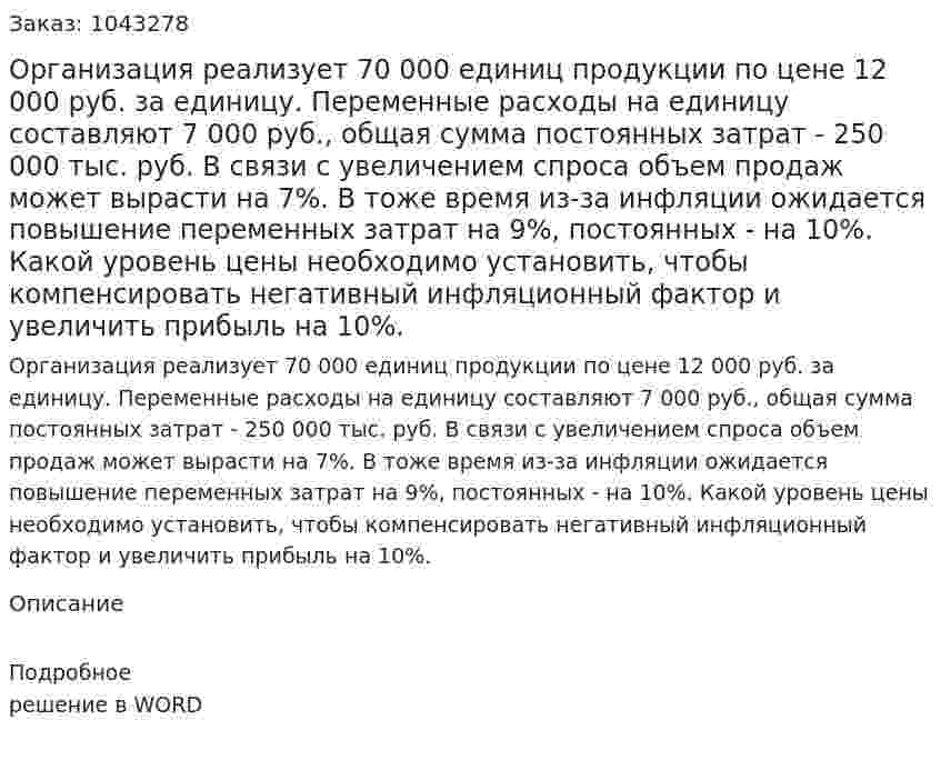 Организация реализует 70 000 единиц продукции по цене 12 000 руб. за единицу. Переменные расходы на единицу составляют 7 000 руб., общая сумма постоянных затрат - 250 000 тыс. руб. В связи с увеличением спроса объем продаж может вырасти на 7%. В тоже время из-за инфляции ожидается повышение переменных затрат на 9%, постоянных - на 10%.  Какой уровень цены необходимо установить, чтобы компенсировать негативный инфляционный фактор и увеличить прибыль на 10%. 