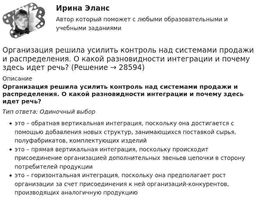      
          Описание
          Организация решила усилить контроль над системами продажи и распределения. О какой разновидности интеграции и почему здесь идет речь?Тип ответа: Одиночный выборэто – обратная вертикальная интеграция, поскольку она достигается с помощью добавления новых структур, занимающихся поставкой сырья, полуфабрикатов, комплектующих изделийэто – прямая вертикальная интеграция, поскольку происходит присоединение организацией дополнительных звеньев цепочки в сторону потребителей продукцииэто – горизонтальная интеграция, поскольку она предполагает рост организации за счет присоединения к ней организаций-конкурентов, производящих аналогичную продукцию  
            
            
            Организация расчетов с бюджетом и внебюджетными фондами 4к1с (подходит для 4к2с). Итоговый тест. (КСУ)Организация решила усилить контроль над системами продажи и распределения. О какой разновидности интеграции и почему здесь идет речь?Организация рыночных исследованийОрганизация рыночных исследованийОрганизация связи в условиях рыночной экономикиОрганизация секретарского обслуживания (ДОУА)Организация секретарского обслуживания (ДОУА)💯 Организация расчетов с бюджетами и внебюджетными фондами (ответы на тест Синергия / МОИ / МТИ / МосАП, декабрь 2023)💯 Организация расчетов с бюджетами и внебюджетными фондами (ответы на тест Синергия / МОИ / МТИ / МосАП, ноябрь 2023)💯 Организация расчетов с бюджетами и внебюджетными фондами (ответы на тест Синергия / МТИ / МосАП, апрель 2023)💯 Организация расчетов с бюджетами и внебюджетными фондами (ответы на тест Синергия / МТИ / МосАП, март 2023)💯 Организация расчетов с бюджетами и внебюджетными фондами (ответы на тест Синергия / МТИ / МосАП, ноябрь 2022)💯 Организация расчетов с бюджетами и внебюджетными фондами (ответы на тест Синергия / МТИ / МосАП, сентябрь 2022)💯 Организация расчетов с бюджетами и внебюджетными фондами (ответы на тест Синергия / МТИ / МосАП, февраль 2023)