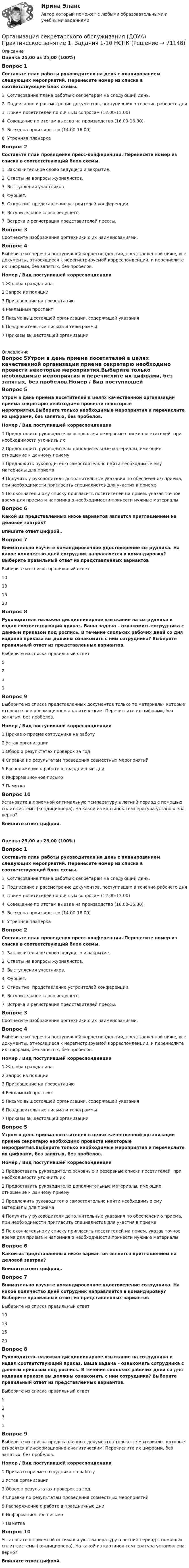      
            Описание
            Оценка 25,00 из 25,00 (100%)Вопрос 1Составьте план работы руководителя на день с планированием следующих мероприятий. Перенесите номер из списка в соответствующий блок схемы. 1. Согласование плана работы с секретарем на следующий день.2. Подписание и рассмотрение документов, поступивших в течение рабочего дня3. Прием посетителей по личным вопросам (12.00-13.00)4. Совещание по итогам выезда на производство (16.00-16.30)5. Выезд на производство (14.00-16.00)6. Утренняя планеркаВопрос 2Составьте план проведения пресс-конференции. Перенесите номер из списка в соответствующий блок схемы. 1. Заключительное слово ведущего и закрытие.2. Ответы на вопросы журналистов.3. Выступления участников.4. Фуршет.5. Открытие, представление устроителей конференции.6. Вступительное слово ведущего.7. Встреча и регистрация представителей прессы.Вопрос 3Соотнесите изображения оргтехники с их наименованиями.Вопрос 4Выберите из перечня поступившей корреспонденции, представленной ниже, все документы, относящиеся к нерегистрируемой корреспонденции, и перечислите их цифрами, без запятых, без пробелов. Номер  /    Вид поступившей корреспонденции1  Жалоба гражданина2  Запрос из полиции3  Приглашение на презентацию4  Рекламный проспект5  Письмо вышестоящей организации, содержащей указания6  Поздравительные письма и телеграммы7  Приказы вышестоящей организации 
            Оглавление
            Вопрос 5Утром в день приема посетителей в целях качественной организации приема секретарю необходимо провести некоторые мероприятия.Выберите только необходимые мероприятия и перечислите их цифрами, без запятых, без пробелов.Номер  /  Вид поступившей корреспонденции1  Предоставить руководителю основные и резервные списки посетителей, при необходимости уточнить их2 Предоставить руководителю дополнительные материалы, имеющие отношение к данному приему3 Предложить руководителю самостоятельно найти необходимые ему материалы для приема4  Получить у руководителя дополнительные указания по обеспечению приема, при необходимости пригласить специалистов для участия в приеме5 По окончательному списку пригласить посетителей на прием, указав точное время для приема и напомнив о необходимости принести нужные материалы Вопрос 6Какой из представленных ниже вариантов является приглашением на деловой завтрак?Впишите ответ цифрой,.Вопрос 7Внимательно изучите командировочное удостоверение сотрудника. На какое количество дней сотрудник направляется в командировку? Выберите правильный ответ из представленных вариантовВыберите из списка правильный ответ10131520Вопрос 8Руководитель наложил дисциплинарное взыскание на сотрудника и издал соответствующий приказ. Ваша задача – ознакомить сотрудника с данным приказом под роспись. В течение скольких рабочих дней со дня издания приказа вы должны ознакомить с ним сотрудника? Выберите правильный ответ из представленных вариантов. Выберите из списка правильный ответ5231Вопрос 9Выберите из списка представленных документов только те материалы, которые относятся к информационно-аналитическим. Перечислите их цифрами, без запятых, без пробелов.Номер  /    Вид поступившей корреспонденции   1  Приказ о приеме сотрудника на работу2 Устав организации3 Обзор о результатах проверок за год4 Справка по результатам проведения совместных мероприятий5 Распоряжение о работе в праздничные дни6 Информационное письмо7 ПамяткаВопрос 10Установите в приемной оптимальную температуру в летний период с помощью сплит-системы (кондиционера). На какой из картинок температура установлена верно?Впишите ответ цифрой.Оценка 25,00 из 25,00 (100%)Вопрос 1Составьте план работы руководителя на день с планированием следующих мероприятий. Перенесите номер из списка в соответствующий блок схемы. 1. Согласование плана работы с секретарем на следующий день.2. Подписание и рассмотрение документов, поступивших в течение рабочего дня3. Прием посетителей по личным вопросам (12.00-13.00)4. Совещание по итогам выезда на производство (16.00-16.30)5. Выезд на производство (14.00-16.00)6. Утренняя планеркаВопрос 2Составьте план проведения пресс-конференции. Перенесите номер из списка в соответствующий блок схемы. 1. Заключительное слово ведущего и закрытие.2. Ответы на вопросы журналистов.3. Выступления участников.4. Фуршет.5. Открытие, представление устроителей конференции.6. Вступительное слово ведущего.7. Встреча и регистрация представителей прессы.Вопрос 3Соотнесите изображения оргтехники с их наименованиями.Вопрос 4Выберите из перечня поступившей корреспонденции, представленной ниже, все документы, относящиеся к нерегистрируемой корреспонденции, и перечислите их цифрами, без запятых, без пробелов. Номер  /    Вид поступившей корреспонденции1  Жалоба гражданина2  Запрос из полиции3  Приглашение на презентацию4  Рекламный проспект5  Письмо вышестоящей организации, содержащей указания6  Поздравительные письма и телеграммы7  Приказы вышестоящей организацииВопрос 5Утром в день приема посетителей в целях качественной организации приема секретарю необходимо провести некоторые мероприятия.Выберите только необходимые мероприятия и перечислите их цифрами, без запятых, без пробелов.Номер  /  Вид поступившей корреспонденции1  Предоставить руководителю основные и резервные списки посетителей, при необходимости уточнить их2 Предоставить руководителю дополнительные материалы, имеющие отношение к данному приему3 Предложить руководителю самостоятельно найти необходимые ему материалы для приема4  Получить у руководителя дополнительные указания по обеспечению приема, при необходимости пригласить специалистов для участия в приеме5 По окончательному списку пригласить посетителей на прием, указав точное время для приема и напомнив о необходимости принести нужные материалы Вопрос 6Какой из представленных ниже вариантов является приглашением на деловой завтрак?Впишите ответ цифрой,.Вопрос 7Внимательно изучите командировочное удостоверение сотрудника. На какое количество дней сотрудник направляется в командировку? Выберите правильный ответ из представленных вариантовВыберите из списка правильный ответ10131520Вопрос 8Руководитель наложил дисциплинарное взыскание на сотрудника и издал соответствующий приказ. Ваша задача – ознакомить сотрудника с данным приказом под роспись. В течение скольких рабочих дней со дня издания приказа вы должны ознакомить с ним сотрудника? Выберите правильный ответ из представленных вариантов. Выберите из списка правильный ответ5231Вопрос 9Выберите из списка представленных документов только те материалы, которые относятся к информационно-аналитическим. Перечислите их цифрами, без запятых, без пробелов.Номер  /    Вид поступившей корреспонденции   1  Приказ о приеме сотрудника на работу2 Устав организации3 Обзор о результатах проверок за год4 Справка по результатам проведения совместных мероприятий5 Распоряжение о работе в праздничные дни6 Информационное письмо7 ПамяткаВопрос 10Установите в приемной оптимальную температуру в летний период с помощью сплит-системы (кондиционера). На какой из картинок температура установлена верно?Впишите ответ цифрой.  
            
            
            Организация секретарского обслуживания (ДОУА)  Практическое занятие 1. Задания 1-10Организация секретарского обслуживания (ДОУА) Практическое занятие 1. Задания 1-10 НСПКОрганизация секретарского обслуживания  Итоговое тестирование по дисциплине  НСПКОрганизация секретарского обслуживания  Итоговое тестирование по дисциплине  НСПКОрганизация секретарского обслуживания Итоговое тестирование по дисциплине  НСПКОрганизация секретарского обслуживания Итоговое тестирование по дисциплине  НСПКОрганизация секретарского обслуживания Итоговое тестирование по дисциплине НСПКОрганизация рыночных исследованийОрганизация рыночных исследованийОрганизация связи в условиях рыночной экономикиОрганизация секретарского обслуживания (ДОУА)Организация секретарского обслуживания (ДОУА)Организация секретарского обслуживания (ДОУА)Организация секретарского обслуживания (ДОУА)