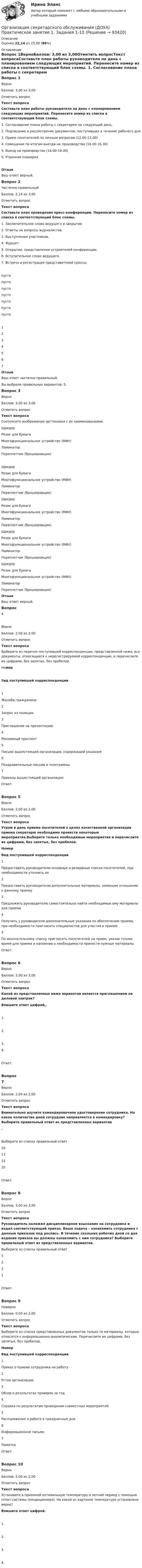      
            Описание
            Оценка 22,14 из 25,00 (89%) 
            Оглавление
            Вопрос 1ВерноБаллов: 3,00 из 3,00Отметить вопросТекст вопросаСоставьте план работы руководителя на день с планированием следующих мероприятий. Перенесите номер из списка в соответствующий блок схемы. 1. Согласование плана работы с секретарем на следующий день.2. Подписание и рассмотрение документов, поступивших в течение рабочего дня3. Прием посетителей по личным вопросам (12.00-13.00)4. Совещание по итогам выезда на производство (16.00-16.30)5. Выезд на производство (14.00-16.00)6. Утренняя планеркаОтзывВаш ответ верный.Вопрос 2Частично правильныйБаллов: 2,14 из 3,00Отметить вопросТекст вопросаСоставьте план проведения пресс-конференции. Перенесите номер из списка в соответствующий блок схемы. 1. Заключительное слово ведущего и закрытие.2. Ответы на вопросы журналистов.3. Выступления участников.4. Фуршет.5. Открытие, представление устроителей конференции.6. Вступительное слово ведущего.7. Встреча и регистрация представителей прессы.пусто пусто пусто пусто пусто пусто пусто 1234567ОтзывВаш ответ частично правильный.Вы выбрали правильных вариантов: 5.Вопрос 3ВерноБаллов: 3,00 из 3,00Отметить вопросТекст вопросаСоотнесите изображения оргтехники с их наименованиями. ШредерРезак для бумагиМногофункциональное устройство (МФУ)ЛаминаторПереплетчик (брошюровщик)   ШредерРезак для бумагиМногофункциональное устройство (МФУ)ЛаминаторПереплетчик (брошюровщик)   ШредерРезак для бумагиМногофункциональное устройство (МФУ)ЛаминаторПереплетчик (брошюровщик)   ШредерРезак для бумагиМногофункциональное устройство (МФУ)ЛаминаторПереплетчик (брошюровщик)   ШредерРезак для бумагиМногофункциональное устройство (МФУ)ЛаминаторПереплетчик (брошюровщик)     ОтзывВаш ответ верный.Вопрос 4ВерноБаллов: 2,00 из 2,00Отметить вопросТекст вопросаВыберите из перечня поступившей корреспонденции, представленной ниже, все документы, относящиеся к нерегистрируемой корреспонденции, и перечислите их цифрами, без запятых, без пробелов. НомерВид поступившей корреспонденции1Жалоба гражданина2Запрос из полиции3Приглашение на презентацию4Рекламный проспект5Письмо вышестоящей организации, содержащей указания6Поздравительные письма и телеграммы7Приказы вышестоящей организацииОтвет:Вопрос 5ВерноБаллов: 2,00 из 2,00Отметить вопросТекст вопросаУтром в день приема посетителей в целях качественной организации приема секретарю необходимо провести некоторые мероприятия.Выберите только необходимые мероприятия и перечислите их цифрами, без запятых, без пробелов.НомерВид поступившей корреспонденции1Предоставить руководителю основные и резервные списки посетителей, при необходимости уточнить их2Предоставить руководителю дополнительные материалы, имеющие отношение к данному приему3Предложить руководителю самостоятельно найти необходимые ему материалы для приема4Получить у руководителя дополнительные указания по обеспечению приема, при необходимости пригласить специалистов для участия в приеме5По окончательному списку пригласить посетителей на прием, указав точное время для приема и напомнив о необходимости принести нужные материалы  Ответ:Вопрос 6ВерноБаллов: 3,00 из 3,00Отметить вопросТекст вопросаКакой из представленных ниже вариантов является приглашением на деловой завтрак?Впишите ответ цифрой,. 1. 2. 3.  4.Ответ:Вопрос 7ВерноБаллов: 2,00 из 2,00Отметить вопросТекст вопросаВнимательно изучите командировочное удостоверение сотрудника. На какое количество дней сотрудник направляется в командировку? Выберите правильный ответ из представленных вариантов.  Выберите из списка правильный ответ10131520Ответ:Вопрос 8ВерноБаллов: 3,00 из 3,00Отметить вопросТекст вопросаРуководитель наложил дисциплинарное взыскание на сотрудника и издал соответствующий приказ. Ваша задача – ознакомить сотрудника с данным приказом под роспись. В течение скольких рабочих дней со дня издания приказа вы должны ознакомить с ним сотрудника? Выберите правильный ответ из представленных вариантов. Выберите из списка правильный ответ5231Ответ:Вопрос 9НеверноБаллов: 0,00 из 2,00Отметить вопросТекст вопросаВыберите из списка представленных документов только те материалы, которые относятся к информационно-аналитическим. Перечислите их цифрами, без запятых, без пробелов. НомерВид поступившей корреспонденции1Приказ о приеме сотрудника на работу2Устав организации3Обзор о результатах проверок за год4Справка по результатам проведения совместных мероприятий5Распоряжение о работе в праздничные дни6Информационное письмо7ПамяткаОтвет:Вопрос 10ВерноБаллов: 2,00 из 2,00Отметить вопросТекст вопросаУстановите в приемной оптимальную температуру в летний период с помощью сплит-системы (кондиционера). На какой из картинок температура установлена верно?Впишите ответ цифрой.   1.  2.  3.   4.   
            
            
            Организация секретарского обслуживания (ДОУА)Организация секретарского обслуживания (ДОУА)  Практическое занятие 1. Задания 1-10Организация секретарского обслуживания (ДОУА) Практическое занятие 1. Задания 1-10 НСПКОрганизация секретарского обслуживания  Итоговое тестирование по дисциплине  НСПКОрганизация секретарского обслуживания  Итоговое тестирование по дисциплине  НСПКОрганизация секретарского обслуживания Итоговое тестирование по дисциплине  НСПКОрганизация секретарского обслуживания Итоговое тестирование по дисциплине  НСПКОрганизация решила усилить контроль над системами продажи и распределения. О какой разновидности интеграции и почему здесь идет речь?Организация рыночных исследованийОрганизация рыночных исследованийОрганизация связи в условиях рыночной экономикиОрганизация секретарского обслуживания (ДОУА)Организация секретарского обслуживания (ДОУА)Организация секретарского обслуживания (ДОУА)