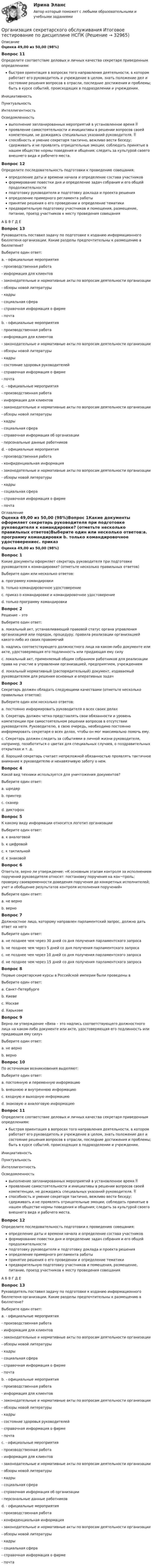     
          Описание
          Оценка 49,00 из 50,00 (98%)Вопрос 11Определите соответствие деловых и личных качества секретаря приведенным определениям:быстрая ориентация в вопросах того направления деятельности, в котором работает его руководитель и учреждение в целом, знать положение дел и состояние решения вопросов в отрасли, последние достижения и проблемы; быть в курсе событий, происходящих в подразделении и учреждении.ИнициативностьПунктуальностьИнтеллигентностьОсведомленность выполнение запланированных мероприятий в установленное время  проявление самостоятельности и инициативы в решении вопросов своей компетенции, не дожидаясь специальных указаний руководителя.  способность и умение секретаря тактично, вежливо вести беседу; сдерживать и не проявлять отрицательные эмоции; соблюдать принятые в нашем обществе нормы поведения и общения; следить за культурой своего внешнего вида и рабочего места.Вопрос 12Определите последовательность подготовки к проведению совещания:определение даты и времени начала и определение состава участников  формирование повестки дня и определение задач собрания и его общей продолжительности подготовку руководителя и подготовку доклада и проекта решения определение примерного регламента работы  принятие решения о его проведении и определение тематики  предварительную подготовку участников и помещения, размещение, питание, проезд участников к месту проведения совещанияА   Б   В   Г   Д   ЕВопрос 13Руководитель поставил задачу по подготовке к изданию информационного бюллетеня организации. Какие разделы предпочтительны к размещению в бюллетене?Выберите один ответ:a. - официальные мероприятия- производственная работа- информация для клиентов- законодательные и нормативные акты по вопросам деятельности организации - обзоры новой литературы- кадры- социальная сфера- справочная информация о фирме- почта b. - официальные мероприятия- производственная работа- информация для клиентов- законодательные и нормативные акты по вопросам деятельности организации - обзоры новой литературы- кадры- состояние здоровья руководителей- справочная информация о фирме- почтаc. - официальные мероприятия- производственная работа- информация для клиентов- законодательные и нормативные акты по вопросам деятельности организации- обзоры новой литературы- кадры- социальная сфера- справочная информация об организации - персональные данные работниковd. - официальные мероприятия- производственная работа- конфиденциальная информация - законодательные и нормативные акты по вопросам деятельности организации - обзоры новой литературы- кадры- социальная сфера- справочная информация о фирме- почта  
          Оглавление
          Оценка 49,00 из 50,00 (98%)Вопрос 1Какие документы оформляет секретарь руководителя при подготовке руководителя к командировке? (отметьте несколько правильных ответов)Выберите один или несколько ответов:a. программу командировки b. только командировочное удостоверениеc. приказ о командировке и командировочное удостоверение d. только программу командировкиВопрос 2Решение – этоВыберите один ответ:a. локальный акт, устанавливающий правовой статус органа управления организацией или порядок, процедуру, правила реализации организацией какого-либо из своих правомочийb. надпись соответствующего должностного лица на каком-либо документе или акте, удостоверяющая его подлинность или придающая ему силуc. локальный акт, применяемый общим собранием работников для реализации права на участие в управлении организацией, предприятием, учреждением d. локальный нормативный (распорядительный) документ, издаваемый руководителем для решения основных и оперативных задачВопрос 3Секретарь должен обладать следующими качествами (отметьте несколько правильных ответов):Выберите один или несколько ответов:a. постоянно информировать руководителя о всех своих делахb. Секретарь должен четко представлять свои обязанности и уровень компетенции при самостоятельном решении вопросов в отсутствии руководителя. Руководителю, в свою очередь, необходимо постоянно информировать секретаря о всех делах, чтобы он мог максимально помочь ему. c. Секретарь должен следить за событиями в личной жизни руководителя, например, позаботиться о цветах для специальных случаев, о поздравительных открытках и т. д. d. Хороший секретарь считает непреложной обязанностью проявлять тактичное внимание к руководителю и ненавязчивую заботу о нем. Вопрос 4Какой вид техники используется для уничтожения документов?Выберите один ответ:a. шредер b. принтерc. сканерd. диктофонВопрос 5К какому виду информации относится логотип организацииВыберите один ответ:a. к аналоговой b. к цифровойc. к тактильнойd. к знаковойВопрос 6Ответьте, верно ли утверждение: «К основным этапам контроля за исполнением поручений руководителя относят: постановку поручения на кон¬троль; проверку своевременности доведения поручения до конкретных исполнителей; учет и обобщение результатов контроля исполнения поручений»Выберите один ответ:a. не верно b. верноВопрос 7Должностное лицо, которому направлен парламентский запрос, должно дать ответ на негоВыберите один ответ:a. не позднее чем через 30 дней со дня получения парламентского запросаb. не позднее чем через 5 дней со дня получения парламентского запросаc. не позднее чем через 10 дней со дня получения парламентского запросаd. не позднее чем через 15 дней со дня получения парламентского запроса Вопрос 8Первые секретарские курсы в Российской империи были проведены вВыберите один ответ:a. Санкт-Петербургеb. Киевеc. Москвеd. Харькове Вопрос 9Верно ли утверждение «Виза – это надпись соответствующего должностного лица на каком-либо документе или акте, удостоверяющая его подлинность или придающая ему силу»Выберите один ответ:a. не верноb. верно Вопрос 10По источникам возникновения выделяют:Выберите один ответ:a. постоянную и переменную информациюb. внешнюю и внутреннюю информациюc. входную и выходную информацию d. знаковую и аналоговую информациюВопрос 11Определите соответствие деловых и личных качества секретаря приведенным определениям:быстрая ориентация в вопросах того направления деятельности, в котором работает его руководитель и учреждение в целом, знать положение дел и состояние решения вопросов в отрасли, последние достижения и проблемы; быть в курсе событий, происходящих в подразделении и учреждении.ИнициативностьПунктуальностьИнтеллигентностьОсведомленность выполнение запланированных мероприятий в установленное время  проявление самостоятельности и инициативы в решении вопросов своей компетенции, не дожидаясь специальных указаний руководителя.  способность и умение секретаря тактично, вежливо вести беседу; сдерживать и не проявлять отрицательные эмоции; соблюдать принятые в нашем обществе нормы поведения и общения; следить за культурой своего внешнего вида и рабочего места.Вопрос 12Определите последовательность подготовки к проведению совещания:определение даты и времени начала и определение состава участников  формирование повестки дня и определение задач собрания и его общей продолжительности подготовку руководителя и подготовку доклада и проекта решения определение примерного регламента работы  принятие решения о его проведении и определение тематики  предварительную подготовку участников и помещения, размещение, питание, проезд участников к месту проведения совещанияА   Б   В   Г   Д   ЕВопрос 13Руководитель поставил задачу по подготовке к изданию информационного бюллетеня организации. Какие разделы предпочтительны к размещению в бюллетене?Выберите один ответ:a. - официальные мероприятия- производственная работа- информация для клиентов- законодательные и нормативные акты по вопросам деятельности организации - обзоры новой литературы- кадры- социальная сфера- справочная информация о фирме- почта b. - официальные мероприятия- производственная работа- информация для клиентов- законодательные и нормативные акты по вопросам деятельности организации - обзоры новой литературы- кадры- состояние здоровья руководителей- справочная информация о фирме- почтаc. - официальные мероприятия- производственная работа- информация для клиентов- законодательные и нормативные акты по вопросам деятельности организации- обзоры новой литературы- кадры- социальная сфера- справочная информация об организации - персональные данные работниковd. - официальные мероприятия- производственная работа- конфиденциальная информация - законодательные и нормативные акты по вопросам деятельности организации - обзоры новой литературы- кадры- социальная сфера- справочная информация о фирме- почта 
            
            
            Организация секретарского обслуживания Итоговое тестирование по дисциплине  НСПКОрганизация секретарского обслуживания Итоговое тестирование по дисциплине НСПКОрганизация сервисной деятельности (тест с ответами ММА/ИДО)Организация службы и подготовки (Вариант №08, ГАУСЗ)Организация специальной обработки при ликвидации медико-санитарных последствий чрезвычайных ситуаций [Ответы]Организация спортивной подготовки тест Синергия 2023 г. Ответы Итоговый тестОрганизация стажировки в качестве помощника арбитражного управляющего относится к полномочиям ...Организация секретарского обслуживания (ДОУА)Организация секретарского обслуживания (ДОУА)Организация секретарского обслуживания (ДОУА)Организация секретарского обслуживания (ДОУА)  Практическое занятие 1. Задания 1-10Организация секретарского обслуживания (ДОУА) Практическое занятие 1. Задания 1-10 НСПКОрганизация секретарского обслуживания  Итоговое тестирование по дисциплине  НСПКОрганизация секретарского обслуживания  Итоговое тестирование по дисциплине  НСПК